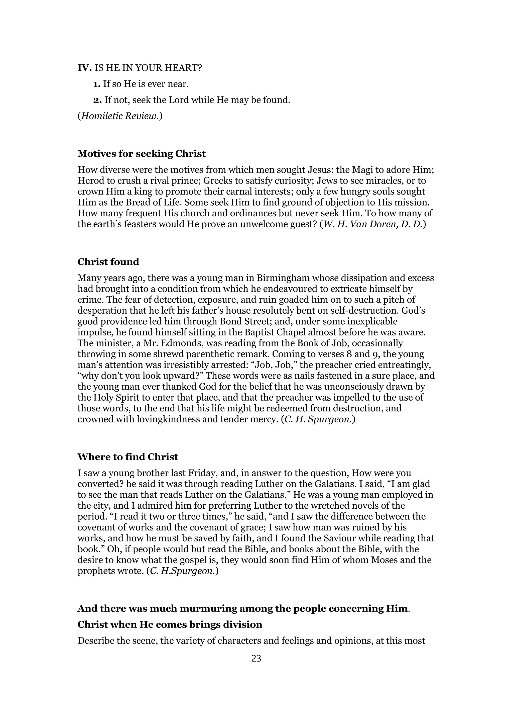 IV. IS HE IN YOUR HEART?
1. If so He is ever near.
2. If not, seek the Lord while He may be found.
(Homiletic Review.)
Motives for seeking Christ
How diverse were the motives from which men sought Jesus: the Magi to adore Him;
Herod to crush a rival prince; Greeks to satisfy curiosity; Jews to see miracles, or to
crown Him a king to promote their carnal interests; only a few hungry souls sought
Him as the Bread of Life. Some seek Him to find ground of objection to His mission.
How many frequent His church and ordinances but never seek Him. To how many of
the earth’s feasters would He prove an unwelcome guest? (W. H. Van Doren, D. D.)
Christ found
Many years ago, there was a young man in Birmingham whose dissipation and excess
had brought into a condition from which he endeavoured to extricate himself by
crime. The fear of detection, exposure, and ruin goaded him on to such a pitch of
desperation that he left his father’s house resolutely bent on self-destruction. God’s
good providence led him through Bond Street; and, under some inexplicable
impulse, he found himself sitting in the Baptist Chapel almost before he was aware.
The minister, a Mr. Edmonds, was reading from the Book of Job, occasionally
throwing in some shrewd parenthetic remark. Coming to verses 8 and 9, the young
man’s attention was irresistibly arrested: “Job, Job,” the preacher cried entreatingly,
“why don’t you look upward?” These words were as nails fastened in a sure place, and
the young man ever thanked God for the belief that he was unconsciously drawn by
the Holy Spirit to enter that place, and that the preacher was impelled to the use of
those words, to the end that his life might be redeemed from destruction, and
crowned with lovingkindness and tender mercy. (C. H. Spurgeon.)
Where to find Christ
I saw a young brother last Friday, and, in answer to the question, How were you
converted? he said it was through reading Luther on the Galatians. I said, “I am glad
to see the man that reads Luther on the Galatians.” He was a young man employed in
the city, and I admired him for preferring Luther to the wretched novels of the
period. “I read it two or three times,” he said, “and I saw the difference between the
covenant of works and the covenant of grace; I saw how man was ruined by his
works, and how he must be saved by faith, and I found the Saviour while reading that
book.” Oh, if people would but read the Bible, and books about the Bible, with the
desire to know what the gospel is, they would soon find Him of whom Moses and the
prophets wrote. (C. H.Spurgeon.)
And there was much murmuring among the people concerning Him.
Christ when He comes brings division
Describe the scene, the variety of characters and feelings and opinions, at this most
23
 