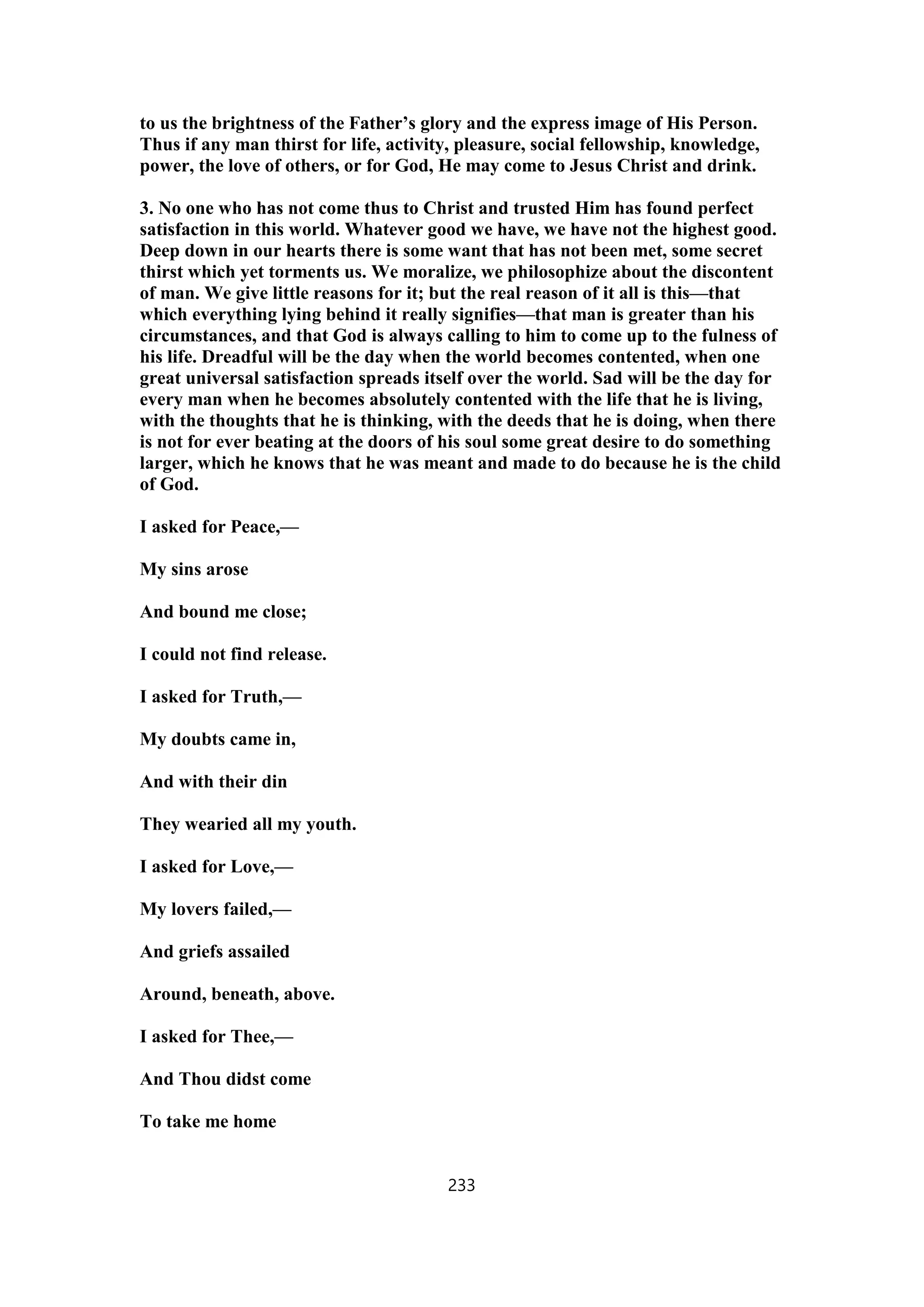 to us the brightness of the Father’s glory and the express image of His Person.
Thus if any man thirst for life, activity, pleasure, social fellowship, knowledge,
power, the love of others, or for God, He may come to Jesus Christ and drink.
3. No one who has not come thus to Christ and trusted Him has found perfect
satisfaction in this world. Whatever good we have, we have not the highest good.
Deep down in our hearts there is some want that has not been met, some secret
thirst which yet torments us. We moralize, we philosophize about the discontent
of man. We give little reasons for it; but the real reason of it all is this—that
which everything lying behind it really signifies—that man is greater than his
circumstances, and that God is always calling to him to come up to the fulness of
his life. Dreadful will be the day when the world becomes contented, when one
great universal satisfaction spreads itself over the world. Sad will be the day for
every man when he becomes absolutely contented with the life that he is living,
with the thoughts that he is thinking, with the deeds that he is doing, when there
is not for ever beating at the doors of his soul some great desire to do something
larger, which he knows that he was meant and made to do because he is the child
of God.
I asked for Peace,—
My sins arose
And bound me close;
I could not find release.
I asked for Truth,—
My doubts came in,
And with their din
They wearied all my youth.
I asked for Love,—
My lovers failed,—
And griefs assailed
Around, beneath, above.
I asked for Thee,—
And Thou didst come
To take me home
233
 