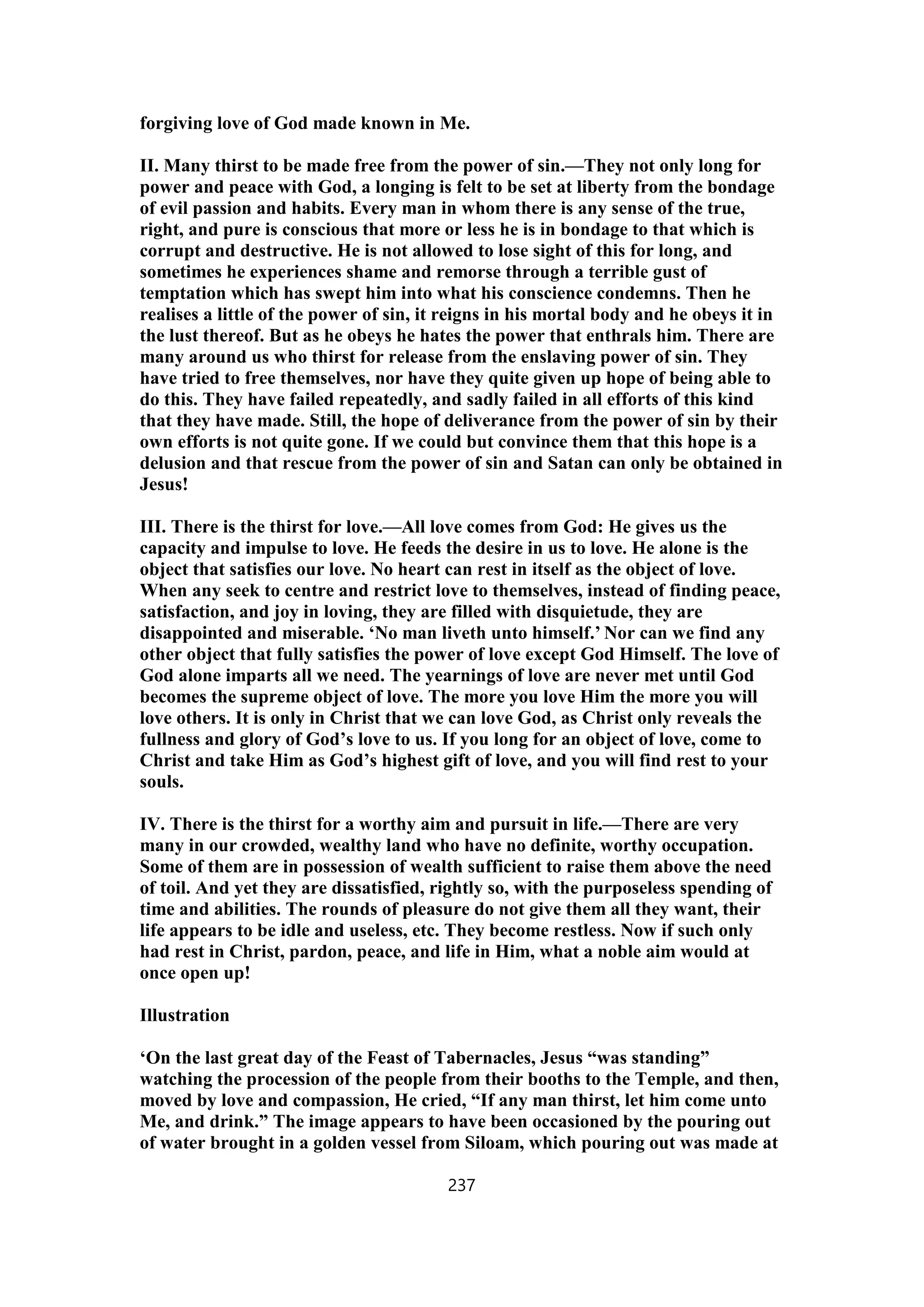 forgiving love of God made known in Me.
II. Many thirst to be made free from the power of sin.—They not only long for
power and peace with God, a longing is felt to be set at liberty from the bondage
of evil passion and habits. Every man in whom there is any sense of the true,
right, and pure is conscious that more or less he is in bondage to that which is
corrupt and destructive. He is not allowed to lose sight of this for long, and
sometimes he experiences shame and remorse through a terrible gust of
temptation which has swept him into what his conscience condemns. Then he
realises a little of the power of sin, it reigns in his mortal body and he obeys it in
the lust thereof. But as he obeys he hates the power that enthrals him. There are
many around us who thirst for release from the enslaving power of sin. They
have tried to free themselves, nor have they quite given up hope of being able to
do this. They have failed repeatedly, and sadly failed in all efforts of this kind
that they have made. Still, the hope of deliverance from the power of sin by their
own efforts is not quite gone. If we could but convince them that this hope is a
delusion and that rescue from the power of sin and Satan can only be obtained in
Jesus!
III. There is the thirst for love.—All love comes from God: He gives us the
capacity and impulse to love. He feeds the desire in us to love. He alone is the
object that satisfies our love. No heart can rest in itself as the object of love.
When any seek to centre and restrict love to themselves, instead of finding peace,
satisfaction, and joy in loving, they are filled with disquietude, they are
disappointed and miserable. ‘No man liveth unto himself.’ Nor can we find any
other object that fully satisfies the power of love except God Himself. The love of
God alone imparts all we need. The yearnings of love are never met until God
becomes the supreme object of love. The more you love Him the more you will
love others. It is only in Christ that we can love God, as Christ only reveals the
fullness and glory of God’s love to us. If you long for an object of love, come to
Christ and take Him as God’s highest gift of love, and you will find rest to your
souls.
IV. There is the thirst for a worthy aim and pursuit in life.—There are very
many in our crowded, wealthy land who have no definite, worthy occupation.
Some of them are in possession of wealth sufficient to raise them above the need
of toil. And yet they are dissatisfied, rightly so, with the purposeless spending of
time and abilities. The rounds of pleasure do not give them all they want, their
life appears to be idle and useless, etc. They become restless. Now if such only
had rest in Christ, pardon, peace, and life in Him, what a noble aim would at
once open up!
Illustration
‘On the last great day of the Feast of Tabernacles, Jesus “was standing”
watching the procession of the people from their booths to the Temple, and then,
moved by love and compassion, He cried, “If any man thirst, let him come unto
Me, and drink.” The image appears to have been occasioned by the pouring out
of water brought in a golden vessel from Siloam, which pouring out was made at
237
 