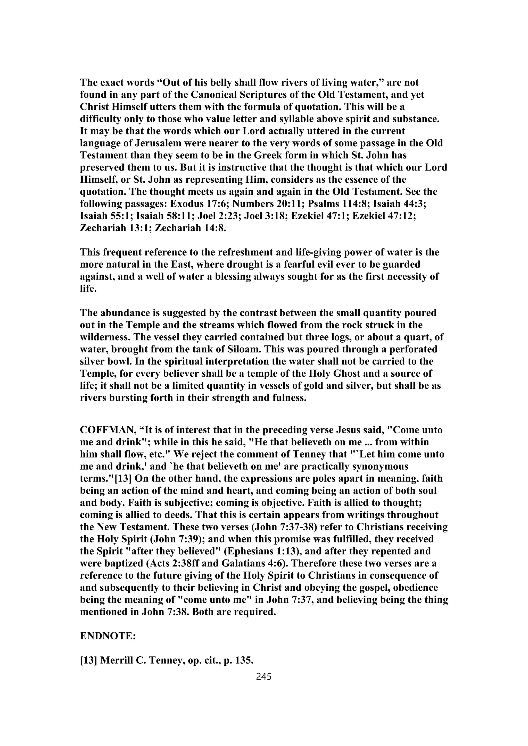 The exact words “Out of his belly shall flow rivers of living water,” are not
found in any part of the Canonical Scriptures of the Old Testament, and yet
Christ Himself utters them with the formula of quotation. This will be a
difficulty only to those who value letter and syllable above spirit and substance.
It may be that the words which our Lord actually uttered in the current
language of Jerusalem were nearer to the very words of some passage in the Old
Testament than they seem to be in the Greek form in which St. John has
preserved them to us. But it is instructive that the thought is that which our Lord
Himself, or St. John as representing Him, considers as the essence of the
quotation. The thought meets us again and again in the Old Testament. See the
following passages: Exodus 17:6; Numbers 20:11; Psalms 114:8; Isaiah 44:3;
Isaiah 55:1; Isaiah 58:11; Joel 2:23; Joel 3:18; Ezekiel 47:1; Ezekiel 47:12;
Zechariah 13:1; Zechariah 14:8.
This frequent reference to the refreshment and life-giving power of water is the
more natural in the East, where drought is a fearful evil ever to be guarded
against, and a well of water a blessing always sought for as the first necessity of
life.
The abundance is suggested by the contrast between the small quantity poured
out in the Temple and the streams which flowed from the rock struck in the
wilderness. The vessel they carried contained but three logs, or about a quart, of
water, brought from the tank of Siloam. This was poured through a perforated
silver bowl. In the spiritual interpretation the water shall not be carried to the
Temple, for every believer shall be a temple of the Holy Ghost and a source of
life; it shall not be a limited quantity in vessels of gold and silver, but shall be as
rivers bursting forth in their strength and fulness.
COFFMAN, “It is of interest that in the preceding verse Jesus said, "Come unto
me and drink"; while in this he said, "He that believeth on me ... from within
him shall flow, etc." We reject the comment of Tenney that "`Let him come unto
me and drink,' and `he that believeth on me' are practically synonymous
terms."[13] On the other hand, the expressions are poles apart in meaning, faith
being an action of the mind and heart, and coming being an action of both soul
and body. Faith is subjective; coming is objective. Faith is allied to thought;
coming is allied to deeds. That this is certain appears from writings throughout
the New Testament. These two verses (John 7:37-38) refer to Christians receiving
the Holy Spirit (John 7:39); and when this promise was fulfilled, they received
the Spirit "after they believed" (Ephesians 1:13), and after they repented and
were baptized (Acts 2:38ff and Galatians 4:6). Therefore these two verses are a
reference to the future giving of the Holy Spirit to Christians in consequence of
and subsequently to their believing in Christ and obeying the gospel, obedience
being the meaning of "come unto me" in John 7:37, and believing being the thing
mentioned in John 7:38. Both are required.
ENDNOTE:
[13] Merrill C. Tenney, op. cit., p. 135.
245
 