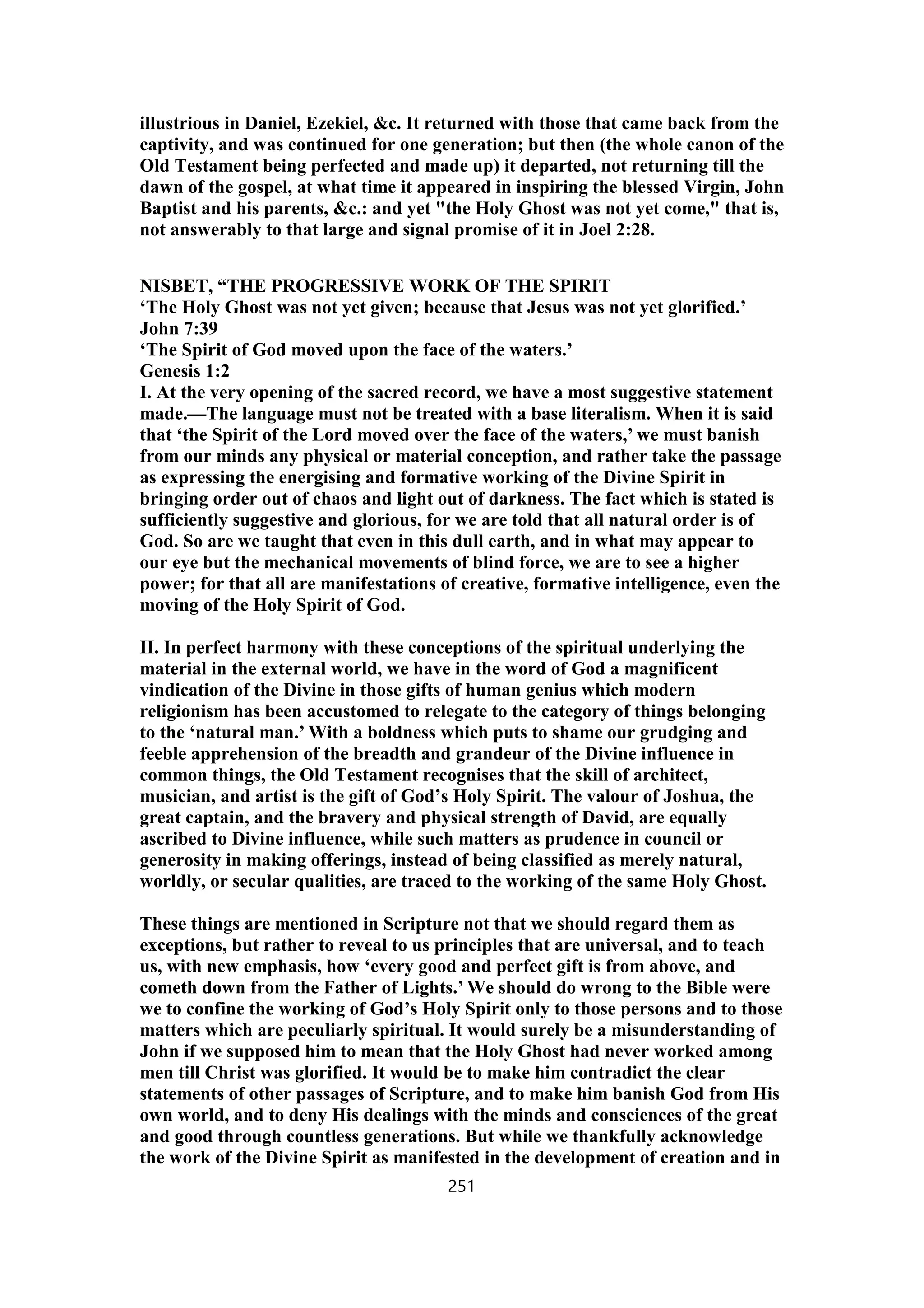 illustrious in Daniel, Ezekiel, &c. It returned with those that came back from the
captivity, and was continued for one generation; but then (the whole canon of the
Old Testament being perfected and made up) it departed, not returning till the
dawn of the gospel, at what time it appeared in inspiring the blessed Virgin, John
Baptist and his parents, &c.: and yet "the Holy Ghost was not yet come," that is,
not answerably to that large and signal promise of it in Joel 2:28.
NISBET, “THE PROGRESSIVE WORK OF THE SPIRIT
‘The Holy Ghost was not yet given; because that Jesus was not yet glorified.’
John 7:39
‘The Spirit of God moved upon the face of the waters.’
Genesis 1:2
I. At the very opening of the sacred record, we have a most suggestive statement
made.—The language must not be treated with a base literalism. When it is said
that ‘the Spirit of the Lord moved over the face of the waters,’ we must banish
from our minds any physical or material conception, and rather take the passage
as expressing the energising and formative working of the Divine Spirit in
bringing order out of chaos and light out of darkness. The fact which is stated is
sufficiently suggestive and glorious, for we are told that all natural order is of
God. So are we taught that even in this dull earth, and in what may appear to
our eye but the mechanical movements of blind force, we are to see a higher
power; for that all are manifestations of creative, formative intelligence, even the
moving of the Holy Spirit of God.
II. In perfect harmony with these conceptions of the spiritual underlying the
material in the external world, we have in the word of God a magnificent
vindication of the Divine in those gifts of human genius which modern
religionism has been accustomed to relegate to the category of things belonging
to the ‘natural man.’ With a boldness which puts to shame our grudging and
feeble apprehension of the breadth and grandeur of the Divine influence in
common things, the Old Testament recognises that the skill of architect,
musician, and artist is the gift of God’s Holy Spirit. The valour of Joshua, the
great captain, and the bravery and physical strength of David, are equally
ascribed to Divine influence, while such matters as prudence in council or
generosity in making offerings, instead of being classified as merely natural,
worldly, or secular qualities, are traced to the working of the same Holy Ghost.
These things are mentioned in Scripture not that we should regard them as
exceptions, but rather to reveal to us principles that are universal, and to teach
us, with new emphasis, how ‘every good and perfect gift is from above, and
cometh down from the Father of Lights.’ We should do wrong to the Bible were
we to confine the working of God’s Holy Spirit only to those persons and to those
matters which are peculiarly spiritual. It would surely be a misunderstanding of
John if we supposed him to mean that the Holy Ghost had never worked among
men till Christ was glorified. It would be to make him contradict the clear
statements of other passages of Scripture, and to make him banish God from His
own world, and to deny His dealings with the minds and consciences of the great
and good through countless generations. But while we thankfully acknowledge
the work of the Divine Spirit as manifested in the development of creation and in
251
 