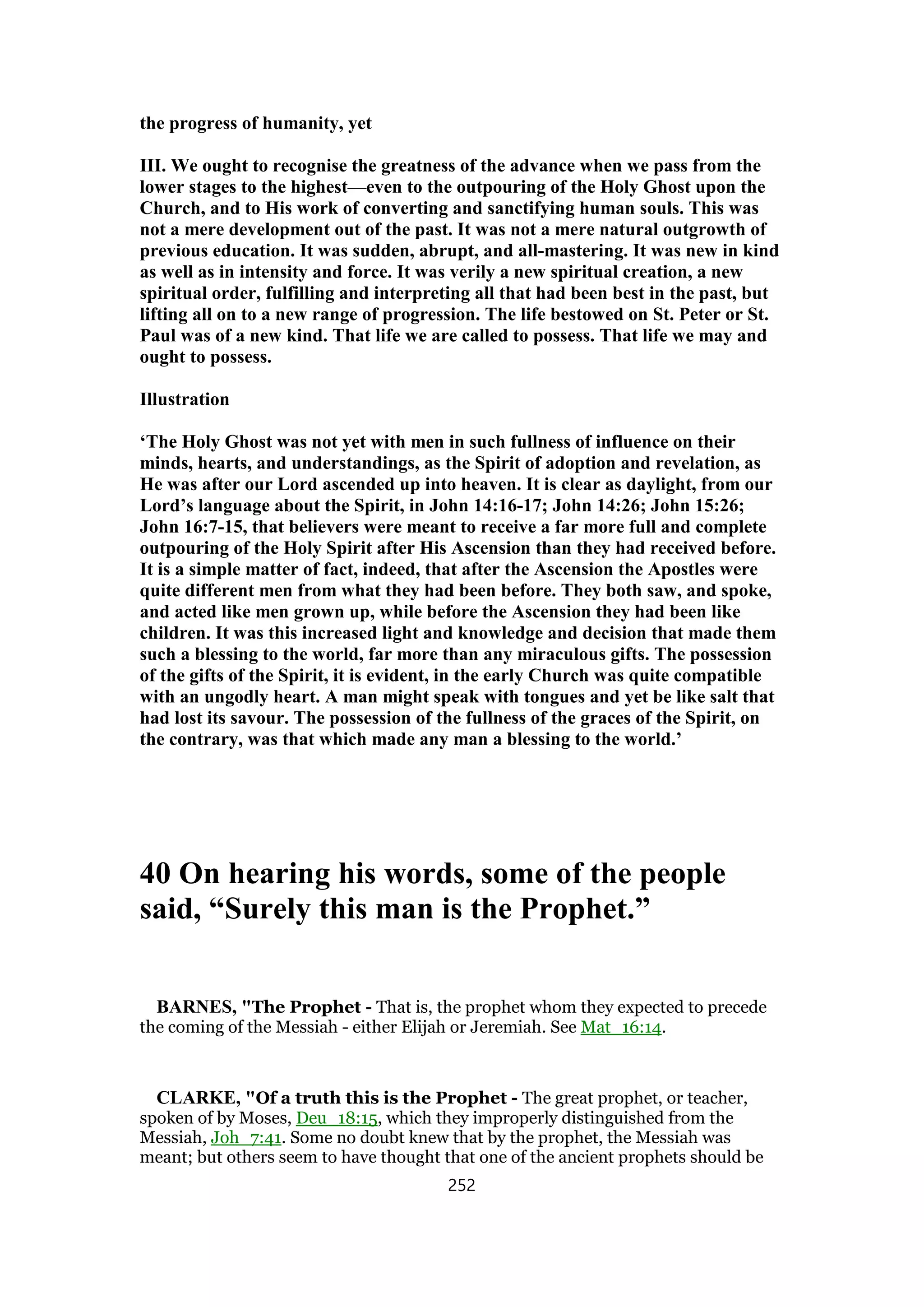 the progress of humanity, yet
III. We ought to recognise the greatness of the advance when we pass from the
lower stages to the highest—even to the outpouring of the Holy Ghost upon the
Church, and to His work of converting and sanctifying human souls. This was
not a mere development out of the past. It was not a mere natural outgrowth of
previous education. It was sudden, abrupt, and all-mastering. It was new in kind
as well as in intensity and force. It was verily a new spiritual creation, a new
spiritual order, fulfilling and interpreting all that had been best in the past, but
lifting all on to a new range of progression. The life bestowed on St. Peter or St.
Paul was of a new kind. That life we are called to possess. That life we may and
ought to possess.
Illustration
‘The Holy Ghost was not yet with men in such fullness of influence on their
minds, hearts, and understandings, as the Spirit of adoption and revelation, as
He was after our Lord ascended up into heaven. It is clear as daylight, from our
Lord’s language about the Spirit, in John 14:16-17; John 14:26; John 15:26;
John 16:7-15, that believers were meant to receive a far more full and complete
outpouring of the Holy Spirit after His Ascension than they had received before.
It is a simple matter of fact, indeed, that after the Ascension the Apostles were
quite different men from what they had been before. They both saw, and spoke,
and acted like men grown up, while before the Ascension they had been like
children. It was this increased light and knowledge and decision that made them
such a blessing to the world, far more than any miraculous gifts. The possession
of the gifts of the Spirit, it is evident, in the early Church was quite compatible
with an ungodly heart. A man might speak with tongues and yet be like salt that
had lost its savour. The possession of the fullness of the graces of the Spirit, on
the contrary, was that which made any man a blessing to the world.’
40 On hearing his words, some of the people
said, “Surely this man is the Prophet.”
BARNES, "The Prophet - That is, the prophet whom they expected to precede
the coming of the Messiah - either Elijah or Jeremiah. See Mat_16:14.
CLARKE, "Of a truth this is the Prophet - The great prophet, or teacher,
spoken of by Moses, Deu_18:15, which they improperly distinguished from the
Messiah, Joh_7:41. Some no doubt knew that by the prophet, the Messiah was
meant; but others seem to have thought that one of the ancient prophets should be
252
 