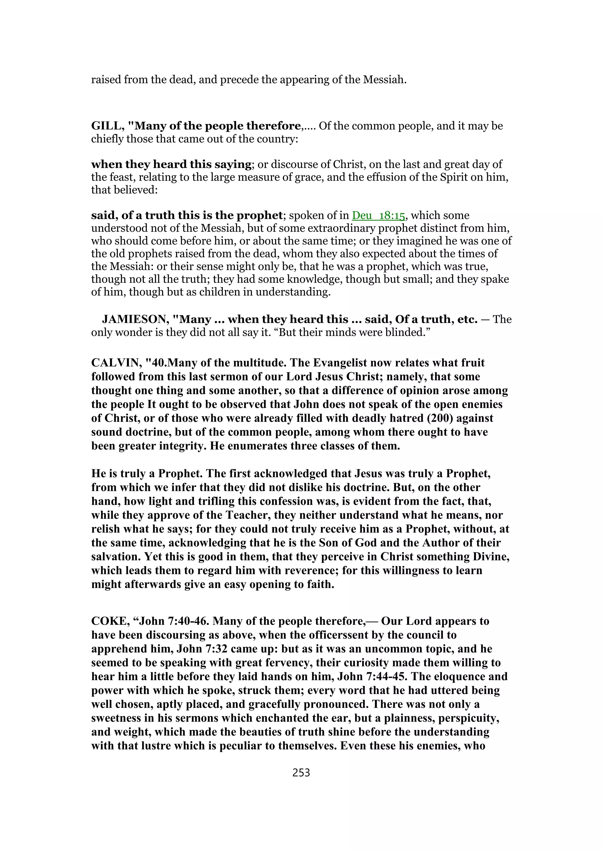 raised from the dead, and precede the appearing of the Messiah.
GILL, "Many of the people therefore,.... Of the common people, and it may be
chiefly those that came out of the country:
when they heard this saying; or discourse of Christ, on the last and great day of
the feast, relating to the large measure of grace, and the effusion of the Spirit on him,
that believed:
said, of a truth this is the prophet; spoken of in Deu_18:15, which some
understood not of the Messiah, but of some extraordinary prophet distinct from him,
who should come before him, or about the same time; or they imagined he was one of
the old prophets raised from the dead, whom they also expected about the times of
the Messiah: or their sense might only be, that he was a prophet, which was true,
though not all the truth; they had some knowledge, though but small; and they spake
of him, though but as children in understanding.
JAMIESON, "Many ... when they heard this ... said, Of a truth, etc. — The
only wonder is they did not all say it. “But their minds were blinded.”
CALVIN, "40.Many of the multitude. The Evangelist now relates what fruit
followed from this last sermon of our Lord Jesus Christ; namely, that some
thought one thing and some another, so that a difference of opinion arose among
the people It ought to be observed that John does not speak of the open enemies
of Christ, or of those who were already filled with deadly hatred (200) against
sound doctrine, but of the common people, among whom there ought to have
been greater integrity. He enumerates three classes of them.
He is truly a Prophet. The first acknowledged that Jesus was truly a Prophet,
from which we infer that they did not dislike his doctrine. But, on the other
hand, how light and trifling this confession was, is evident from the fact, that,
while they approve of the Teacher, they neither understand what he means, nor
relish what he says; for they could not truly receive him as a Prophet, without, at
the same time, acknowledging that he is the Son of God and the Author of their
salvation. Yet this is good in them, that they perceive in Christ something Divine,
which leads them to regard him with reverence; for this willingness to learn
might afterwards give an easy opening to faith.
COKE, “John 7:40-46. Many of the people therefore,— Our Lord appears to
have been discoursing as above, when the officerssent by the council to
apprehend him, John 7:32 came up: but as it was an uncommon topic, and he
seemed to be speaking with great fervency, their curiosity made them willing to
hear him a little before they laid hands on him, John 7:44-45. The eloquence and
power with which he spoke, struck them; every word that he had uttered being
well chosen, aptly placed, and gracefully pronounced. There was not only a
sweetness in his sermons which enchanted the ear, but a plainness, perspicuity,
and weight, which made the beauties of truth shine before the understanding
with that lustre which is peculiar to themselves. Even these his enemies, who
253
 