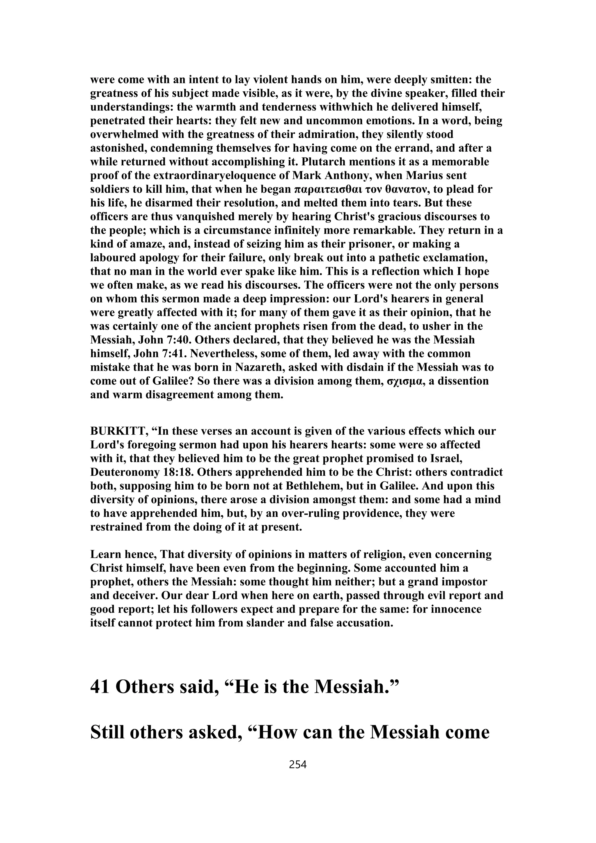 were come with an intent to lay violent hands on him, were deeply smitten: the
greatness of his subject made visible, as it were, by the divine speaker, filled their
understandings: the warmth and tenderness withwhich he delivered himself,
penetrated their hearts: they felt new and uncommon emotions. In a word, being
overwhelmed with the greatness of their admiration, they silently stood
astonished, condemning themselves for having come on the errand, and after a
while returned without accomplishing it. Plutarch mentions it as a memorable
proof of the extraordinaryeloquence of Mark Anthony, when Marius sent
soldiers to kill him, that when he began παραιτεισθαι τον θανατον, to plead for
his life, he disarmed their resolution, and melted them into tears. But these
officers are thus vanquished merely by hearing Christ's gracious discourses to
the people; which is a circumstance infinitely more remarkable. They return in a
kind of amaze, and, instead of seizing him as their prisoner, or making a
laboured apology for their failure, only break out into a pathetic exclamation,
that no man in the world ever spake like him. This is a reflection which I hope
we often make, as we read his discourses. The officers were not the only persons
on whom this sermon made a deep impression: our Lord's hearers in general
were greatly affected with it; for many of them gave it as their opinion, that he
was certainly one of the ancient prophets risen from the dead, to usher in the
Messiah, John 7:40. Others declared, that they believed he was the Messiah
himself, John 7:41. Nevertheless, some of them, led away with the common
mistake that he was born in Nazareth, asked with disdain if the Messiah was to
come out of Galilee? So there was a division among them, σχισμα, a dissention
and warm disagreement among them.
BURKITT, “In these verses an account is given of the various effects which our
Lord's foregoing sermon had upon his hearers hearts: some were so affected
with it, that they believed him to be the great prophet promised to Israel,
Deuteronomy 18:18. Others apprehended him to be the Christ: others contradict
both, supposing him to be born not at Bethlehem, but in Galilee. And upon this
diversity of opinions, there arose a division amongst them: and some had a mind
to have apprehended him, but, by an over-ruling providence, they were
restrained from the doing of it at present.
Learn hence, That diversity of opinions in matters of religion, even concerning
Christ himself, have been even from the beginning. Some accounted him a
prophet, others the Messiah: some thought him neither; but a grand impostor
and deceiver. Our dear Lord when here on earth, passed through evil report and
good report; let his followers expect and prepare for the same: for innocence
itself cannot protect him from slander and false accusation.
41 Others said, “He is the Messiah.”
Still others asked, “How can the Messiah come
254
 