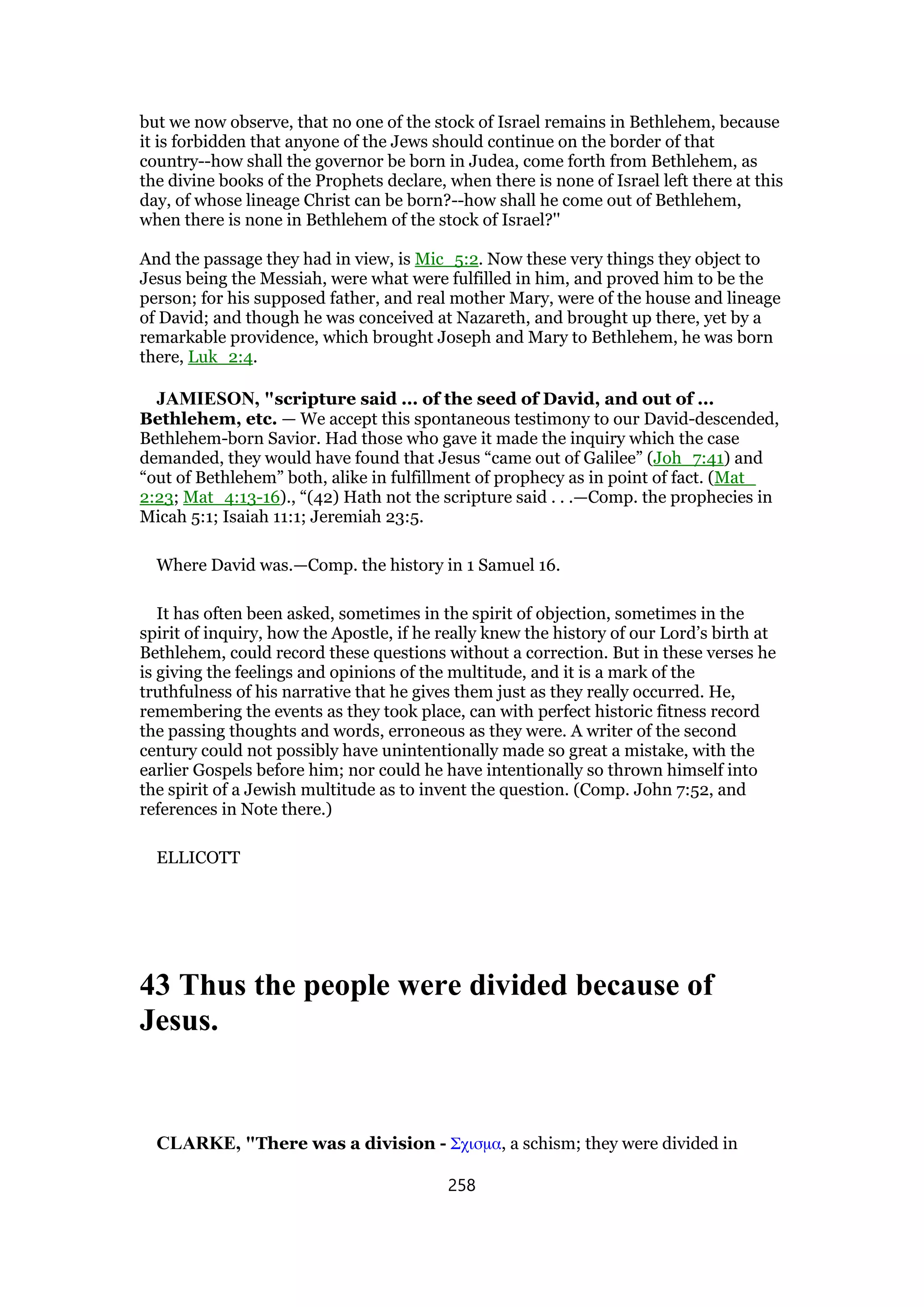 but we now observe, that no one of the stock of Israel remains in Bethlehem, because
it is forbidden that anyone of the Jews should continue on the border of that
country--how shall the governor be born in Judea, come forth from Bethlehem, as
the divine books of the Prophets declare, when there is none of Israel left there at this
day, of whose lineage Christ can be born?--how shall he come out of Bethlehem,
when there is none in Bethlehem of the stock of Israel?''
And the passage they had in view, is Mic_5:2. Now these very things they object to
Jesus being the Messiah, were what were fulfilled in him, and proved him to be the
person; for his supposed father, and real mother Mary, were of the house and lineage
of David; and though he was conceived at Nazareth, and brought up there, yet by a
remarkable providence, which brought Joseph and Mary to Bethlehem, he was born
there, Luk_2:4.
JAMIESON, "scripture said ... of the seed of David, and out of ...
Bethlehem, etc. — We accept this spontaneous testimony to our David-descended,
Bethlehem-born Savior. Had those who gave it made the inquiry which the case
demanded, they would have found that Jesus “came out of Galilee” (Joh_7:41) and
“out of Bethlehem” both, alike in fulfillment of prophecy as in point of fact. (Mat_
2:23; Mat_4:13-16)., “(42) Hath not the scripture said . . .—Comp. the prophecies in
Micah 5:1; Isaiah 11:1; Jeremiah 23:5.
Where David was.—Comp. the history in 1 Samuel 16.
It has often been asked, sometimes in the spirit of objection, sometimes in the
spirit of inquiry, how the Apostle, if he really knew the history of our Lord’s birth at
Bethlehem, could record these questions without a correction. But in these verses he
is giving the feelings and opinions of the multitude, and it is a mark of the
truthfulness of his narrative that he gives them just as they really occurred. He,
remembering the events as they took place, can with perfect historic fitness record
the passing thoughts and words, erroneous as they were. A writer of the second
century could not possibly have unintentionally made so great a mistake, with the
earlier Gospels before him; nor could he have intentionally so thrown himself into
the spirit of a Jewish multitude as to invent the question. (Comp. John 7:52, and
references in Note there.)
ELLICOTT
43 Thus the people were divided because of
Jesus.
CLARKE, "There was a division - Σχισµα, a schism; they were divided in
258
 