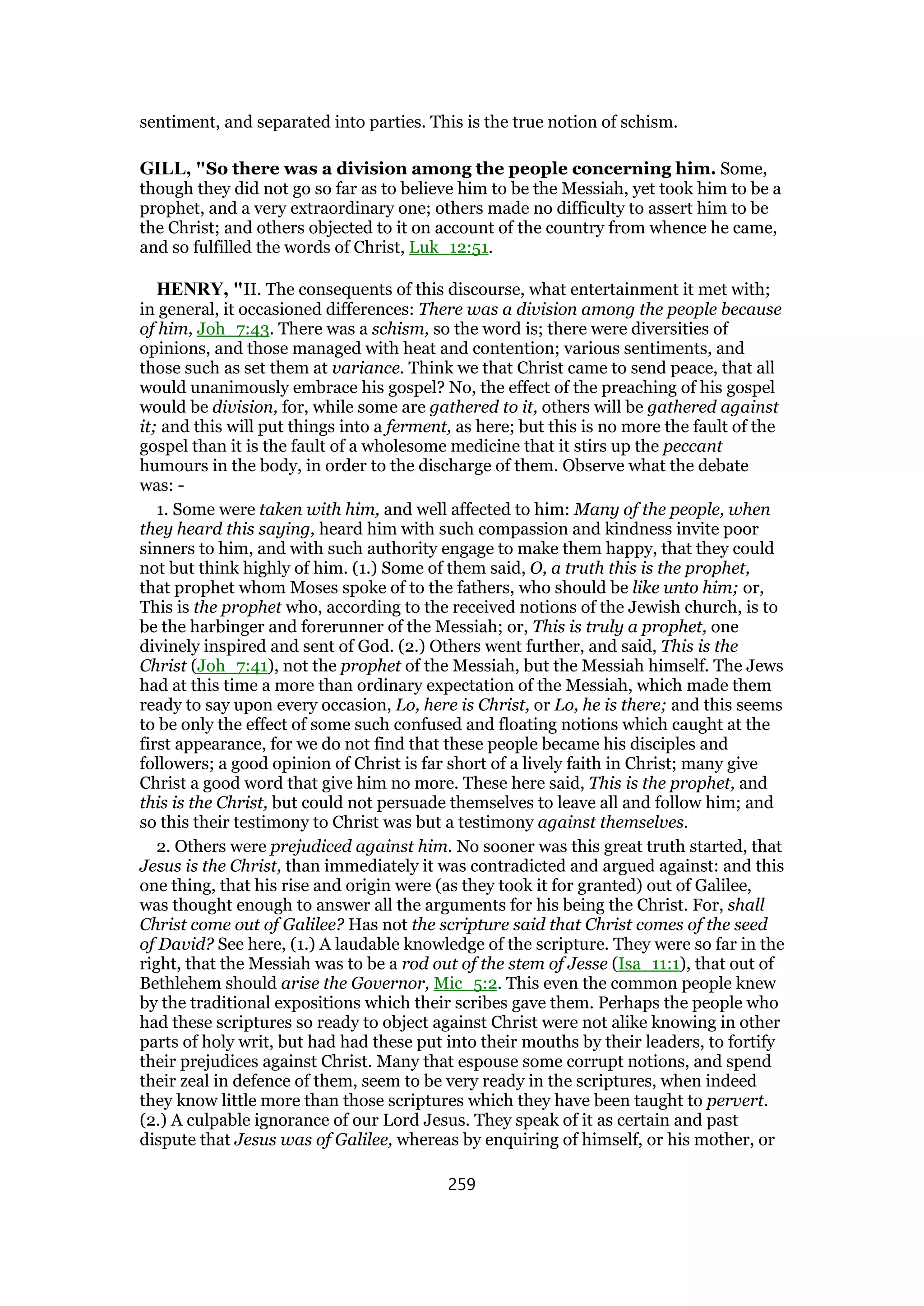 sentiment, and separated into parties. This is the true notion of schism.
GILL, "So there was a division among the people concerning him. Some,
though they did not go so far as to believe him to be the Messiah, yet took him to be a
prophet, and a very extraordinary one; others made no difficulty to assert him to be
the Christ; and others objected to it on account of the country from whence he came,
and so fulfilled the words of Christ, Luk_12:51.
HENRY, "II. The consequents of this discourse, what entertainment it met with;
in general, it occasioned differences: There was a division among the people because
of him, Joh_7:43. There was a schism, so the word is; there were diversities of
opinions, and those managed with heat and contention; various sentiments, and
those such as set them at variance. Think we that Christ came to send peace, that all
would unanimously embrace his gospel? No, the effect of the preaching of his gospel
would be division, for, while some are gathered to it, others will be gathered against
it; and this will put things into a ferment, as here; but this is no more the fault of the
gospel than it is the fault of a wholesome medicine that it stirs up the peccant
humours in the body, in order to the discharge of them. Observe what the debate
was: -
1. Some were taken with him, and well affected to him: Many of the people, when
they heard this saying, heard him with such compassion and kindness invite poor
sinners to him, and with such authority engage to make them happy, that they could
not but think highly of him. (1.) Some of them said, O, a truth this is the prophet,
that prophet whom Moses spoke of to the fathers, who should be like unto him; or,
This is the prophet who, according to the received notions of the Jewish church, is to
be the harbinger and forerunner of the Messiah; or, This is truly a prophet, one
divinely inspired and sent of God. (2.) Others went further, and said, This is the
Christ (Joh_7:41), not the prophet of the Messiah, but the Messiah himself. The Jews
had at this time a more than ordinary expectation of the Messiah, which made them
ready to say upon every occasion, Lo, here is Christ, or Lo, he is there; and this seems
to be only the effect of some such confused and floating notions which caught at the
first appearance, for we do not find that these people became his disciples and
followers; a good opinion of Christ is far short of a lively faith in Christ; many give
Christ a good word that give him no more. These here said, This is the prophet, and
this is the Christ, but could not persuade themselves to leave all and follow him; and
so this their testimony to Christ was but a testimony against themselves.
2. Others were prejudiced against him. No sooner was this great truth started, that
Jesus is the Christ, than immediately it was contradicted and argued against: and this
one thing, that his rise and origin were (as they took it for granted) out of Galilee,
was thought enough to answer all the arguments for his being the Christ. For, shall
Christ come out of Galilee? Has not the scripture said that Christ comes of the seed
of David? See here, (1.) A laudable knowledge of the scripture. They were so far in the
right, that the Messiah was to be a rod out of the stem of Jesse (Isa_11:1), that out of
Bethlehem should arise the Governor, Mic_5:2. This even the common people knew
by the traditional expositions which their scribes gave them. Perhaps the people who
had these scriptures so ready to object against Christ were not alike knowing in other
parts of holy writ, but had had these put into their mouths by their leaders, to fortify
their prejudices against Christ. Many that espouse some corrupt notions, and spend
their zeal in defence of them, seem to be very ready in the scriptures, when indeed
they know little more than those scriptures which they have been taught to pervert.
(2.) A culpable ignorance of our Lord Jesus. They speak of it as certain and past
dispute that Jesus was of Galilee, whereas by enquiring of himself, or his mother, or
259
 