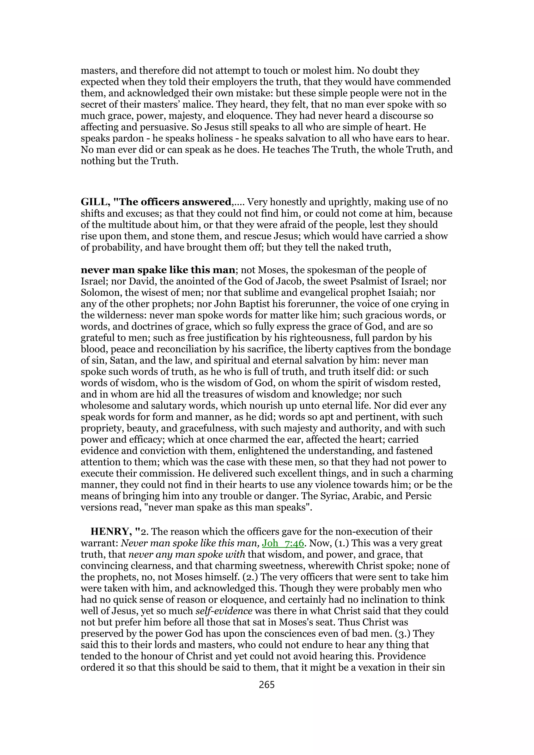 masters, and therefore did not attempt to touch or molest him. No doubt they
expected when they told their employers the truth, that they would have commended
them, and acknowledged their own mistake: but these simple people were not in the
secret of their masters’ malice. They heard, they felt, that no man ever spoke with so
much grace, power, majesty, and eloquence. They had never heard a discourse so
affecting and persuasive. So Jesus still speaks to all who are simple of heart. He
speaks pardon - he speaks holiness - he speaks salvation to all who have ears to hear.
No man ever did or can speak as he does. He teaches The Truth, the whole Truth, and
nothing but the Truth.
GILL, "The officers answered,.... Very honestly and uprightly, making use of no
shifts and excuses; as that they could not find him, or could not come at him, because
of the multitude about him, or that they were afraid of the people, lest they should
rise upon them, and stone them, and rescue Jesus; which would have carried a show
of probability, and have brought them off; but they tell the naked truth,
never man spake like this man; not Moses, the spokesman of the people of
Israel; nor David, the anointed of the God of Jacob, the sweet Psalmist of Israel; nor
Solomon, the wisest of men; nor that sublime and evangelical prophet Isaiah; nor
any of the other prophets; nor John Baptist his forerunner, the voice of one crying in
the wilderness: never man spoke words for matter like him; such gracious words, or
words, and doctrines of grace, which so fully express the grace of God, and are so
grateful to men; such as free justification by his righteousness, full pardon by his
blood, peace and reconciliation by his sacrifice, the liberty captives from the bondage
of sin, Satan, and the law, and spiritual and eternal salvation by him: never man
spoke such words of truth, as he who is full of truth, and truth itself did: or such
words of wisdom, who is the wisdom of God, on whom the spirit of wisdom rested,
and in whom are hid all the treasures of wisdom and knowledge; nor such
wholesome and salutary words, which nourish up unto eternal life. Nor did ever any
speak words for form and manner, as he did; words so apt and pertinent, with such
propriety, beauty, and gracefulness, with such majesty and authority, and with such
power and efficacy; which at once charmed the ear, affected the heart; carried
evidence and conviction with them, enlightened the understanding, and fastened
attention to them; which was the case with these men, so that they had not power to
execute their commission. He delivered such excellent things, and in such a charming
manner, they could not find in their hearts to use any violence towards him; or be the
means of bringing him into any trouble or danger. The Syriac, Arabic, and Persic
versions read, "never man spake as this man speaks".
HENRY, "2. The reason which the officers gave for the non-execution of their
warrant: Never man spoke like this man, Joh_7:46. Now, (1.) This was a very great
truth, that never any man spoke with that wisdom, and power, and grace, that
convincing clearness, and that charming sweetness, wherewith Christ spoke; none of
the prophets, no, not Moses himself. (2.) The very officers that were sent to take him
were taken with him, and acknowledged this. Though they were probably men who
had no quick sense of reason or eloquence, and certainly had no inclination to think
well of Jesus, yet so much self-evidence was there in what Christ said that they could
not but prefer him before all those that sat in Moses's seat. Thus Christ was
preserved by the power God has upon the consciences even of bad men. (3.) They
said this to their lords and masters, who could not endure to hear any thing that
tended to the honour of Christ and yet could not avoid hearing this. Providence
ordered it so that this should be said to them, that it might be a vexation in their sin
265
 
