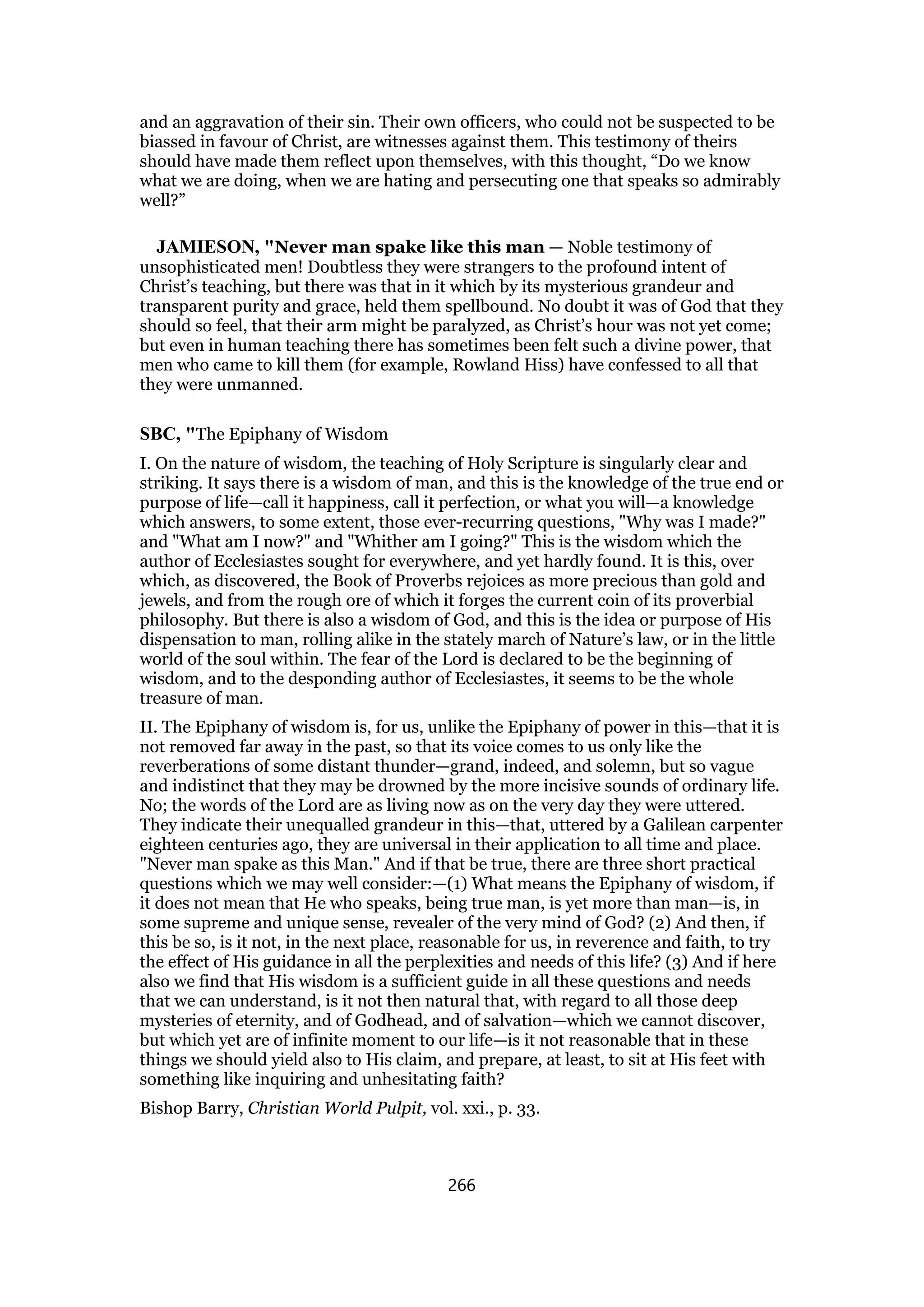 and an aggravation of their sin. Their own officers, who could not be suspected to be
biassed in favour of Christ, are witnesses against them. This testimony of theirs
should have made them reflect upon themselves, with this thought, “Do we know
what we are doing, when we are hating and persecuting one that speaks so admirably
well?”
JAMIESON, "Never man spake like this man — Noble testimony of
unsophisticated men! Doubtless they were strangers to the profound intent of
Christ’s teaching, but there was that in it which by its mysterious grandeur and
transparent purity and grace, held them spellbound. No doubt it was of God that they
should so feel, that their arm might be paralyzed, as Christ’s hour was not yet come;
but even in human teaching there has sometimes been felt such a divine power, that
men who came to kill them (for example, Rowland Hiss) have confessed to all that
they were unmanned.
SBC, "The Epiphany of Wisdom
I. On the nature of wisdom, the teaching of Holy Scripture is singularly clear and
striking. It says there is a wisdom of man, and this is the knowledge of the true end or
purpose of life—call it happiness, call it perfection, or what you will—a knowledge
which answers, to some extent, those ever-recurring questions, "Why was I made?"
and "What am I now?" and "Whither am I going?" This is the wisdom which the
author of Ecclesiastes sought for everywhere, and yet hardly found. It is this, over
which, as discovered, the Book of Proverbs rejoices as more precious than gold and
jewels, and from the rough ore of which it forges the current coin of its proverbial
philosophy. But there is also a wisdom of God, and this is the idea or purpose of His
dispensation to man, rolling alike in the stately march of Nature’s law, or in the little
world of the soul within. The fear of the Lord is declared to be the beginning of
wisdom, and to the desponding author of Ecclesiastes, it seems to be the whole
treasure of man.
II. The Epiphany of wisdom is, for us, unlike the Epiphany of power in this—that it is
not removed far away in the past, so that its voice comes to us only like the
reverberations of some distant thunder—grand, indeed, and solemn, but so vague
and indistinct that they may be drowned by the more incisive sounds of ordinary life.
No; the words of the Lord are as living now as on the very day they were uttered.
They indicate their unequalled grandeur in this—that, uttered by a Galilean carpenter
eighteen centuries ago, they are universal in their application to all time and place.
"Never man spake as this Man." And if that be true, there are three short practical
questions which we may well consider:—(1) What means the Epiphany of wisdom, if
it does not mean that He who speaks, being true man, is yet more than man—is, in
some supreme and unique sense, revealer of the very mind of God? (2) And then, if
this be so, is it not, in the next place, reasonable for us, in reverence and faith, to try
the effect of His guidance in all the perplexities and needs of this life? (3) And if here
also we find that His wisdom is a sufficient guide in all these questions and needs
that we can understand, is it not then natural that, with regard to all those deep
mysteries of eternity, and of Godhead, and of salvation—which we cannot discover,
but which yet are of infinite moment to our life—is it not reasonable that in these
things we should yield also to His claim, and prepare, at least, to sit at His feet with
something like inquiring and unhesitating faith?
Bishop Barry, Christian World Pulpit, vol. xxi., p. 33.
266
 