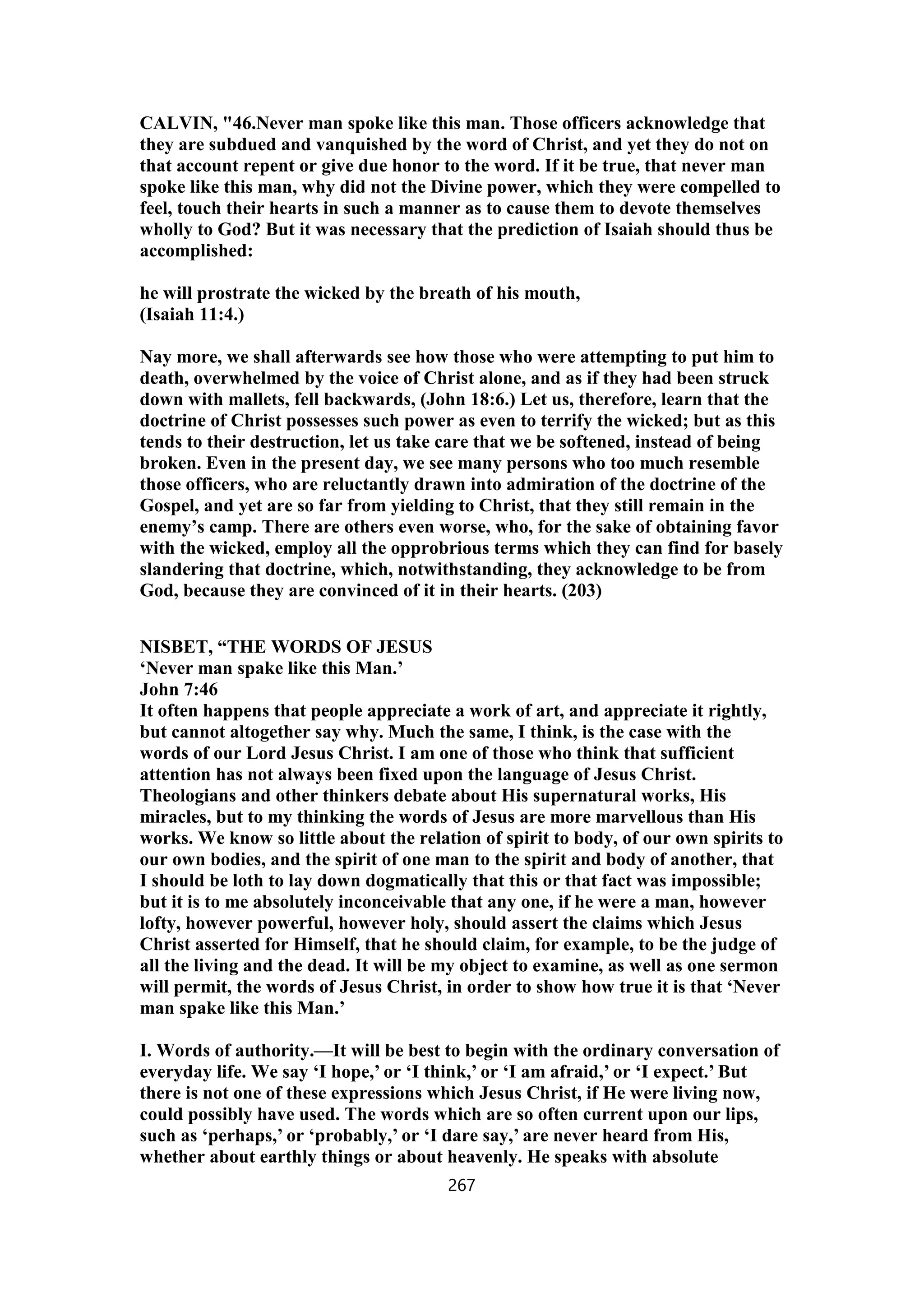 CALVIN, "46.Never man spoke like this man. Those officers acknowledge that
they are subdued and vanquished by the word of Christ, and yet they do not on
that account repent or give due honor to the word. If it be true, that never man
spoke like this man, why did not the Divine power, which they were compelled to
feel, touch their hearts in such a manner as to cause them to devote themselves
wholly to God? But it was necessary that the prediction of Isaiah should thus be
accomplished:
he will prostrate the wicked by the breath of his mouth,
(Isaiah 11:4.)
Nay more, we shall afterwards see how those who were attempting to put him to
death, overwhelmed by the voice of Christ alone, and as if they had been struck
down with mallets, fell backwards, (John 18:6.) Let us, therefore, learn that the
doctrine of Christ possesses such power as even to terrify the wicked; but as this
tends to their destruction, let us take care that we be softened, instead of being
broken. Even in the present day, we see many persons who too much resemble
those officers, who are reluctantly drawn into admiration of the doctrine of the
Gospel, and yet are so far from yielding to Christ, that they still remain in the
enemy’s camp. There are others even worse, who, for the sake of obtaining favor
with the wicked, employ all the opprobrious terms which they can find for basely
slandering that doctrine, which, notwithstanding, they acknowledge to be from
God, because they are convinced of it in their hearts. (203)
NISBET, “THE WORDS OF JESUS
‘Never man spake like this Man.’
John 7:46
It often happens that people appreciate a work of art, and appreciate it rightly,
but cannot altogether say why. Much the same, I think, is the case with the
words of our Lord Jesus Christ. I am one of those who think that sufficient
attention has not always been fixed upon the language of Jesus Christ.
Theologians and other thinkers debate about His supernatural works, His
miracles, but to my thinking the words of Jesus are more marvellous than His
works. We know so little about the relation of spirit to body, of our own spirits to
our own bodies, and the spirit of one man to the spirit and body of another, that
I should be loth to lay down dogmatically that this or that fact was impossible;
but it is to me absolutely inconceivable that any one, if he were a man, however
lofty, however powerful, however holy, should assert the claims which Jesus
Christ asserted for Himself, that he should claim, for example, to be the judge of
all the living and the dead. It will be my object to examine, as well as one sermon
will permit, the words of Jesus Christ, in order to show how true it is that ‘Never
man spake like this Man.’
I. Words of authority.—It will be best to begin with the ordinary conversation of
everyday life. We say ‘I hope,’ or ‘I think,’ or ‘I am afraid,’ or ‘I expect.’ But
there is not one of these expressions which Jesus Christ, if He were living now,
could possibly have used. The words which are so often current upon our lips,
such as ‘perhaps,’ or ‘probably,’ or ‘I dare say,’ are never heard from His,
whether about earthly things or about heavenly. He speaks with absolute
267
 