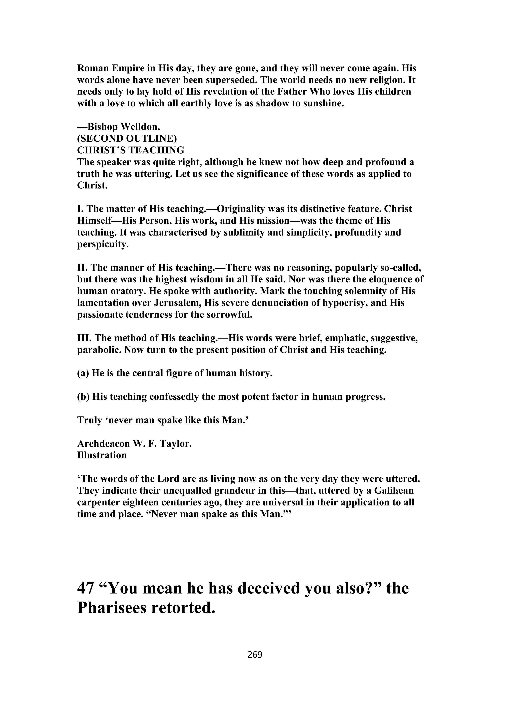 Roman Empire in His day, they are gone, and they will never come again. His
words alone have never been superseded. The world needs no new religion. It
needs only to lay hold of His revelation of the Father Who loves His children
with a love to which all earthly love is as shadow to sunshine.
—Bishop Welldon.
(SECOND OUTLINE)
CHRIST’S TEACHING
The speaker was quite right, although he knew not how deep and profound a
truth he was uttering. Let us see the significance of these words as applied to
Christ.
I. The matter of His teaching.—Originality was its distinctive feature. Christ
Himself—His Person, His work, and His mission—was the theme of His
teaching. It was characterised by sublimity and simplicity, profundity and
perspicuity.
II. The manner of His teaching.—There was no reasoning, popularly so-called,
but there was the highest wisdom in all He said. Nor was there the eloquence of
human oratory. He spoke with authority. Mark the touching solemnity of His
lamentation over Jerusalem, His severe denunciation of hypocrisy, and His
passionate tenderness for the sorrowful.
III. The method of His teaching.—His words were brief, emphatic, suggestive,
parabolic. Now turn to the present position of Christ and His teaching.
(a) He is the central figure of human history.
(b) His teaching confessedly the most potent factor in human progress.
Truly ‘never man spake like this Man.’
Archdeacon W. F. Taylor.
Illustration
‘The words of the Lord are as living now as on the very day they were uttered.
They indicate their unequalled grandeur in this—that, uttered by a Galilæan
carpenter eighteen centuries ago, they are universal in their application to all
time and place. “Never man spake as this Man.”’
47 “You mean he has deceived you also?” the
Pharisees retorted.
269
 