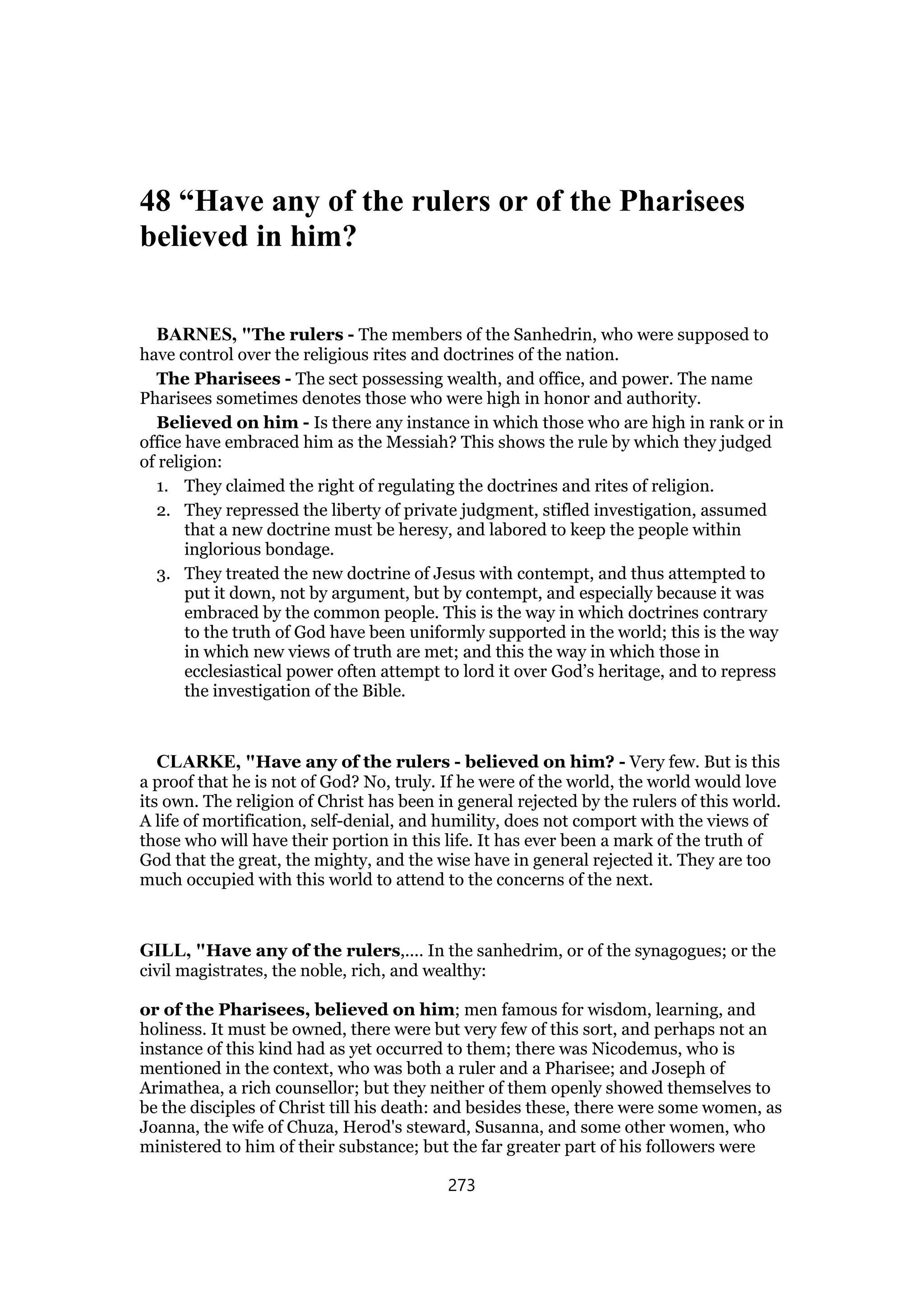 48 “Have any of the rulers or of the Pharisees
believed in him?
BARNES, "The rulers - The members of the Sanhedrin, who were supposed to
have control over the religious rites and doctrines of the nation.
The Pharisees - The sect possessing wealth, and office, and power. The name
Pharisees sometimes denotes those who were high in honor and authority.
Believed on him - Is there any instance in which those who are high in rank or in
office have embraced him as the Messiah? This shows the rule by which they judged
of religion:
1. They claimed the right of regulating the doctrines and rites of religion.
2. They repressed the liberty of private judgment, stifled investigation, assumed
that a new doctrine must be heresy, and labored to keep the people within
inglorious bondage.
3. They treated the new doctrine of Jesus with contempt, and thus attempted to
put it down, not by argument, but by contempt, and especially because it was
embraced by the common people. This is the way in which doctrines contrary
to the truth of God have been uniformly supported in the world; this is the way
in which new views of truth are met; and this the way in which those in
ecclesiastical power often attempt to lord it over God’s heritage, and to repress
the investigation of the Bible.
CLARKE, "Have any of the rulers - believed on him? - Very few. But is this
a proof that he is not of God? No, truly. If he were of the world, the world would love
its own. The religion of Christ has been in general rejected by the rulers of this world.
A life of mortification, self-denial, and humility, does not comport with the views of
those who will have their portion in this life. It has ever been a mark of the truth of
God that the great, the mighty, and the wise have in general rejected it. They are too
much occupied with this world to attend to the concerns of the next.
GILL, "Have any of the rulers,.... In the sanhedrim, or of the synagogues; or the
civil magistrates, the noble, rich, and wealthy:
or of the Pharisees, believed on him; men famous for wisdom, learning, and
holiness. It must be owned, there were but very few of this sort, and perhaps not an
instance of this kind had as yet occurred to them; there was Nicodemus, who is
mentioned in the context, who was both a ruler and a Pharisee; and Joseph of
Arimathea, a rich counsellor; but they neither of them openly showed themselves to
be the disciples of Christ till his death: and besides these, there were some women, as
Joanna, the wife of Chuza, Herod's steward, Susanna, and some other women, who
ministered to him of their substance; but the far greater part of his followers were
273
 