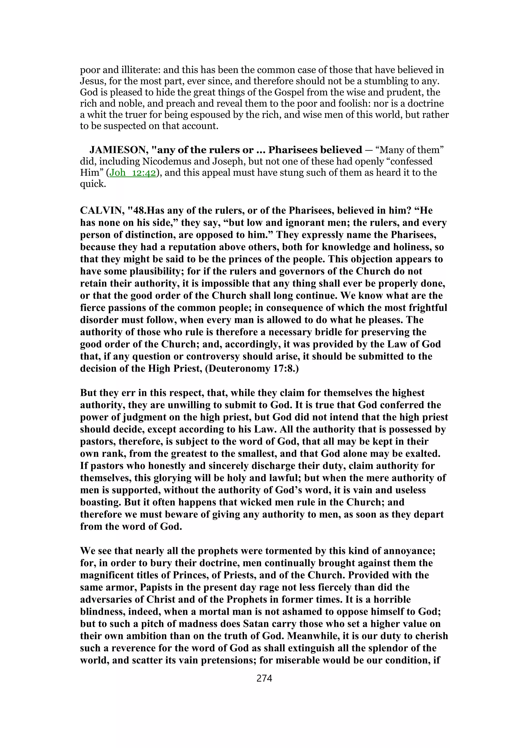 poor and illiterate: and this has been the common case of those that have believed in
Jesus, for the most part, ever since, and therefore should not be a stumbling to any.
God is pleased to hide the great things of the Gospel from the wise and prudent, the
rich and noble, and preach and reveal them to the poor and foolish: nor is a doctrine
a whit the truer for being espoused by the rich, and wise men of this world, but rather
to be suspected on that account.
JAMIESON, "any of the rulers or ... Pharisees believed — “Many of them”
did, including Nicodemus and Joseph, but not one of these had openly “confessed
Him” (Joh_12:42), and this appeal must have stung such of them as heard it to the
quick.
CALVIN, "48.Has any of the rulers, or of the Pharisees, believed in him? “He
has none on his side,” they say, “but low and ignorant men; the rulers, and every
person of distinction, are opposed to him.” They expressly name the Pharisees,
because they had a reputation above others, both for knowledge and holiness, so
that they might be said to be the princes of the people. This objection appears to
have some plausibility; for if the rulers and governors of the Church do not
retain their authority, it is impossible that any thing shall ever be properly done,
or that the good order of the Church shall long continue. We know what are the
fierce passions of the common people; in consequence of which the most frightful
disorder must follow, when every man is allowed to do what he pleases. The
authority of those who rule is therefore a necessary bridle for preserving the
good order of the Church; and, accordingly, it was provided by the Law of God
that, if any question or controversy should arise, it should be submitted to the
decision of the High Priest, (Deuteronomy 17:8.)
But they err in this respect, that, while they claim for themselves the highest
authority, they are unwilling to submit to God. It is true that God conferred the
power of judgment on the high priest, but God did not intend that the high priest
should decide, except according to his Law. All the authority that is possessed by
pastors, therefore, is subject to the word of God, that all may be kept in their
own rank, from the greatest to the smallest, and that God alone may be exalted.
If pastors who honestly and sincerely discharge their duty, claim authority for
themselves, this glorying will be holy and lawful; but when the mere authority of
men is supported, without the authority of God’s word, it is vain and useless
boasting. But it often happens that wicked men rule in the Church; and
therefore we must beware of giving any authority to men, as soon as they depart
from the word of God.
We see that nearly all the prophets were tormented by this kind of annoyance;
for, in order to bury their doctrine, men continually brought against them the
magnificent titles of Princes, of Priests, and of the Church. Provided with the
same armor, Papists in the present day rage not less fiercely than did the
adversaries of Christ and of the Prophets in former times. It is a horrible
blindness, indeed, when a mortal man is not ashamed to oppose himself to God;
but to such a pitch of madness does Satan carry those who set a higher value on
their own ambition than on the truth of God. Meanwhile, it is our duty to cherish
such a reverence for the word of God as shall extinguish all the splendor of the
world, and scatter its vain pretensions; for miserable would be our condition, if
274
 