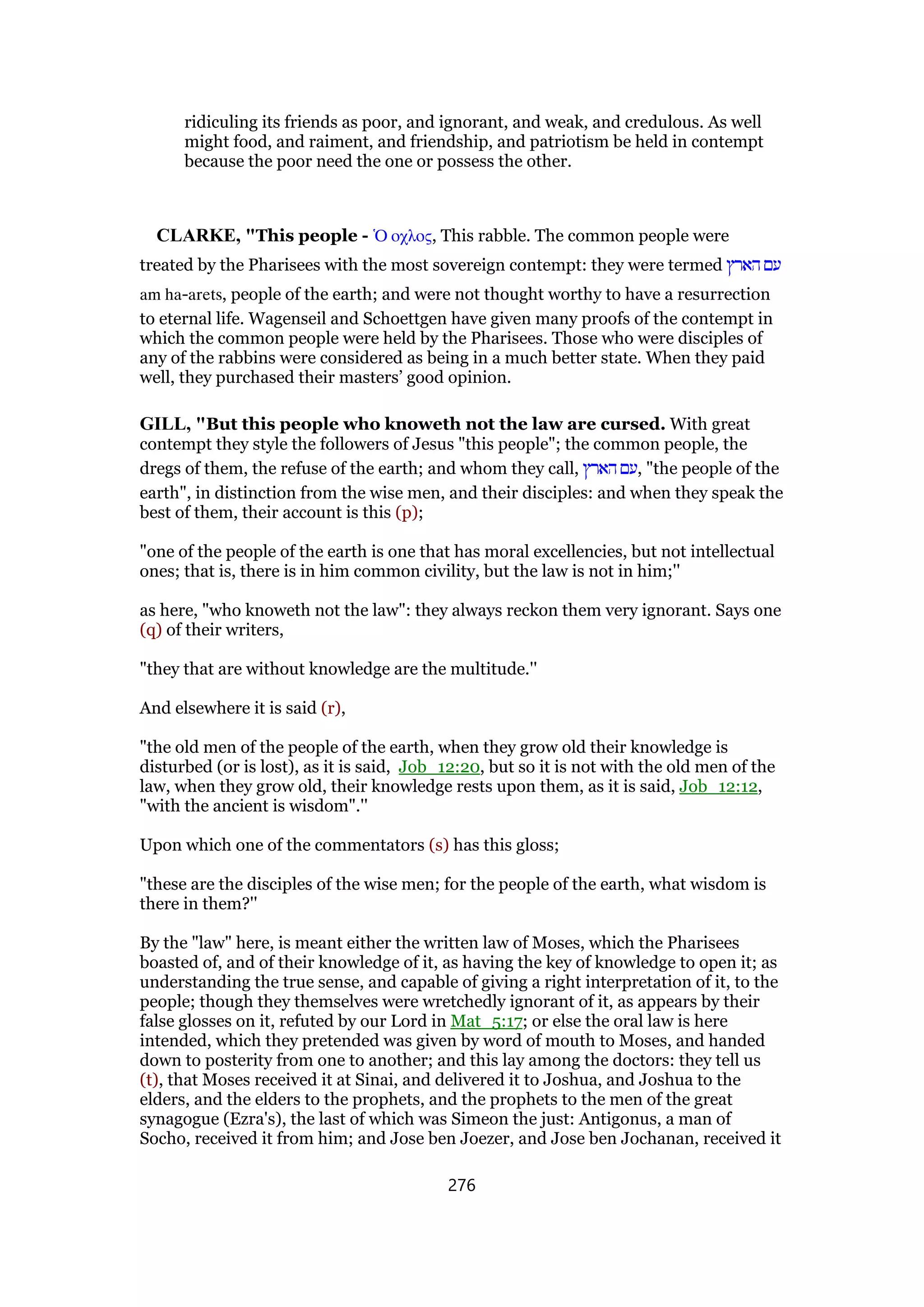 ridiculing its friends as poor, and ignorant, and weak, and credulous. As well
might food, and raiment, and friendship, and patriotism be held in contempt
because the poor need the one or possess the other.
CLARKE, "This people - ᆍ οχλος, This rabble. The common people were
treated by the Pharisees with the most sovereign contempt: they were termed ‫הארץ‬ ‫עם‬
am ha-arets, people of the earth; and were not thought worthy to have a resurrection
to eternal life. Wagenseil and Schoettgen have given many proofs of the contempt in
which the common people were held by the Pharisees. Those who were disciples of
any of the rabbins were considered as being in a much better state. When they paid
well, they purchased their masters’ good opinion.
GILL, "But this people who knoweth not the law are cursed. With great
contempt they style the followers of Jesus "this people"; the common people, the
dregs of them, the refuse of the earth; and whom they call, ‫הארץ‬ ‫,עם‬ "the people of the
earth", in distinction from the wise men, and their disciples: and when they speak the
best of them, their account is this (p);
"one of the people of the earth is one that has moral excellencies, but not intellectual
ones; that is, there is in him common civility, but the law is not in him;''
as here, "who knoweth not the law": they always reckon them very ignorant. Says one
(q) of their writers,
"they that are without knowledge are the multitude.''
And elsewhere it is said (r),
"the old men of the people of the earth, when they grow old their knowledge is
disturbed (or is lost), as it is said, Job_12:20, but so it is not with the old men of the
law, when they grow old, their knowledge rests upon them, as it is said, Job_12:12,
"with the ancient is wisdom".''
Upon which one of the commentators (s) has this gloss;
"these are the disciples of the wise men; for the people of the earth, what wisdom is
there in them?''
By the "law" here, is meant either the written law of Moses, which the Pharisees
boasted of, and of their knowledge of it, as having the key of knowledge to open it; as
understanding the true sense, and capable of giving a right interpretation of it, to the
people; though they themselves were wretchedly ignorant of it, as appears by their
false glosses on it, refuted by our Lord in Mat_5:17; or else the oral law is here
intended, which they pretended was given by word of mouth to Moses, and handed
down to posterity from one to another; and this lay among the doctors: they tell us
(t), that Moses received it at Sinai, and delivered it to Joshua, and Joshua to the
elders, and the elders to the prophets, and the prophets to the men of the great
synagogue (Ezra's), the last of which was Simeon the just: Antigonus, a man of
Socho, received it from him; and Jose ben Joezer, and Jose ben Jochanan, received it
276
 