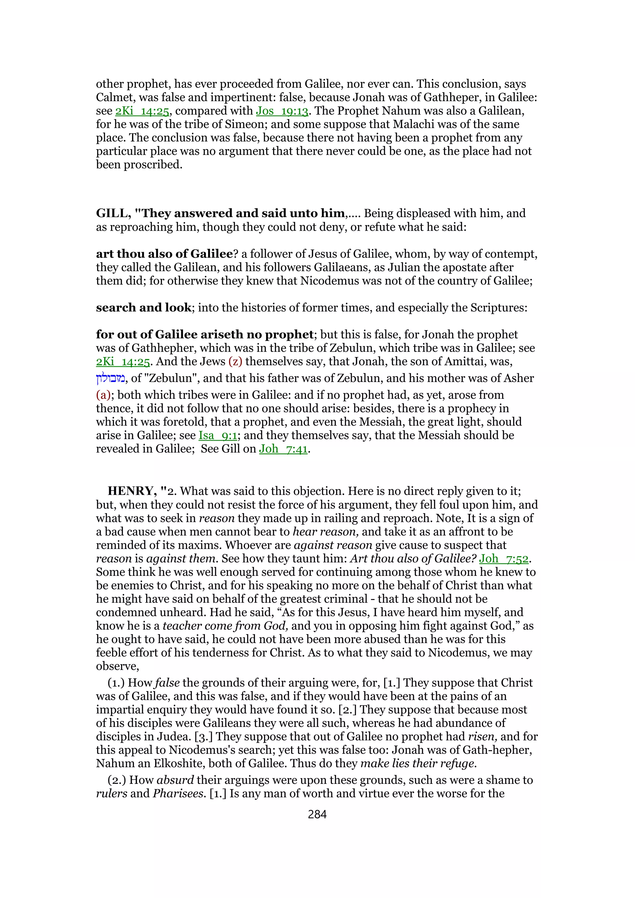 other prophet, has ever proceeded from Galilee, nor ever can. This conclusion, says
Calmet, was false and impertinent: false, because Jonah was of Gathheper, in Galilee:
see 2Ki_14:25, compared with Jos_19:13. The Prophet Nahum was also a Galilean,
for he was of the tribe of Simeon; and some suppose that Malachi was of the same
place. The conclusion was false, because there not having been a prophet from any
particular place was no argument that there never could be one, as the place had not
been proscribed.
GILL, "They answered and said unto him,.... Being displeased with him, and
as reproaching him, though they could not deny, or refute what he said:
art thou also of Galilee? a follower of Jesus of Galilee, whom, by way of contempt,
they called the Galilean, and his followers Galilaeans, as Julian the apostate after
them did; for otherwise they knew that Nicodemus was not of the country of Galilee;
search and look; into the histories of former times, and especially the Scriptures:
for out of Galilee ariseth no prophet; but this is false, for Jonah the prophet
was of Gathhepher, which was in the tribe of Zebulun, which tribe was in Galilee; see
2Ki_14:25. And the Jews (z) themselves say, that Jonah, the son of Amittai, was,
‫,מזבולון‬ of "Zebulun", and that his father was of Zebulun, and his mother was of Asher
(a); both which tribes were in Galilee: and if no prophet had, as yet, arose from
thence, it did not follow that no one should arise: besides, there is a prophecy in
which it was foretold, that a prophet, and even the Messiah, the great light, should
arise in Galilee; see Isa_9:1; and they themselves say, that the Messiah should be
revealed in Galilee; See Gill on Joh_7:41.
HENRY, "2. What was said to this objection. Here is no direct reply given to it;
but, when they could not resist the force of his argument, they fell foul upon him, and
what was to seek in reason they made up in railing and reproach. Note, It is a sign of
a bad cause when men cannot bear to hear reason, and take it as an affront to be
reminded of its maxims. Whoever are against reason give cause to suspect that
reason is against them. See how they taunt him: Art thou also of Galilee? Joh_7:52.
Some think he was well enough served for continuing among those whom he knew to
be enemies to Christ, and for his speaking no more on the behalf of Christ than what
he might have said on behalf of the greatest criminal - that he should not be
condemned unheard. Had he said, “As for this Jesus, I have heard him myself, and
know he is a teacher come from God, and you in opposing him fight against God,” as
he ought to have said, he could not have been more abused than he was for this
feeble effort of his tenderness for Christ. As to what they said to Nicodemus, we may
observe,
(1.) How false the grounds of their arguing were, for, [1.] They suppose that Christ
was of Galilee, and this was false, and if they would have been at the pains of an
impartial enquiry they would have found it so. [2.] They suppose that because most
of his disciples were Galileans they were all such, whereas he had abundance of
disciples in Judea. [3.] They suppose that out of Galilee no prophet had risen, and for
this appeal to Nicodemus's search; yet this was false too: Jonah was of Gath-hepher,
Nahum an Elkoshite, both of Galilee. Thus do they make lies their refuge.
(2.) How absurd their arguings were upon these grounds, such as were a shame to
rulers and Pharisees. [1.] Is any man of worth and virtue ever the worse for the
284
 