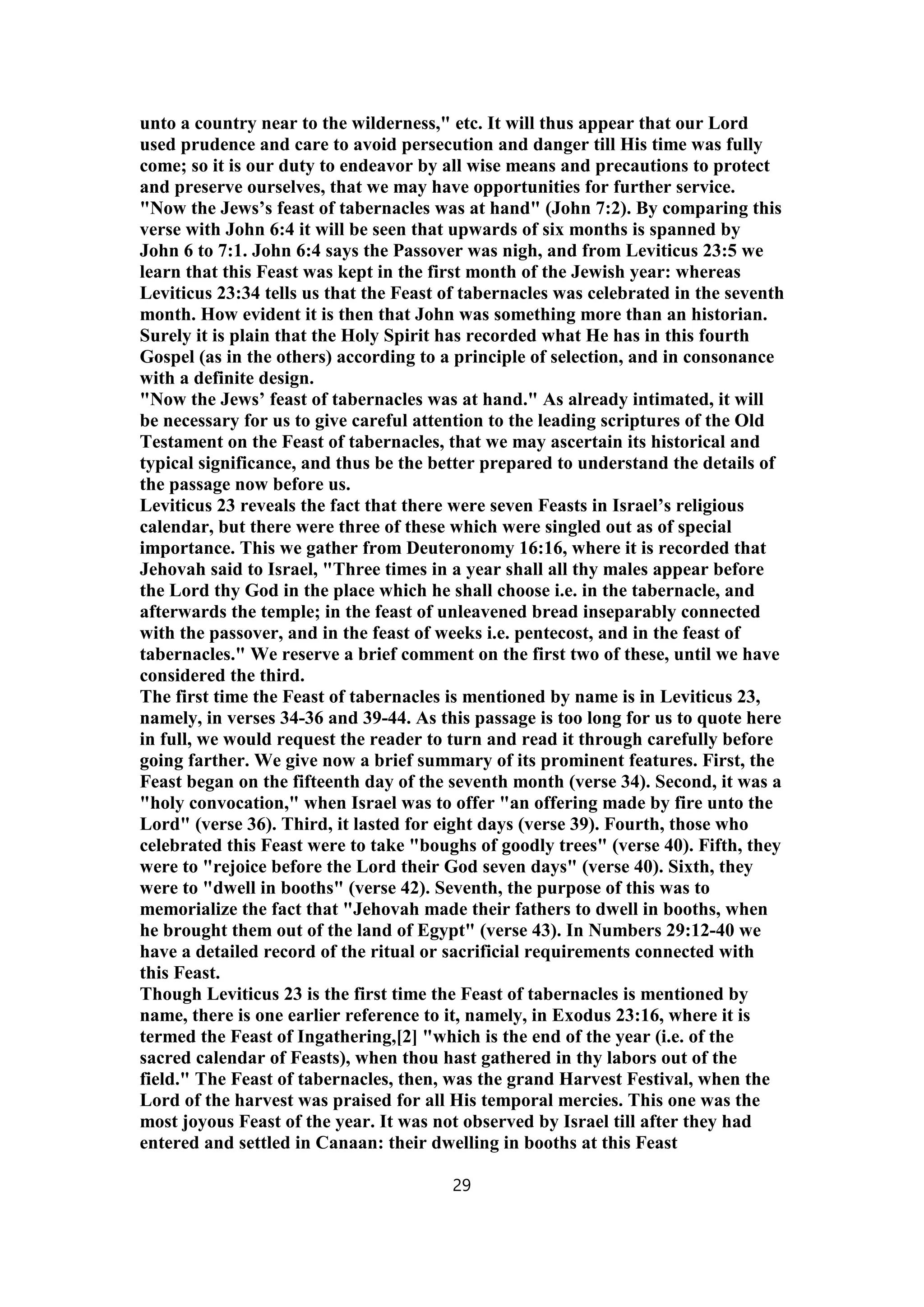 unto a country near to the wilderness," etc. It will thus appear that our Lord
used prudence and care to avoid persecution and danger till His time was fully
come; so it is our duty to endeavor by all wise means and precautions to protect
and preserve ourselves, that we may have opportunities for further service.
"Now the Jews’s feast of tabernacles was at hand" (John 7:2). By comparing this
verse with John 6:4 it will be seen that upwards of six months is spanned by
John 6 to 7:1. John 6:4 says the Passover was nigh, and from Leviticus 23:5 we
learn that this Feast was kept in the first month of the Jewish year: whereas
Leviticus 23:34 tells us that the Feast of tabernacles was celebrated in the seventh
month. How evident it is then that John was something more than an historian.
Surely it is plain that the Holy Spirit has recorded what He has in this fourth
Gospel (as in the others) according to a principle of selection, and in consonance
with a definite design.
"Now the Jews’ feast of tabernacles was at hand." As already intimated, it will
be necessary for us to give careful attention to the leading scriptures of the Old
Testament on the Feast of tabernacles, that we may ascertain its historical and
typical significance, and thus be the better prepared to understand the details of
the passage now before us.
Leviticus 23 reveals the fact that there were seven Feasts in Israel’s religious
calendar, but there were three of these which were singled out as of special
importance. This we gather from Deuteronomy 16:16, where it is recorded that
Jehovah said to Israel, "Three times in a year shall all thy males appear before
the Lord thy God in the place which he shall choose i.e. in the tabernacle, and
afterwards the temple; in the feast of unleavened bread inseparably connected
with the passover, and in the feast of weeks i.e. pentecost, and in the feast of
tabernacles." We reserve a brief comment on the first two of these, until we have
considered the third.
The first time the Feast of tabernacles is mentioned by name is in Leviticus 23,
namely, in verses 34-36 and 39-44. As this passage is too long for us to quote here
in full, we would request the reader to turn and read it through carefully before
going farther. We give now a brief summary of its prominent features. First, the
Feast began on the fifteenth day of the seventh month (verse 34). Second, it was a
"holy convocation," when Israel was to offer "an offering made by fire unto the
Lord" (verse 36). Third, it lasted for eight days (verse 39). Fourth, those who
celebrated this Feast were to take "boughs of goodly trees" (verse 40). Fifth, they
were to "rejoice before the Lord their God seven days" (verse 40). Sixth, they
were to "dwell in booths" (verse 42). Seventh, the purpose of this was to
memorialize the fact that "Jehovah made their fathers to dwell in booths, when
he brought them out of the land of Egypt" (verse 43). In Numbers 29:12-40 we
have a detailed record of the ritual or sacrificial requirements connected with
this Feast.
Though Leviticus 23 is the first time the Feast of tabernacles is mentioned by
name, there is one earlier reference to it, namely, in Exodus 23:16, where it is
termed the Feast of Ingathering,[2] "which is the end of the year (i.e. of the
sacred calendar of Feasts), when thou hast gathered in thy labors out of the
field." The Feast of tabernacles, then, was the grand Harvest Festival, when the
Lord of the harvest was praised for all His temporal mercies. This one was the
most joyous Feast of the year. It was not observed by Israel till after they had
entered and settled in Canaan: their dwelling in booths at this Feast
29
 