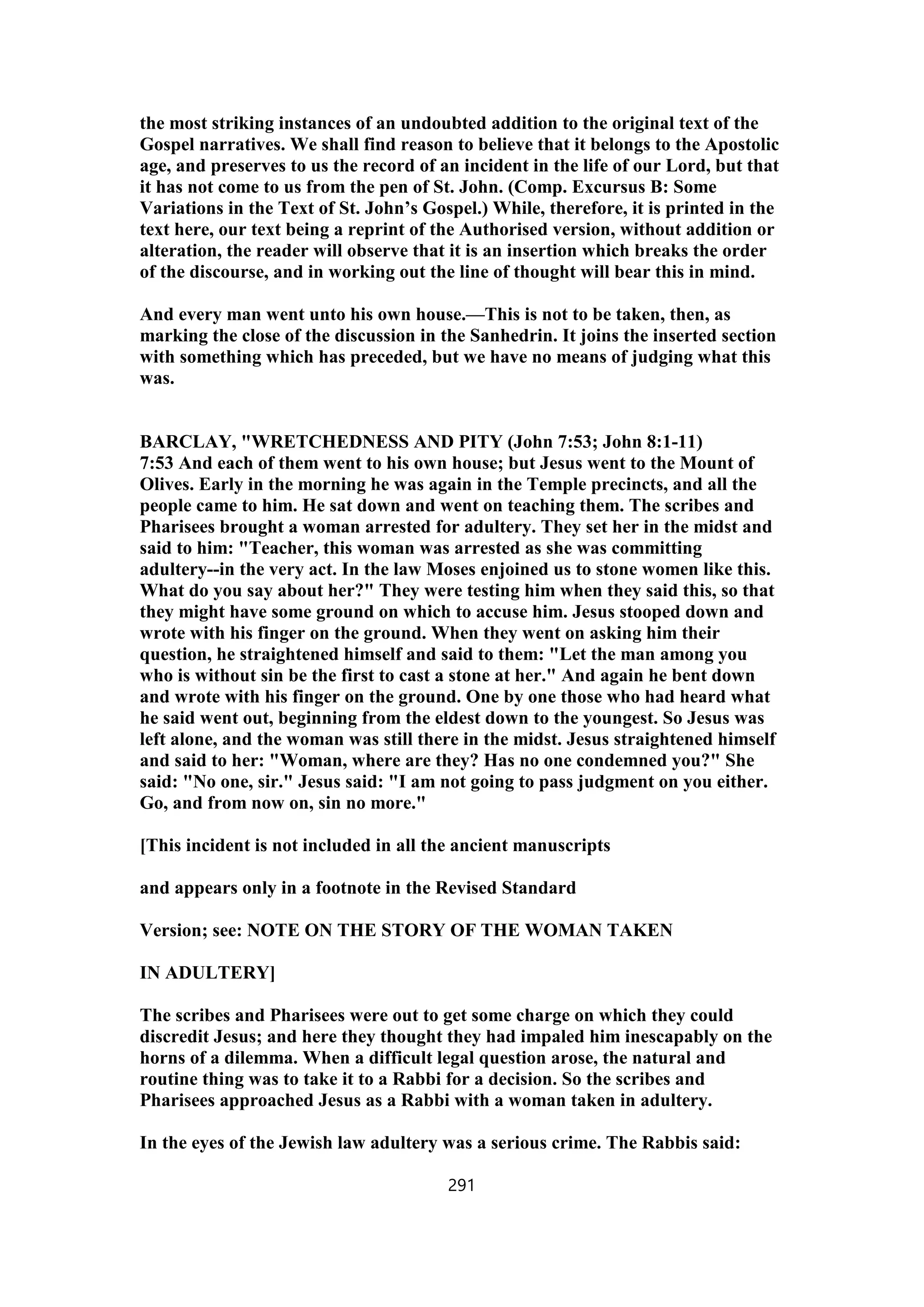 the most striking instances of an undoubted addition to the original text of the
Gospel narratives. We shall find reason to believe that it belongs to the Apostolic
age, and preserves to us the record of an incident in the life of our Lord, but that
it has not come to us from the pen of St. John. (Comp. Excursus B: Some
Variations in the Text of St. John’s Gospel.) While, therefore, it is printed in the
text here, our text being a reprint of the Authorised version, without addition or
alteration, the reader will observe that it is an insertion which breaks the order
of the discourse, and in working out the line of thought will bear this in mind.
And every man went unto his own house.—This is not to be taken, then, as
marking the close of the discussion in the Sanhedrin. It joins the inserted section
with something which has preceded, but we have no means of judging what this
was.
BARCLAY, "WRETCHEDNESS AND PITY (John 7:53; John 8:1-11)
7:53 And each of them went to his own house; but Jesus went to the Mount of
Olives. Early in the morning he was again in the Temple precincts, and all the
people came to him. He sat down and went on teaching them. The scribes and
Pharisees brought a woman arrested for adultery. They set her in the midst and
said to him: "Teacher, this woman was arrested as she was committing
adultery--in the very act. In the law Moses enjoined us to stone women like this.
What do you say about her?" They were testing him when they said this, so that
they might have some ground on which to accuse him. Jesus stooped down and
wrote with his finger on the ground. When they went on asking him their
question, he straightened himself and said to them: "Let the man among you
who is without sin be the first to cast a stone at her." And again he bent down
and wrote with his finger on the ground. One by one those who had heard what
he said went out, beginning from the eldest down to the youngest. So Jesus was
left alone, and the woman was still there in the midst. Jesus straightened himself
and said to her: "Woman, where are they? Has no one condemned you?" She
said: "No one, sir." Jesus said: "I am not going to pass judgment on you either.
Go, and from now on, sin no more."
[This incident is not included in all the ancient manuscripts
and appears only in a footnote in the Revised Standard
Version; see: NOTE ON THE STORY OF THE WOMAN TAKEN
IN ADULTERY]
The scribes and Pharisees were out to get some charge on which they could
discredit Jesus; and here they thought they had impaled him inescapably on the
horns of a dilemma. When a difficult legal question arose, the natural and
routine thing was to take it to a Rabbi for a decision. So the scribes and
Pharisees approached Jesus as a Rabbi with a woman taken in adultery.
In the eyes of the Jewish law adultery was a serious crime. The Rabbis said:
291
 
