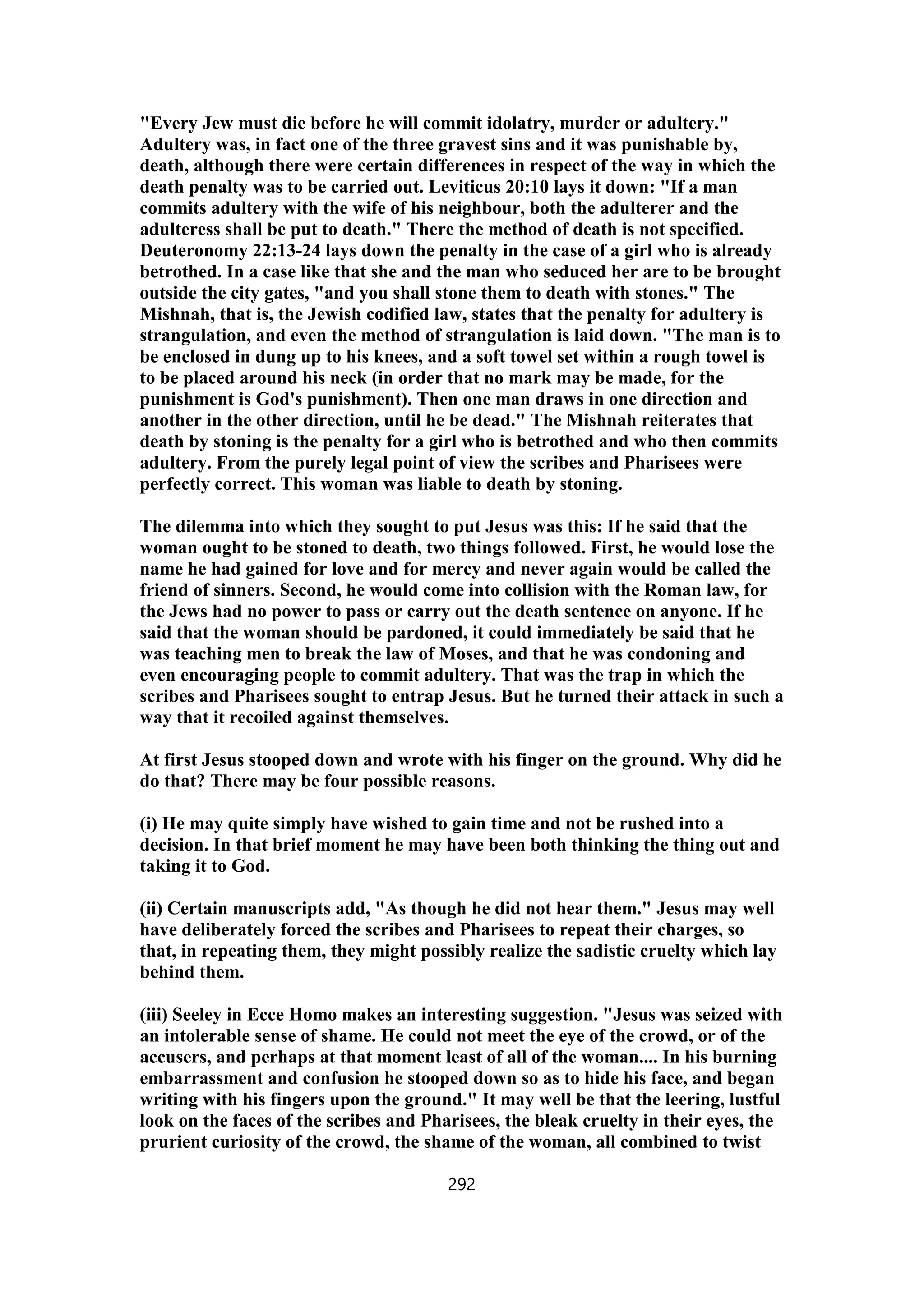 "Every Jew must die before he will commit idolatry, murder or adultery."
Adultery was, in fact one of the three gravest sins and it was punishable by,
death, although there were certain differences in respect of the way in which the
death penalty was to be carried out. Leviticus 20:10 lays it down: "If a man
commits adultery with the wife of his neighbour, both the adulterer and the
adulteress shall be put to death." There the method of death is not specified.
Deuteronomy 22:13-24 lays down the penalty in the case of a girl who is already
betrothed. In a case like that she and the man who seduced her are to be brought
outside the city gates, "and you shall stone them to death with stones." The
Mishnah, that is, the Jewish codified law, states that the penalty for adultery is
strangulation, and even the method of strangulation is laid down. "The man is to
be enclosed in dung up to his knees, and a soft towel set within a rough towel is
to be placed around his neck (in order that no mark may be made, for the
punishment is God's punishment). Then one man draws in one direction and
another in the other direction, until he be dead." The Mishnah reiterates that
death by stoning is the penalty for a girl who is betrothed and who then commits
adultery. From the purely legal point of view the scribes and Pharisees were
perfectly correct. This woman was liable to death by stoning.
The dilemma into which they sought to put Jesus was this: If he said that the
woman ought to be stoned to death, two things followed. First, he would lose the
name he had gained for love and for mercy and never again would be called the
friend of sinners. Second, he would come into collision with the Roman law, for
the Jews had no power to pass or carry out the death sentence on anyone. If he
said that the woman should be pardoned, it could immediately be said that he
was teaching men to break the law of Moses, and that he was condoning and
even encouraging people to commit adultery. That was the trap in which the
scribes and Pharisees sought to entrap Jesus. But he turned their attack in such a
way that it recoiled against themselves.
At first Jesus stooped down and wrote with his finger on the ground. Why did he
do that? There may be four possible reasons.
(i) He may quite simply have wished to gain time and not be rushed into a
decision. In that brief moment he may have been both thinking the thing out and
taking it to God.
(ii) Certain manuscripts add, "As though he did not hear them." Jesus may well
have deliberately forced the scribes and Pharisees to repeat their charges, so
that, in repeating them, they might possibly realize the sadistic cruelty which lay
behind them.
(iii) Seeley in Ecce Homo makes an interesting suggestion. "Jesus was seized with
an intolerable sense of shame. He could not meet the eye of the crowd, or of the
accusers, and perhaps at that moment least of all of the woman.... In his burning
embarrassment and confusion he stooped down so as to hide his face, and began
writing with his fingers upon the ground." It may well be that the leering, lustful
look on the faces of the scribes and Pharisees, the bleak cruelty in their eyes, the
prurient curiosity of the crowd, the shame of the woman, all combined to twist
292
 