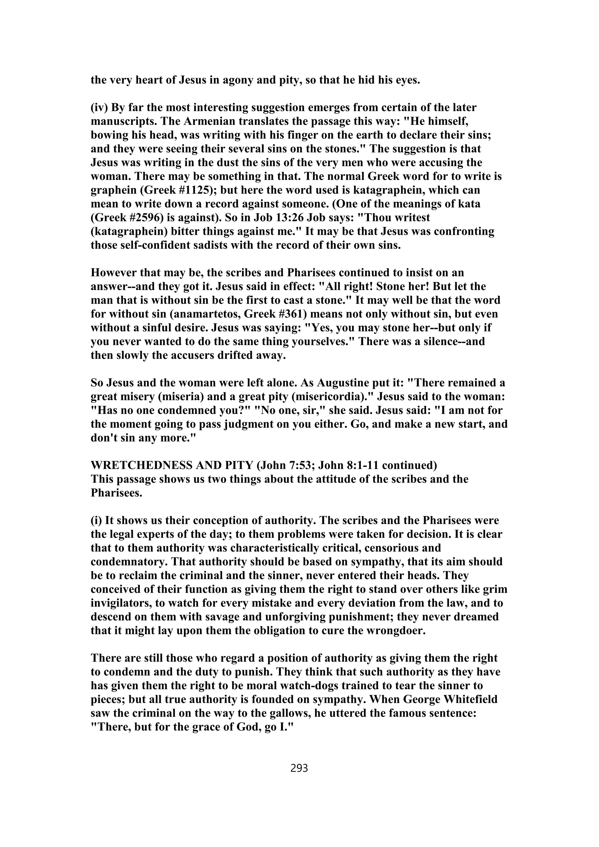 the very heart of Jesus in agony and pity, so that he hid his eyes.
(iv) By far the most interesting suggestion emerges from certain of the later
manuscripts. The Armenian translates the passage this way: "He himself,
bowing his head, was writing with his finger on the earth to declare their sins;
and they were seeing their several sins on the stones." The suggestion is that
Jesus was writing in the dust the sins of the very men who were accusing the
woman. There may be something in that. The normal Greek word for to write is
graphein (Greek #1125); but here the word used is katagraphein, which can
mean to write down a record against someone. (One of the meanings of kata
(Greek #2596) is against). So in Job 13:26 Job says: "Thou writest
(katagraphein) bitter things against me." It may be that Jesus was confronting
those self-confident sadists with the record of their own sins.
However that may be, the scribes and Pharisees continued to insist on an
answer--and they got it. Jesus said in effect: "All right! Stone her! But let the
man that is without sin be the first to cast a stone." It may well be that the word
for without sin (anamartetos, Greek #361) means not only without sin, but even
without a sinful desire. Jesus was saying: "Yes, you may stone her--but only if
you never wanted to do the same thing yourselves." There was a silence--and
then slowly the accusers drifted away.
So Jesus and the woman were left alone. As Augustine put it: "There remained a
great misery (miseria) and a great pity (misericordia)." Jesus said to the woman:
"Has no one condemned you?" "No one, sir," she said. Jesus said: "I am not for
the moment going to pass judgment on you either. Go, and make a new start, and
don't sin any more."
WRETCHEDNESS AND PITY (John 7:53; John 8:1-11 continued)
This passage shows us two things about the attitude of the scribes and the
Pharisees.
(i) It shows us their conception of authority. The scribes and the Pharisees were
the legal experts of the day; to them problems were taken for decision. It is clear
that to them authority was characteristically critical, censorious and
condemnatory. That authority should be based on sympathy, that its aim should
be to reclaim the criminal and the sinner, never entered their heads. They
conceived of their function as giving them the right to stand over others like grim
invigilators, to watch for every mistake and every deviation from the law, and to
descend on them with savage and unforgiving punishment; they never dreamed
that it might lay upon them the obligation to cure the wrongdoer.
There are still those who regard a position of authority as giving them the right
to condemn and the duty to punish. They think that such authority as they have
has given them the right to be moral watch-dogs trained to tear the sinner to
pieces; but all true authority is founded on sympathy. When George Whitefield
saw the criminal on the way to the gallows, he uttered the famous sentence:
"There, but for the grace of God, go I."
293
 