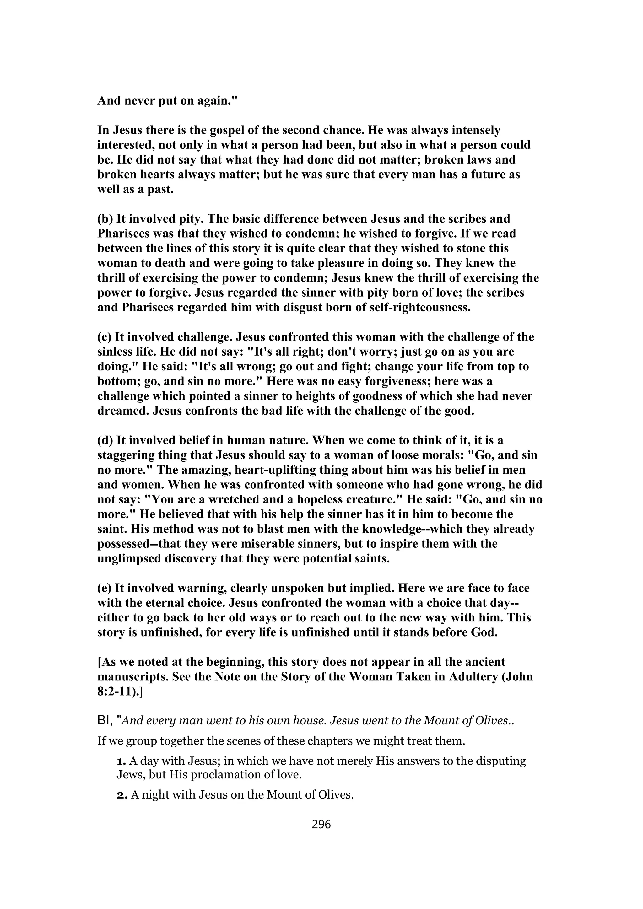 And never put on again."
In Jesus there is the gospel of the second chance. He was always intensely
interested, not only in what a person had been, but also in what a person could
be. He did not say that what they had done did not matter; broken laws and
broken hearts always matter; but he was sure that every man has a future as
well as a past.
(b) It involved pity. The basic difference between Jesus and the scribes and
Pharisees was that they wished to condemn; he wished to forgive. If we read
between the lines of this story it is quite clear that they wished to stone this
woman to death and were going to take pleasure in doing so. They knew the
thrill of exercising the power to condemn; Jesus knew the thrill of exercising the
power to forgive. Jesus regarded the sinner with pity born of love; the scribes
and Pharisees regarded him with disgust born of self-righteousness.
(c) It involved challenge. Jesus confronted this woman with the challenge of the
sinless life. He did not say: "It's all right; don't worry; just go on as you are
doing." He said: "It's all wrong; go out and fight; change your life from top to
bottom; go, and sin no more." Here was no easy forgiveness; here was a
challenge which pointed a sinner to heights of goodness of which she had never
dreamed. Jesus confronts the bad life with the challenge of the good.
(d) It involved belief in human nature. When we come to think of it, it is a
staggering thing that Jesus should say to a woman of loose morals: "Go, and sin
no more." The amazing, heart-uplifting thing about him was his belief in men
and women. When he was confronted with someone who had gone wrong, he did
not say: "You are a wretched and a hopeless creature." He said: "Go, and sin no
more." He believed that with his help the sinner has it in him to become the
saint. His method was not to blast men with the knowledge--which they already
possessed--that they were miserable sinners, but to inspire them with the
unglimpsed discovery that they were potential saints.
(e) It involved warning, clearly unspoken but implied. Here we are face to face
with the eternal choice. Jesus confronted the woman with a choice that day--
either to go back to her old ways or to reach out to the new way with him. This
story is unfinished, for every life is unfinished until it stands before God.
[As we noted at the beginning, this story does not appear in all the ancient
manuscripts. See the Note on the Story of the Woman Taken in Adultery (John
8:2-11).]
BI, "And every man went to his own house. Jesus went to the Mount of Olives..
If we group together the scenes of these chapters we might treat them.
1. A day with Jesus; in which we have not merely His answers to the disputing
Jews, but His proclamation of love.
2. A night with Jesus on the Mount of Olives.
296
 