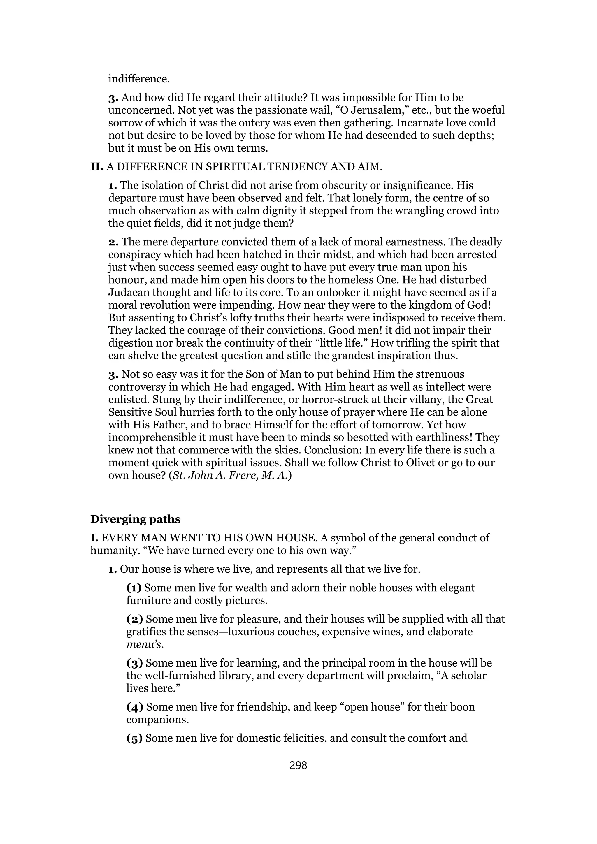 indifference.
3. And how did He regard their attitude? It was impossible for Him to be
unconcerned. Not yet was the passionate wail, “O Jerusalem,” etc., but the woeful
sorrow of which it was the outcry was even then gathering. Incarnate love could
not but desire to be loved by those for whom He had descended to such depths;
but it must be on His own terms.
II. A DIFFERENCE IN SPIRITUAL TENDENCY AND AIM.
1. The isolation of Christ did not arise from obscurity or insignificance. His
departure must have been observed and felt. That lonely form, the centre of so
much observation as with calm dignity it stepped from the wrangling crowd into
the quiet fields, did it not judge them?
2. The mere departure convicted them of a lack of moral earnestness. The deadly
conspiracy which had been hatched in their midst, and which had been arrested
just when success seemed easy ought to have put every true man upon his
honour, and made him open his doors to the homeless One. He had disturbed
Judaean thought and life to its core. To an onlooker it might have seemed as if a
moral revolution were impending. How near they were to the kingdom of God!
But assenting to Christ’s lofty truths their hearts were indisposed to receive them.
They lacked the courage of their convictions. Good men! it did not impair their
digestion nor break the continuity of their “little life.” How trifling the spirit that
can shelve the greatest question and stifle the grandest inspiration thus.
3. Not so easy was it for the Son of Man to put behind Him the strenuous
controversy in which He had engaged. With Him heart as well as intellect were
enlisted. Stung by their indifference, or horror-struck at their villany, the Great
Sensitive Soul hurries forth to the only house of prayer where He can be alone
with His Father, and to brace Himself for the effort of tomorrow. Yet how
incomprehensible it must have been to minds so besotted with earthliness! They
knew not that commerce with the skies. Conclusion: In every life there is such a
moment quick with spiritual issues. Shall we follow Christ to Olivet or go to our
own house? (St. John A. Frere, M. A.)
Diverging paths
I. EVERY MAN WENT TO HIS OWN HOUSE. A symbol of the general conduct of
humanity. “We have turned every one to his own way.”
1. Our house is where we live, and represents all that we live for.
(1) Some men live for wealth and adorn their noble houses with elegant
furniture and costly pictures.
(2) Some men live for pleasure, and their houses will be supplied with all that
gratifies the senses—luxurious couches, expensive wines, and elaborate
menu’s.
(3) Some men live for learning, and the principal room in the house will be
the well-furnished library, and every department will proclaim, “A scholar
lives here.”
(4) Some men live for friendship, and keep “open house” for their boon
companions.
(5) Some men live for domestic felicities, and consult the comfort and
298
 