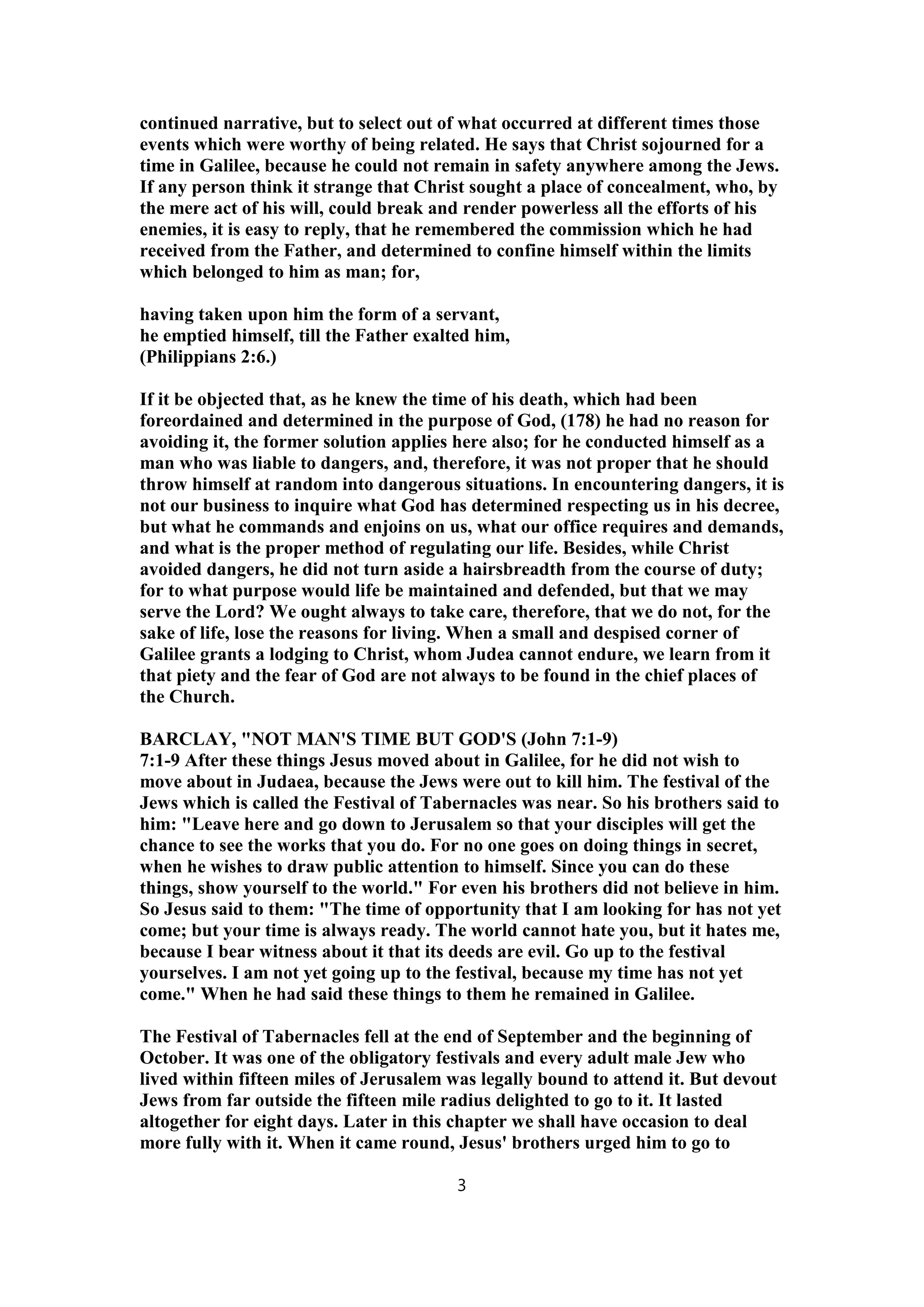 continued narrative, but to select out of what occurred at different times those
events which were worthy of being related. He says that Christ sojourned for a
time in Galilee, because he could not remain in safety anywhere among the Jews.
If any person think it strange that Christ sought a place of concealment, who, by
the mere act of his will, could break and render powerless all the efforts of his
enemies, it is easy to reply, that he remembered the commission which he had
received from the Father, and determined to confine himself within the limits
which belonged to him as man; for,
having taken upon him the form of a servant,
he emptied himself, till the Father exalted him,
(Philippians 2:6.)
If it be objected that, as he knew the time of his death, which had been
foreordained and determined in the purpose of God, (178) he had no reason for
avoiding it, the former solution applies here also; for he conducted himself as a
man who was liable to dangers, and, therefore, it was not proper that he should
throw himself at random into dangerous situations. In encountering dangers, it is
not our business to inquire what God has determined respecting us in his decree,
but what he commands and enjoins on us, what our office requires and demands,
and what is the proper method of regulating our life. Besides, while Christ
avoided dangers, he did not turn aside a hairsbreadth from the course of duty;
for to what purpose would life be maintained and defended, but that we may
serve the Lord? We ought always to take care, therefore, that we do not, for the
sake of life, lose the reasons for living. When a small and despised corner of
Galilee grants a lodging to Christ, whom Judea cannot endure, we learn from it
that piety and the fear of God are not always to be found in the chief places of
the Church.
BARCLAY, "NOT MAN'S TIME BUT GOD'S (John 7:1-9)
7:1-9 After these things Jesus moved about in Galilee, for he did not wish to
move about in Judaea, because the Jews were out to kill him. The festival of the
Jews which is called the Festival of Tabernacles was near. So his brothers said to
him: "Leave here and go down to Jerusalem so that your disciples will get the
chance to see the works that you do. For no one goes on doing things in secret,
when he wishes to draw public attention to himself. Since you can do these
things, show yourself to the world." For even his brothers did not believe in him.
So Jesus said to them: "The time of opportunity that I am looking for has not yet
come; but your time is always ready. The world cannot hate you, but it hates me,
because I bear witness about it that its deeds are evil. Go up to the festival
yourselves. I am not yet going up to the festival, because my time has not yet
come." When he had said these things to them he remained in Galilee.
The Festival of Tabernacles fell at the end of September and the beginning of
October. It was one of the obligatory festivals and every adult male Jew who
lived within fifteen miles of Jerusalem was legally bound to attend it. But devout
Jews from far outside the fifteen mile radius delighted to go to it. It lasted
altogether for eight days. Later in this chapter we shall have occasion to deal
more fully with it. When it came round, Jesus' brothers urged him to go to
3
 