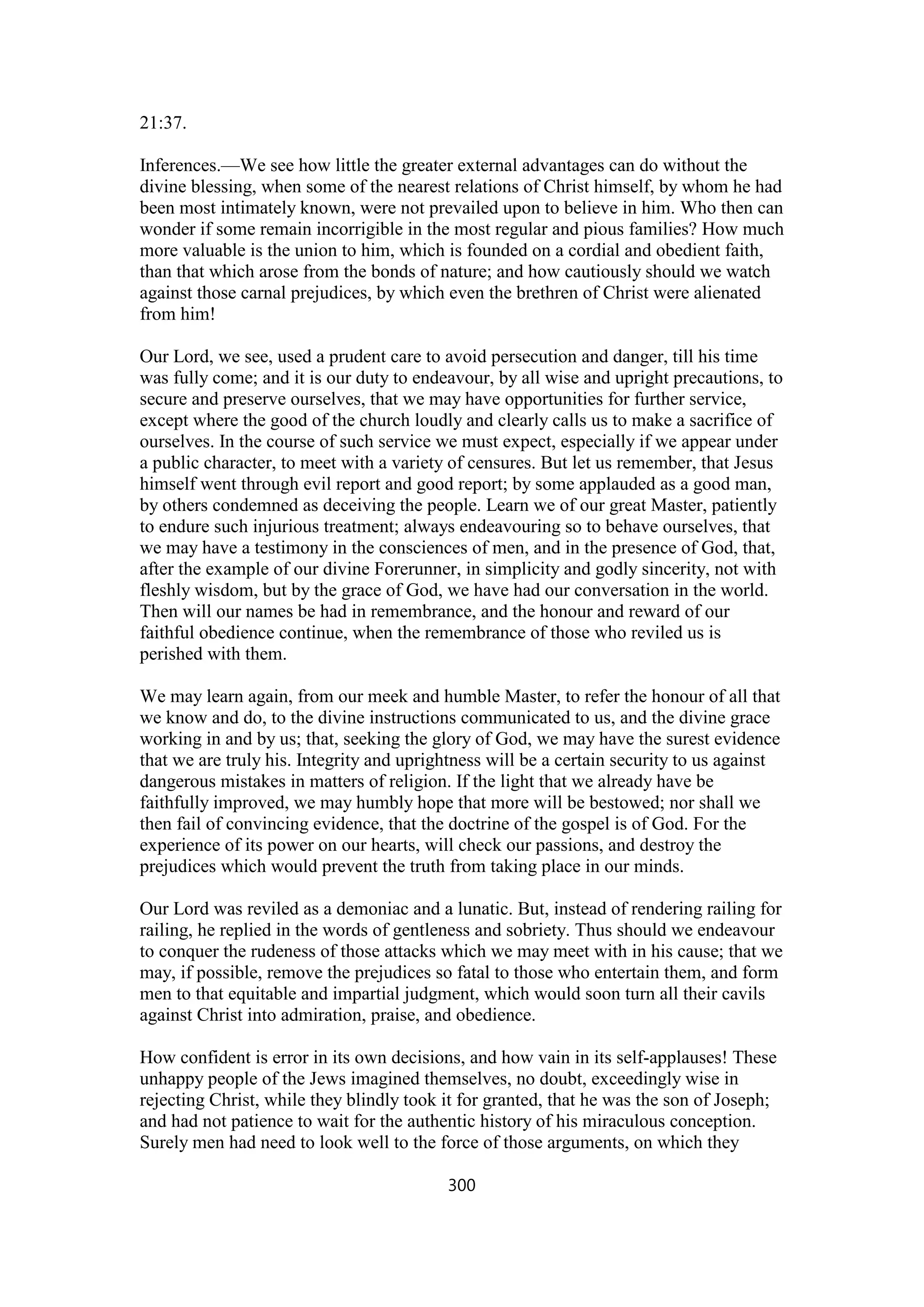 21:37.
Inferences.—We see how little the greater external advantages can do without the
divine blessing, when some of the nearest relations of Christ himself, by whom he had
been most intimately known, were not prevailed upon to believe in him. Who then can
wonder if some remain incorrigible in the most regular and pious families? How much
more valuable is the union to him, which is founded on a cordial and obedient faith,
than that which arose from the bonds of nature; and how cautiously should we watch
against those carnal prejudices, by which even the brethren of Christ were alienated
from him!
Our Lord, we see, used a prudent care to avoid persecution and danger, till his time
was fully come; and it is our duty to endeavour, by all wise and upright precautions, to
secure and preserve ourselves, that we may have opportunities for further service,
except where the good of the church loudly and clearly calls us to make a sacrifice of
ourselves. In the course of such service we must expect, especially if we appear under
a public character, to meet with a variety of censures. But let us remember, that Jesus
himself went through evil report and good report; by some applauded as a good man,
by others condemned as deceiving the people. Learn we of our great Master, patiently
to endure such injurious treatment; always endeavouring so to behave ourselves, that
we may have a testimony in the consciences of men, and in the presence of God, that,
after the example of our divine Forerunner, in simplicity and godly sincerity, not with
fleshly wisdom, but by the grace of God, we have had our conversation in the world.
Then will our names be had in remembrance, and the honour and reward of our
faithful obedience continue, when the remembrance of those who reviled us is
perished with them.
We may learn again, from our meek and humble Master, to refer the honour of all that
we know and do, to the divine instructions communicated to us, and the divine grace
working in and by us; that, seeking the glory of God, we may have the surest evidence
that we are truly his. Integrity and uprightness will be a certain security to us against
dangerous mistakes in matters of religion. If the light that we already have be
faithfully improved, we may humbly hope that more will be bestowed; nor shall we
then fail of convincing evidence, that the doctrine of the gospel is of God. For the
experience of its power on our hearts, will check our passions, and destroy the
prejudices which would prevent the truth from taking place in our minds.
Our Lord was reviled as a demoniac and a lunatic. But, instead of rendering railing for
railing, he replied in the words of gentleness and sobriety. Thus should we endeavour
to conquer the rudeness of those attacks which we may meet with in his cause; that we
may, if possible, remove the prejudices so fatal to those who entertain them, and form
men to that equitable and impartial judgment, which would soon turn all their cavils
against Christ into admiration, praise, and obedience.
How confident is error in its own decisions, and how vain in its self-applauses! These
unhappy people of the Jews imagined themselves, no doubt, exceedingly wise in
rejecting Christ, while they blindly took it for granted, that he was the son of Joseph;
and had not patience to wait for the authentic history of his miraculous conception.
Surely men had need to look well to the force of those arguments, on which they
300
 