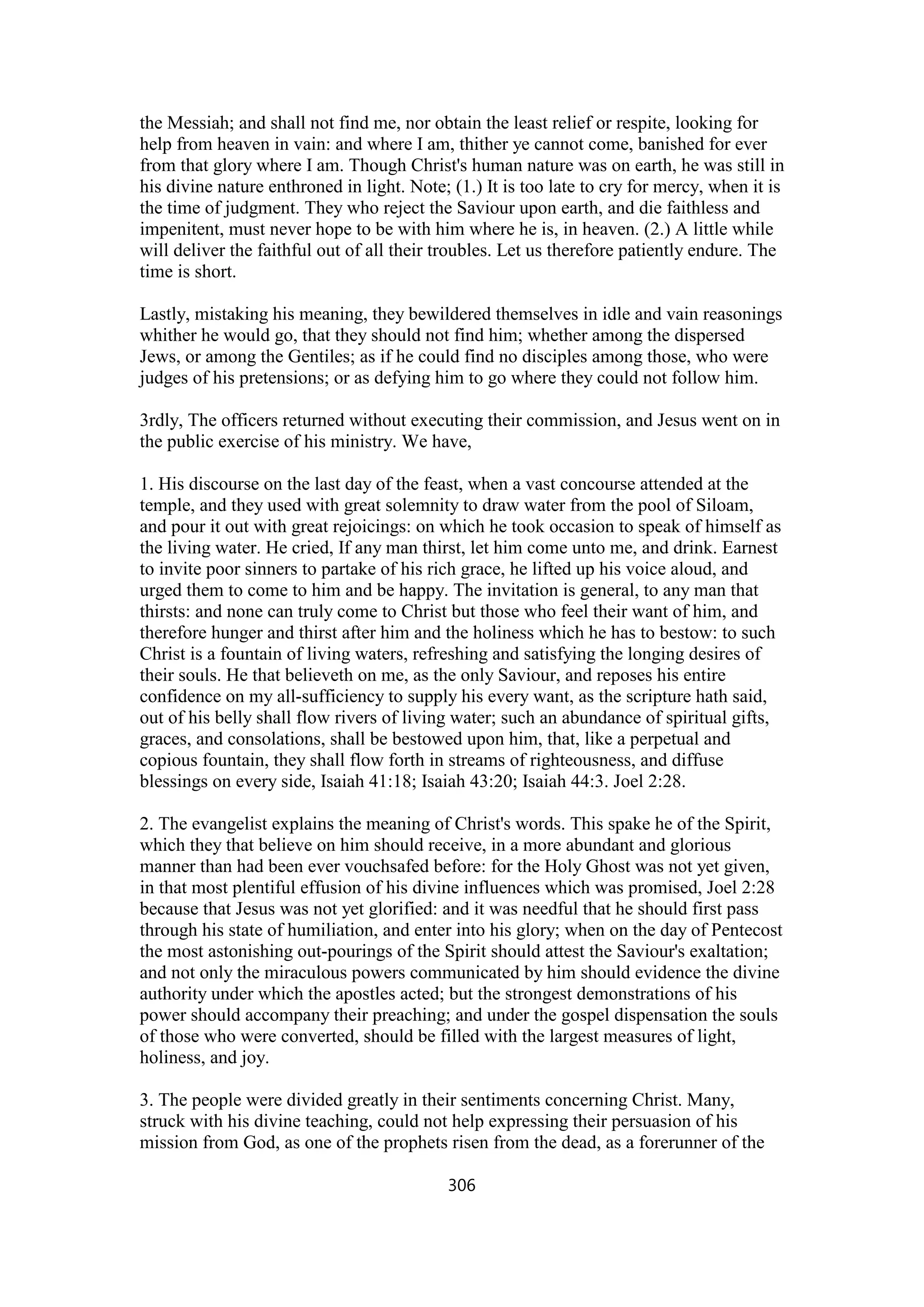 the Messiah; and shall not find me, nor obtain the least relief or respite, looking for
help from heaven in vain: and where I am, thither ye cannot come, banished for ever
from that glory where I am. Though Christ's human nature was on earth, he was still in
his divine nature enthroned in light. Note; (1.) It is too late to cry for mercy, when it is
the time of judgment. They who reject the Saviour upon earth, and die faithless and
impenitent, must never hope to be with him where he is, in heaven. (2.) A little while
will deliver the faithful out of all their troubles. Let us therefore patiently endure. The
time is short.
Lastly, mistaking his meaning, they bewildered themselves in idle and vain reasonings
whither he would go, that they should not find him; whether among the dispersed
Jews, or among the Gentiles; as if he could find no disciples among those, who were
judges of his pretensions; or as defying him to go where they could not follow him.
3rdly, The officers returned without executing their commission, and Jesus went on in
the public exercise of his ministry. We have,
1. His discourse on the last day of the feast, when a vast concourse attended at the
temple, and they used with great solemnity to draw water from the pool of Siloam,
and pour it out with great rejoicings: on which he took occasion to speak of himself as
the living water. He cried, If any man thirst, let him come unto me, and drink. Earnest
to invite poor sinners to partake of his rich grace, he lifted up his voice aloud, and
urged them to come to him and be happy. The invitation is general, to any man that
thirsts: and none can truly come to Christ but those who feel their want of him, and
therefore hunger and thirst after him and the holiness which he has to bestow: to such
Christ is a fountain of living waters, refreshing and satisfying the longing desires of
their souls. He that believeth on me, as the only Saviour, and reposes his entire
confidence on my all-sufficiency to supply his every want, as the scripture hath said,
out of his belly shall flow rivers of living water; such an abundance of spiritual gifts,
graces, and consolations, shall be bestowed upon him, that, like a perpetual and
copious fountain, they shall flow forth in streams of righteousness, and diffuse
blessings on every side, Isaiah 41:18; Isaiah 43:20; Isaiah 44:3. Joel 2:28.
2. The evangelist explains the meaning of Christ's words. This spake he of the Spirit,
which they that believe on him should receive, in a more abundant and glorious
manner than had been ever vouchsafed before: for the Holy Ghost was not yet given,
in that most plentiful effusion of his divine influences which was promised, Joel 2:28
because that Jesus was not yet glorified: and it was needful that he should first pass
through his state of humiliation, and enter into his glory; when on the day of Pentecost
the most astonishing out-pourings of the Spirit should attest the Saviour's exaltation;
and not only the miraculous powers communicated by him should evidence the divine
authority under which the apostles acted; but the strongest demonstrations of his
power should accompany their preaching; and under the gospel dispensation the souls
of those who were converted, should be filled with the largest measures of light,
holiness, and joy.
3. The people were divided greatly in their sentiments concerning Christ. Many,
struck with his divine teaching, could not help expressing their persuasion of his
mission from God, as one of the prophets risen from the dead, as a forerunner of the
306
 