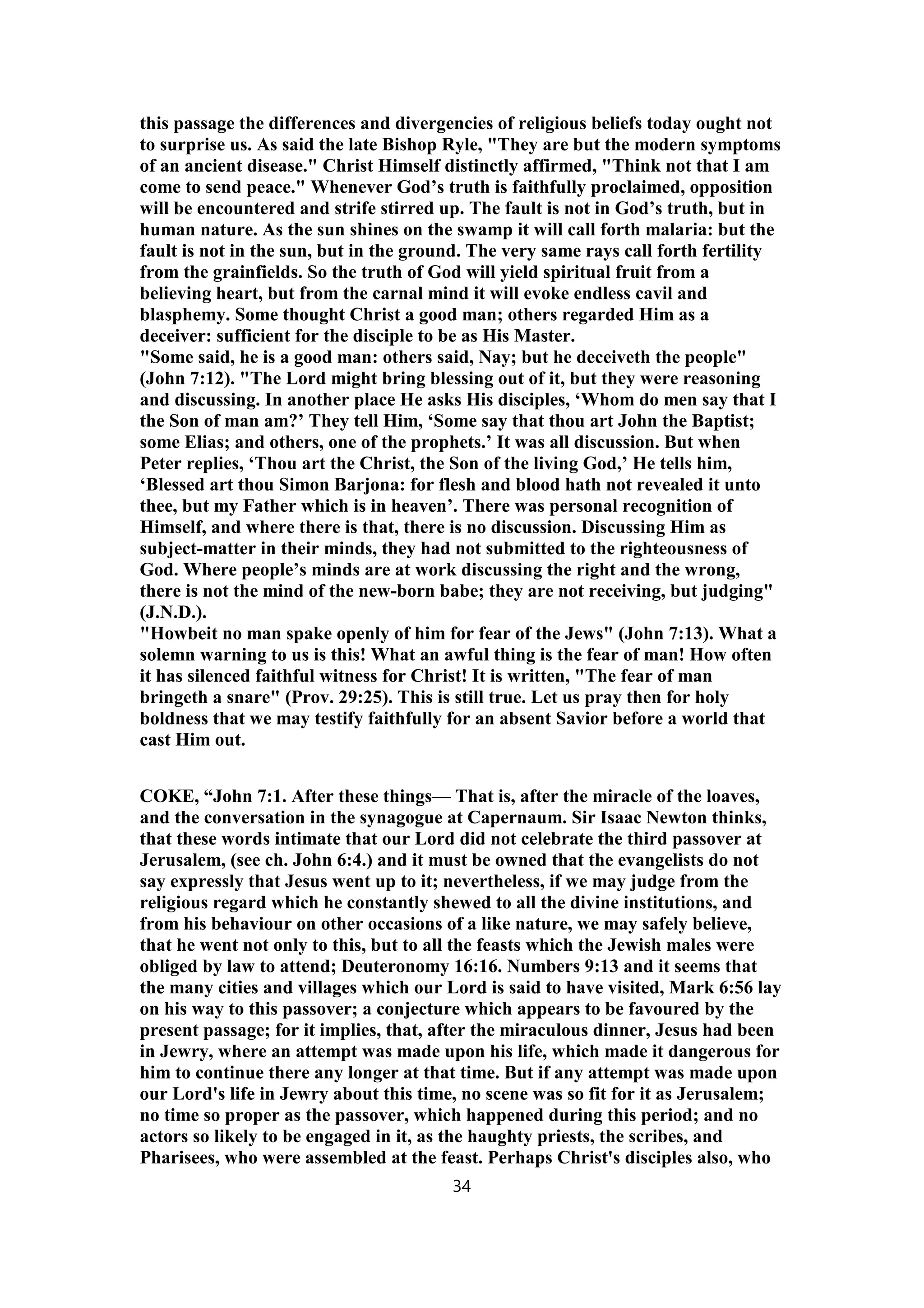 this passage the differences and divergencies of religious beliefs today ought not
to surprise us. As said the late Bishop Ryle, "They are but the modern symptoms
of an ancient disease." Christ Himself distinctly affirmed, "Think not that I am
come to send peace." Whenever God’s truth is faithfully proclaimed, opposition
will be encountered and strife stirred up. The fault is not in God’s truth, but in
human nature. As the sun shines on the swamp it will call forth malaria: but the
fault is not in the sun, but in the ground. The very same rays call forth fertility
from the grainfields. So the truth of God will yield spiritual fruit from a
believing heart, but from the carnal mind it will evoke endless cavil and
blasphemy. Some thought Christ a good man; others regarded Him as a
deceiver: sufficient for the disciple to be as His Master.
"Some said, he is a good man: others said, Nay; but he deceiveth the people"
(John 7:12). "The Lord might bring blessing out of it, but they were reasoning
and discussing. In another place He asks His disciples, ‘Whom do men say that I
the Son of man am?’ They tell Him, ‘Some say that thou art John the Baptist;
some Elias; and others, one of the prophets.’ It was all discussion. But when
Peter replies, ‘Thou art the Christ, the Son of the living God,’ He tells him,
‘Blessed art thou Simon Barjona: for flesh and blood hath not revealed it unto
thee, but my Father which is in heaven’. There was personal recognition of
Himself, and where there is that, there is no discussion. Discussing Him as
subject-matter in their minds, they had not submitted to the righteousness of
God. Where people’s minds are at work discussing the right and the wrong,
there is not the mind of the new-born babe; they are not receiving, but judging"
(J.N.D.).
"Howbeit no man spake openly of him for fear of the Jews" (John 7:13). What a
solemn warning to us is this! What an awful thing is the fear of man! How often
it has silenced faithful witness for Christ! It is written, "The fear of man
bringeth a snare" (Prov. 29:25). This is still true. Let us pray then for holy
boldness that we may testify faithfully for an absent Savior before a world that
cast Him out.
COKE, “John 7:1. After these things— That is, after the miracle of the loaves,
and the conversation in the synagogue at Capernaum. Sir Isaac Newton thinks,
that these words intimate that our Lord did not celebrate the third passover at
Jerusalem, (see ch. John 6:4.) and it must be owned that the evangelists do not
say expressly that Jesus went up to it; nevertheless, if we may judge from the
religious regard which he constantly shewed to all the divine institutions, and
from his behaviour on other occasions of a like nature, we may safely believe,
that he went not only to this, but to all the feasts which the Jewish males were
obliged by law to attend; Deuteronomy 16:16. Numbers 9:13 and it seems that
the many cities and villages which our Lord is said to have visited, Mark 6:56 lay
on his way to this passover; a conjecture which appears to be favoured by the
present passage; for it implies, that, after the miraculous dinner, Jesus had been
in Jewry, where an attempt was made upon his life, which made it dangerous for
him to continue there any longer at that time. But if any attempt was made upon
our Lord's life in Jewry about this time, no scene was so fit for it as Jerusalem;
no time so proper as the passover, which happened during this period; and no
actors so likely to be engaged in it, as the haughty priests, the scribes, and
Pharisees, who were assembled at the feast. Perhaps Christ's disciples also, who
34
 