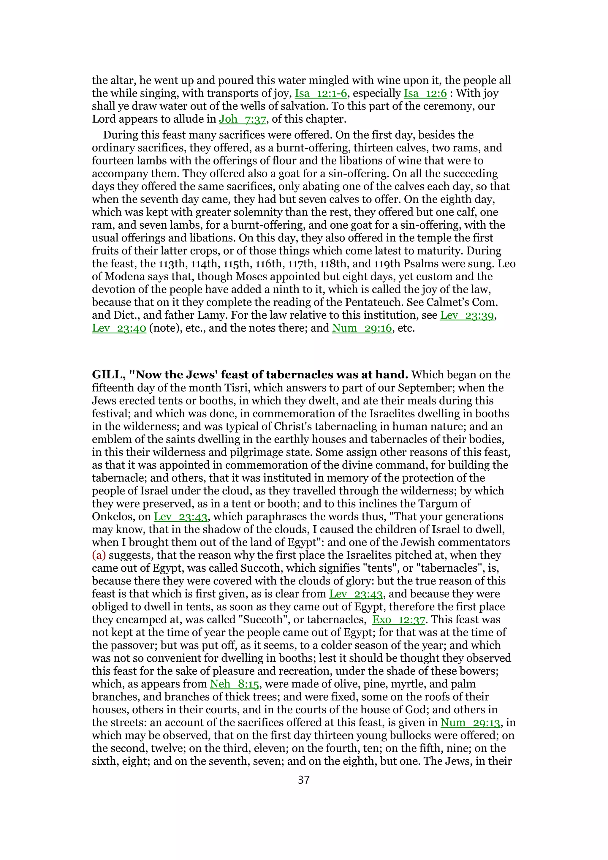 the altar, he went up and poured this water mingled with wine upon it, the people all
the while singing, with transports of joy, Isa_12:1-6, especially Isa_12:6 : With joy
shall ye draw water out of the wells of salvation. To this part of the ceremony, our
Lord appears to allude in Joh_7:37, of this chapter.
During this feast many sacrifices were offered. On the first day, besides the
ordinary sacrifices, they offered, as a burnt-offering, thirteen calves, two rams, and
fourteen lambs with the offerings of flour and the libations of wine that were to
accompany them. They offered also a goat for a sin-offering. On all the succeeding
days they offered the same sacrifices, only abating one of the calves each day, so that
when the seventh day came, they had but seven calves to offer. On the eighth day,
which was kept with greater solemnity than the rest, they offered but one calf, one
ram, and seven lambs, for a burnt-offering, and one goat for a sin-offering, with the
usual offerings and libations. On this day, they also offered in the temple the first
fruits of their latter crops, or of those things which come latest to maturity. During
the feast, the 113th, 114th, 115th, 116th, 117th, 118th, and 119th Psalms were sung. Leo
of Modena says that, though Moses appointed but eight days, yet custom and the
devotion of the people have added a ninth to it, which is called the joy of the law,
because that on it they complete the reading of the Pentateuch. See Calmet’s Com.
and Dict., and father Lamy. For the law relative to this institution, see Lev_23:39,
Lev_23:40 (note), etc., and the notes there; and Num_29:16, etc.
GILL, "Now the Jews' feast of tabernacles was at hand. Which began on the
fifteenth day of the month Tisri, which answers to part of our September; when the
Jews erected tents or booths, in which they dwelt, and ate their meals during this
festival; and which was done, in commemoration of the Israelites dwelling in booths
in the wilderness; and was typical of Christ's tabernacling in human nature; and an
emblem of the saints dwelling in the earthly houses and tabernacles of their bodies,
in this their wilderness and pilgrimage state. Some assign other reasons of this feast,
as that it was appointed in commemoration of the divine command, for building the
tabernacle; and others, that it was instituted in memory of the protection of the
people of Israel under the cloud, as they travelled through the wilderness; by which
they were preserved, as in a tent or booth; and to this inclines the Targum of
Onkelos, on Lev_23:43, which paraphrases the words thus, "That your generations
may know, that in the shadow of the clouds, I caused the children of Israel to dwell,
when I brought them out of the land of Egypt": and one of the Jewish commentators
(a) suggests, that the reason why the first place the Israelites pitched at, when they
came out of Egypt, was called Succoth, which signifies "tents", or "tabernacles", is,
because there they were covered with the clouds of glory: but the true reason of this
feast is that which is first given, as is clear from Lev_23:43, and because they were
obliged to dwell in tents, as soon as they came out of Egypt, therefore the first place
they encamped at, was called "Succoth", or tabernacles, Exo_12:37. This feast was
not kept at the time of year the people came out of Egypt; for that was at the time of
the passover; but was put off, as it seems, to a colder season of the year; and which
was not so convenient for dwelling in booths; lest it should be thought they observed
this feast for the sake of pleasure and recreation, under the shade of these bowers;
which, as appears from Neh_8:15, were made of olive, pine, myrtle, and palm
branches, and branches of thick trees; and were fixed, some on the roofs of their
houses, others in their courts, and in the courts of the house of God; and others in
the streets: an account of the sacrifices offered at this feast, is given in Num_29:13, in
which may be observed, that on the first day thirteen young bullocks were offered; on
the second, twelve; on the third, eleven; on the fourth, ten; on the fifth, nine; on the
sixth, eight; and on the seventh, seven; and on the eighth, but one. The Jews, in their
37
 