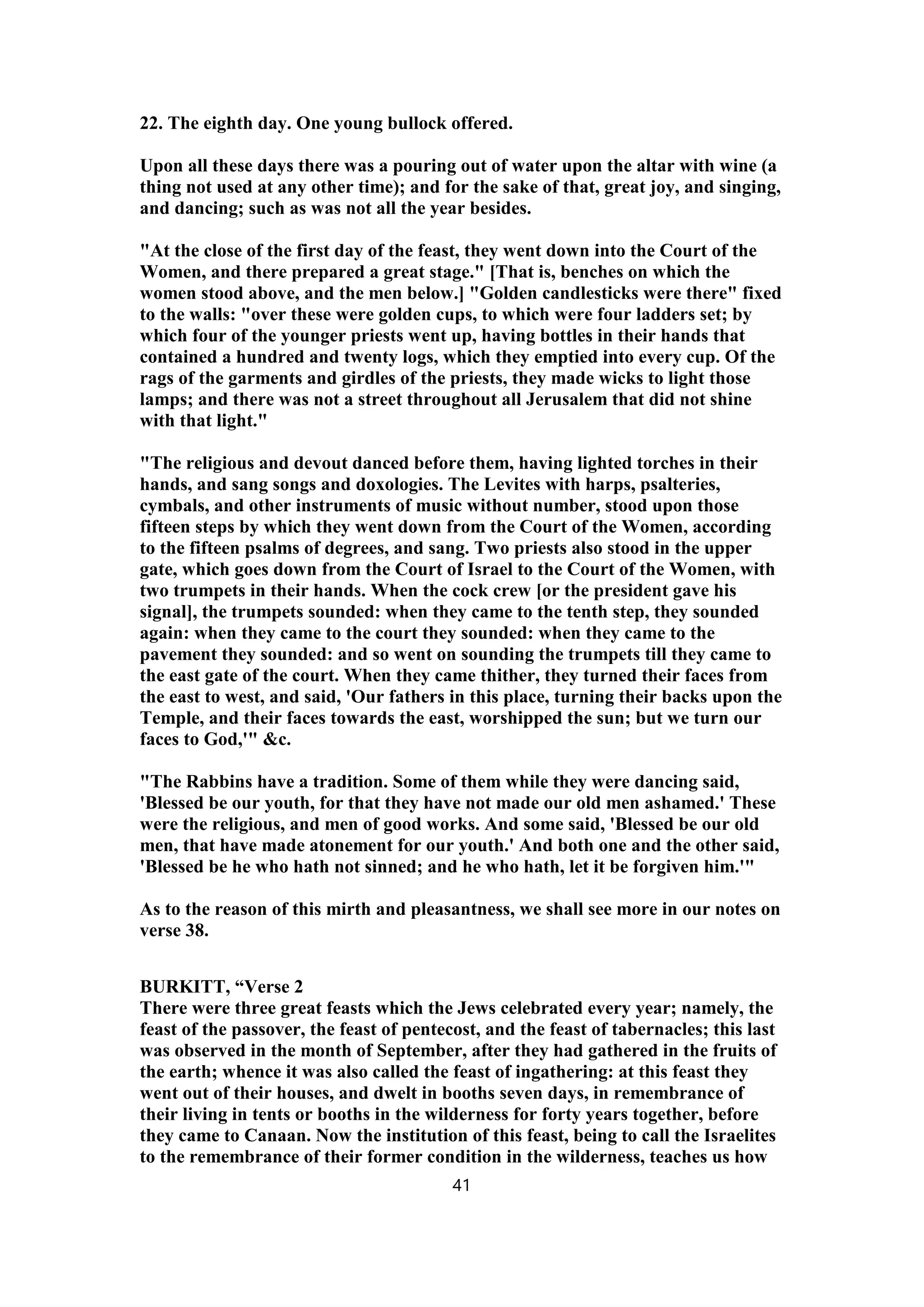 22. The eighth day. One young bullock offered.
Upon all these days there was a pouring out of water upon the altar with wine (a
thing not used at any other time); and for the sake of that, great joy, and singing,
and dancing; such as was not all the year besides.
"At the close of the first day of the feast, they went down into the Court of the
Women, and there prepared a great stage." [That is, benches on which the
women stood above, and the men below.] "Golden candlesticks were there" fixed
to the walls: "over these were golden cups, to which were four ladders set; by
which four of the younger priests went up, having bottles in their hands that
contained a hundred and twenty logs, which they emptied into every cup. Of the
rags of the garments and girdles of the priests, they made wicks to light those
lamps; and there was not a street throughout all Jerusalem that did not shine
with that light."
"The religious and devout danced before them, having lighted torches in their
hands, and sang songs and doxologies. The Levites with harps, psalteries,
cymbals, and other instruments of music without number, stood upon those
fifteen steps by which they went down from the Court of the Women, according
to the fifteen psalms of degrees, and sang. Two priests also stood in the upper
gate, which goes down from the Court of Israel to the Court of the Women, with
two trumpets in their hands. When the cock crew [or the president gave his
signal], the trumpets sounded: when they came to the tenth step, they sounded
again: when they came to the court they sounded: when they came to the
pavement they sounded: and so went on sounding the trumpets till they came to
the east gate of the court. When they came thither, they turned their faces from
the east to west, and said, 'Our fathers in this place, turning their backs upon the
Temple, and their faces towards the east, worshipped the sun; but we turn our
faces to God,'" &c.
"The Rabbins have a tradition. Some of them while they were dancing said,
'Blessed be our youth, for that they have not made our old men ashamed.' These
were the religious, and men of good works. And some said, 'Blessed be our old
men, that have made atonement for our youth.' And both one and the other said,
'Blessed be he who hath not sinned; and he who hath, let it be forgiven him.'"
As to the reason of this mirth and pleasantness, we shall see more in our notes on
verse 38.
BURKITT, “Verse 2
There were three great feasts which the Jews celebrated every year; namely, the
feast of the passover, the feast of pentecost, and the feast of tabernacles; this last
was observed in the month of September, after they had gathered in the fruits of
the earth; whence it was also called the feast of ingathering: at this feast they
went out of their houses, and dwelt in booths seven days, in remembrance of
their living in tents or booths in the wilderness for forty years together, before
they came to Canaan. Now the institution of this feast, being to call the Israelites
to the remembrance of their former condition in the wilderness, teaches us how
41
 