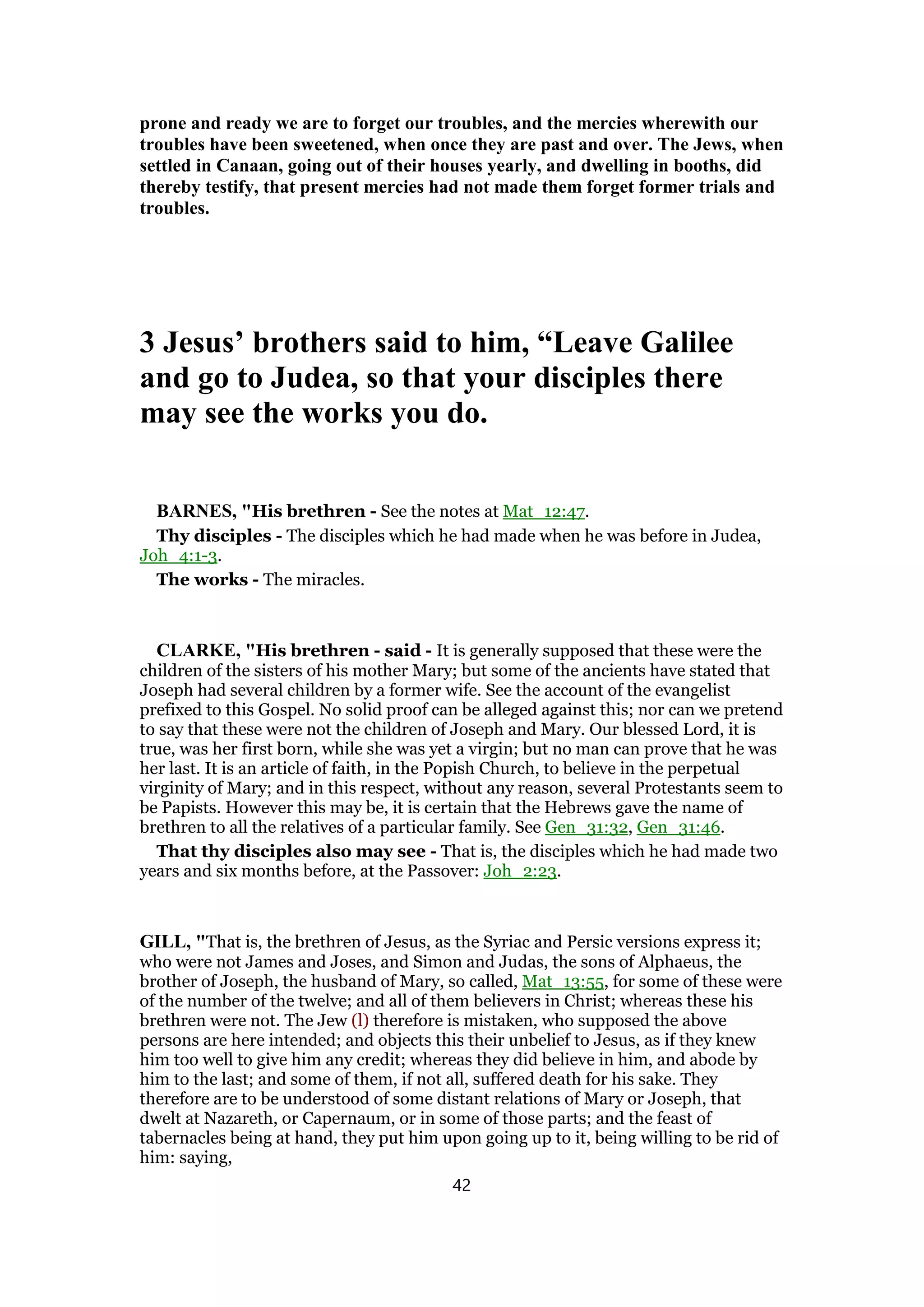 prone and ready we are to forget our troubles, and the mercies wherewith our
troubles have been sweetened, when once they are past and over. The Jews, when
settled in Canaan, going out of their houses yearly, and dwelling in booths, did
thereby testify, that present mercies had not made them forget former trials and
troubles.
3 Jesus’ brothers said to him, “Leave Galilee
and go to Judea, so that your disciples there
may see the works you do.
BARNES, "His brethren - See the notes at Mat_12:47.
Thy disciples - The disciples which he had made when he was before in Judea,
Joh_4:1-3.
The works - The miracles.
CLARKE, "His brethren - said - It is generally supposed that these were the
children of the sisters of his mother Mary; but some of the ancients have stated that
Joseph had several children by a former wife. See the account of the evangelist
prefixed to this Gospel. No solid proof can be alleged against this; nor can we pretend
to say that these were not the children of Joseph and Mary. Our blessed Lord, it is
true, was her first born, while she was yet a virgin; but no man can prove that he was
her last. It is an article of faith, in the Popish Church, to believe in the perpetual
virginity of Mary; and in this respect, without any reason, several Protestants seem to
be Papists. However this may be, it is certain that the Hebrews gave the name of
brethren to all the relatives of a particular family. See Gen_31:32, Gen_31:46.
That thy disciples also may see - That is, the disciples which he had made two
years and six months before, at the Passover: Joh_2:23.
GILL, "That is, the brethren of Jesus, as the Syriac and Persic versions express it;
who were not James and Joses, and Simon and Judas, the sons of Alphaeus, the
brother of Joseph, the husband of Mary, so called, Mat_13:55, for some of these were
of the number of the twelve; and all of them believers in Christ; whereas these his
brethren were not. The Jew (l) therefore is mistaken, who supposed the above
persons are here intended; and objects this their unbelief to Jesus, as if they knew
him too well to give him any credit; whereas they did believe in him, and abode by
him to the last; and some of them, if not all, suffered death for his sake. They
therefore are to be understood of some distant relations of Mary or Joseph, that
dwelt at Nazareth, or Capernaum, or in some of those parts; and the feast of
tabernacles being at hand, they put him upon going up to it, being willing to be rid of
him: saying,
42
 