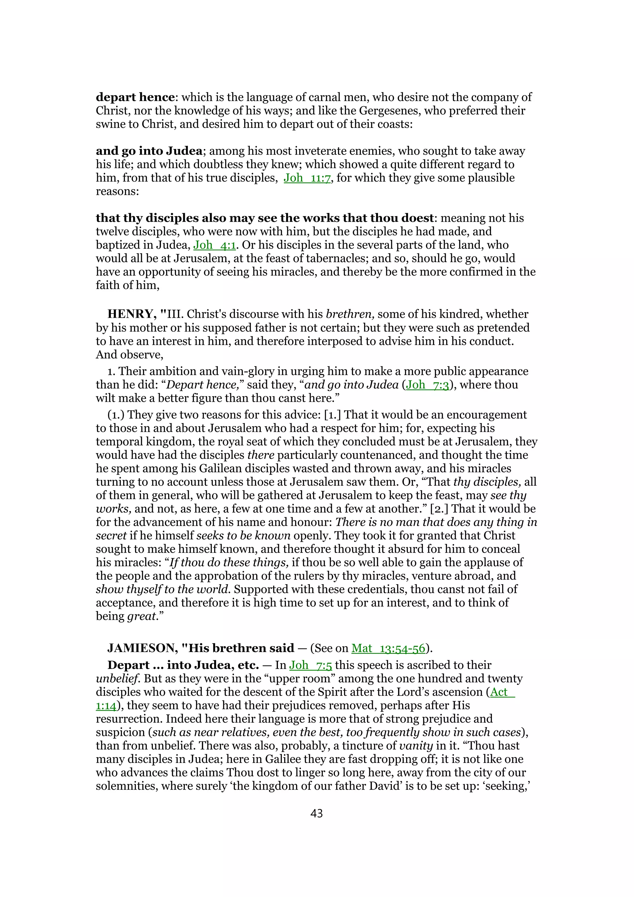 depart hence: which is the language of carnal men, who desire not the company of
Christ, nor the knowledge of his ways; and like the Gergesenes, who preferred their
swine to Christ, and desired him to depart out of their coasts:
and go into Judea; among his most inveterate enemies, who sought to take away
his life; and which doubtless they knew; which showed a quite different regard to
him, from that of his true disciples, Joh_11:7, for which they give some plausible
reasons:
that thy disciples also may see the works that thou doest: meaning not his
twelve disciples, who were now with him, but the disciples he had made, and
baptized in Judea, Joh_4:1. Or his disciples in the several parts of the land, who
would all be at Jerusalem, at the feast of tabernacles; and so, should he go, would
have an opportunity of seeing his miracles, and thereby be the more confirmed in the
faith of him,
HENRY, "III. Christ's discourse with his brethren, some of his kindred, whether
by his mother or his supposed father is not certain; but they were such as pretended
to have an interest in him, and therefore interposed to advise him in his conduct.
And observe,
1. Their ambition and vain-glory in urging him to make a more public appearance
than he did: “Depart hence,” said they, “and go into Judea (Joh_7:3), where thou
wilt make a better figure than thou canst here.”
(1.) They give two reasons for this advice: [1.] That it would be an encouragement
to those in and about Jerusalem who had a respect for him; for, expecting his
temporal kingdom, the royal seat of which they concluded must be at Jerusalem, they
would have had the disciples there particularly countenanced, and thought the time
he spent among his Galilean disciples wasted and thrown away, and his miracles
turning to no account unless those at Jerusalem saw them. Or, “That thy disciples, all
of them in general, who will be gathered at Jerusalem to keep the feast, may see thy
works, and not, as here, a few at one time and a few at another.” [2.] That it would be
for the advancement of his name and honour: There is no man that does any thing in
secret if he himself seeks to be known openly. They took it for granted that Christ
sought to make himself known, and therefore thought it absurd for him to conceal
his miracles: “If thou do these things, if thou be so well able to gain the applause of
the people and the approbation of the rulers by thy miracles, venture abroad, and
show thyself to the world. Supported with these credentials, thou canst not fail of
acceptance, and therefore it is high time to set up for an interest, and to think of
being great.”
JAMIESON, "His brethren said — (See on Mat_13:54-56).
Depart ... into Judea, etc. — In Joh_7:5 this speech is ascribed to their
unbelief. But as they were in the “upper room” among the one hundred and twenty
disciples who waited for the descent of the Spirit after the Lord’s ascension (Act_
1:14), they seem to have had their prejudices removed, perhaps after His
resurrection. Indeed here their language is more that of strong prejudice and
suspicion (such as near relatives, even the best, too frequently show in such cases),
than from unbelief. There was also, probably, a tincture of vanity in it. “Thou hast
many disciples in Judea; here in Galilee they are fast dropping off; it is not like one
who advances the claims Thou dost to linger so long here, away from the city of our
solemnities, where surely ‘the kingdom of our father David’ is to be set up: ‘seeking,’
43
 