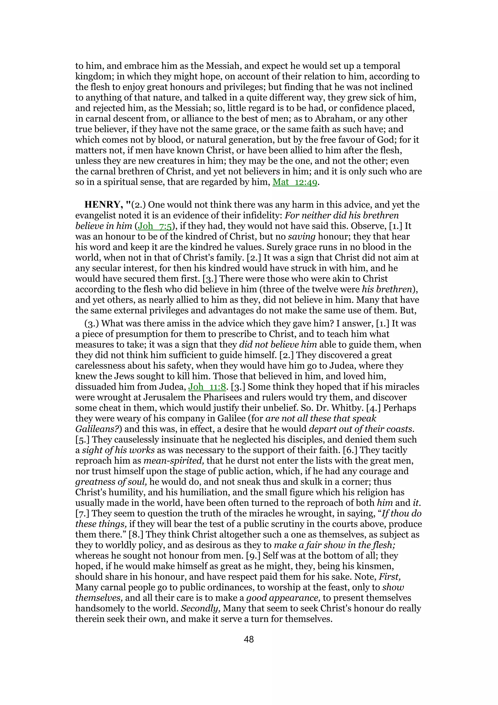 to him, and embrace him as the Messiah, and expect he would set up a temporal
kingdom; in which they might hope, on account of their relation to him, according to
the flesh to enjoy great honours and privileges; but finding that he was not inclined
to anything of that nature, and talked in a quite different way, they grew sick of him,
and rejected him, as the Messiah; so, little regard is to be had, or confidence placed,
in carnal descent from, or alliance to the best of men; as to Abraham, or any other
true believer, if they have not the same grace, or the same faith as such have; and
which comes not by blood, or natural generation, but by the free favour of God; for it
matters not, if men have known Christ, or have been allied to him after the flesh,
unless they are new creatures in him; they may be the one, and not the other; even
the carnal brethren of Christ, and yet not believers in him; and it is only such who are
so in a spiritual sense, that are regarded by him, Mat_12:49.
HENRY, "(2.) One would not think there was any harm in this advice, and yet the
evangelist noted it is an evidence of their infidelity: For neither did his brethren
believe in him (Joh_7:5), if they had, they would not have said this. Observe, [1.] It
was an honour to be of the kindred of Christ, but no saving honour; they that hear
his word and keep it are the kindred he values. Surely grace runs in no blood in the
world, when not in that of Christ's family. [2.] It was a sign that Christ did not aim at
any secular interest, for then his kindred would have struck in with him, and he
would have secured them first. [3.] There were those who were akin to Christ
according to the flesh who did believe in him (three of the twelve were his brethren),
and yet others, as nearly allied to him as they, did not believe in him. Many that have
the same external privileges and advantages do not make the same use of them. But,
(3.) What was there amiss in the advice which they gave him? I answer, [1.] It was
a piece of presumption for them to prescribe to Christ, and to teach him what
measures to take; it was a sign that they did not believe him able to guide them, when
they did not think him sufficient to guide himself. [2.] They discovered a great
carelessness about his safety, when they would have him go to Judea, where they
knew the Jews sought to kill him. Those that believed in him, and loved him,
dissuaded him from Judea, Joh_11:8. [3.] Some think they hoped that if his miracles
were wrought at Jerusalem the Pharisees and rulers would try them, and discover
some cheat in them, which would justify their unbelief. So. Dr. Whitby. [4.] Perhaps
they were weary of his company in Galilee (for are not all these that speak
Galileans?) and this was, in effect, a desire that he would depart out of their coasts.
[5.] They causelessly insinuate that he neglected his disciples, and denied them such
a sight of his works as was necessary to the support of their faith. [6.] They tacitly
reproach him as mean-spirited, that he durst not enter the lists with the great men,
nor trust himself upon the stage of public action, which, if he had any courage and
greatness of soul, he would do, and not sneak thus and skulk in a corner; thus
Christ's humility, and his humiliation, and the small figure which his religion has
usually made in the world, have been often turned to the reproach of both him and it.
[7.] They seem to question the truth of the miracles he wrought, in saying, “If thou do
these things, if they will bear the test of a public scrutiny in the courts above, produce
them there.” [8.] They think Christ altogether such a one as themselves, as subject as
they to worldly policy, and as desirous as they to make a fair show in the flesh;
whereas he sought not honour from men. [9.] Self was at the bottom of all; they
hoped, if he would make himself as great as he might, they, being his kinsmen,
should share in his honour, and have respect paid them for his sake. Note, First,
Many carnal people go to public ordinances, to worship at the feast, only to show
themselves, and all their care is to make a good appearance, to present themselves
handsomely to the world. Secondly, Many that seem to seek Christ's honour do really
therein seek their own, and make it serve a turn for themselves.
48
 