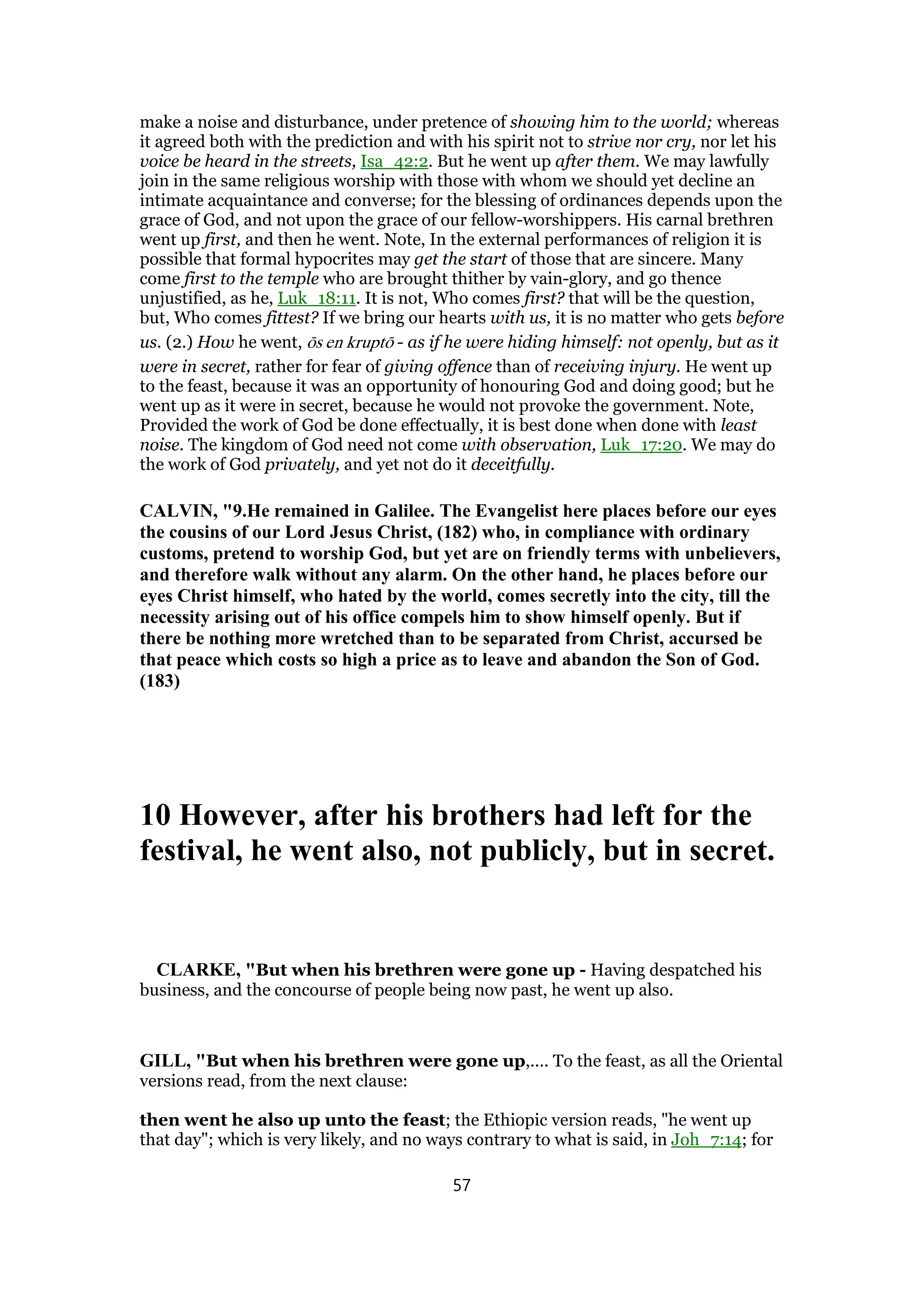 make a noise and disturbance, under pretence of showing him to the world; whereas
it agreed both with the prediction and with his spirit not to strive nor cry, nor let his
voice be heard in the streets, Isa_42:2. But he went up after them. We may lawfully
join in the same religious worship with those with whom we should yet decline an
intimate acquaintance and converse; for the blessing of ordinances depends upon the
grace of God, and not upon the grace of our fellow-worshippers. His carnal brethren
went up first, and then he went. Note, In the external performances of religion it is
possible that formal hypocrites may get the start of those that are sincere. Many
come first to the temple who are brought thither by vain-glory, and go thence
unjustified, as he, Luk_18:11. It is not, Who comes first? that will be the question,
but, Who comes fittest? If we bring our hearts with us, it is no matter who gets before
us. (2.) How he went, ōs en kruptō - as if he were hiding himself: not openly, but as it
were in secret, rather for fear of giving offence than of receiving injury. He went up
to the feast, because it was an opportunity of honouring God and doing good; but he
went up as it were in secret, because he would not provoke the government. Note,
Provided the work of God be done effectually, it is best done when done with least
noise. The kingdom of God need not come with observation, Luk_17:20. We may do
the work of God privately, and yet not do it deceitfully.
CALVIN, "9.He remained in Galilee. The Evangelist here places before our eyes
the cousins of our Lord Jesus Christ, (182) who, in compliance with ordinary
customs, pretend to worship God, but yet are on friendly terms with unbelievers,
and therefore walk without any alarm. On the other hand, he places before our
eyes Christ himself, who hated by the world, comes secretly into the city, till the
necessity arising out of his office compels him to show himself openly. But if
there be nothing more wretched than to be separated from Christ, accursed be
that peace which costs so high a price as to leave and abandon the Son of God.
(183)
10 However, after his brothers had left for the
festival, he went also, not publicly, but in secret.
CLARKE, "But when his brethren were gone up - Having despatched his
business, and the concourse of people being now past, he went up also.
GILL, "But when his brethren were gone up,.... To the feast, as all the Oriental
versions read, from the next clause:
then went he also up unto the feast; the Ethiopic version reads, "he went up
that day"; which is very likely, and no ways contrary to what is said, in Joh_7:14; for
57
 