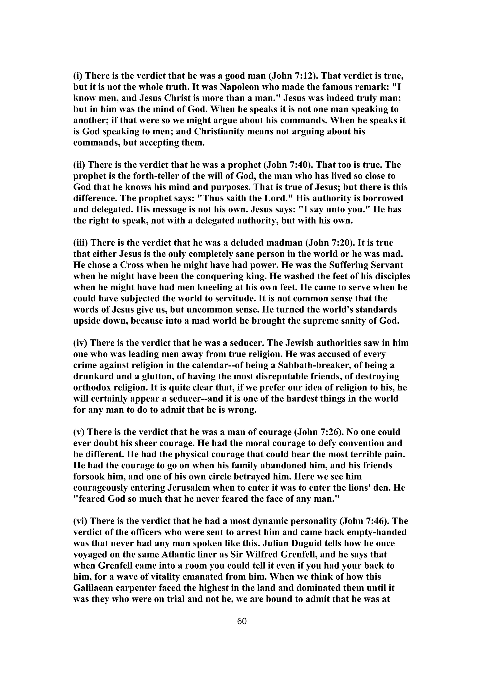 (i) There is the verdict that he was a good man (John 7:12). That verdict is true,
but it is not the whole truth. It was Napoleon who made the famous remark: "I
know men, and Jesus Christ is more than a man." Jesus was indeed truly man;
but in him was the mind of God. When he speaks it is not one man speaking to
another; if that were so we might argue about his commands. When he speaks it
is God speaking to men; and Christianity means not arguing about his
commands, but accepting them.
(ii) There is the verdict that he was a prophet (John 7:40). That too is true. The
prophet is the forth-teller of the will of God, the man who has lived so close to
God that he knows his mind and purposes. That is true of Jesus; but there is this
difference. The prophet says: "Thus saith the Lord." His authority is borrowed
and delegated. His message is not his own. Jesus says: "I say unto you." He has
the right to speak, not with a delegated authority, but with his own.
(iii) There is the verdict that he was a deluded madman (John 7:20). It is true
that either Jesus is the only completely sane person in the world or he was mad.
He chose a Cross when he might have had power. He was the Suffering Servant
when he might have been the conquering king. He washed the feet of his disciples
when he might have had men kneeling at his own feet. He came to serve when he
could have subjected the world to servitude. It is not common sense that the
words of Jesus give us, but uncommon sense. He turned the world's standards
upside down, because into a mad world he brought the supreme sanity of God.
(iv) There is the verdict that he was a seducer. The Jewish authorities saw in him
one who was leading men away from true religion. He was accused of every
crime against religion in the calendar--of being a Sabbath-breaker, of being a
drunkard and a glutton, of having the most disreputable friends, of destroying
orthodox religion. It is quite clear that, if we prefer our idea of religion to his, he
will certainly appear a seducer--and it is one of the hardest things in the world
for any man to do to admit that he is wrong.
(v) There is the verdict that he was a man of courage (John 7:26). No one could
ever doubt his sheer courage. He had the moral courage to defy convention and
be different. He had the physical courage that could bear the most terrible pain.
He had the courage to go on when his family abandoned him, and his friends
forsook him, and one of his own circle betrayed him. Here we see him
courageously entering Jerusalem when to enter it was to enter the lions' den. He
"feared God so much that he never feared the face of any man."
(vi) There is the verdict that he had a most dynamic personality (John 7:46). The
verdict of the officers who were sent to arrest him and came back empty-handed
was that never had any man spoken like this. Julian Duguid tells how he once
voyaged on the same Atlantic liner as Sir Wilfred Grenfell, and he says that
when Grenfell came into a room you could tell it even if you had your back to
him, for a wave of vitality emanated from him. When we think of how this
Galilaean carpenter faced the highest in the land and dominated them until it
was they who were on trial and not he, we are bound to admit that he was at
60
 
