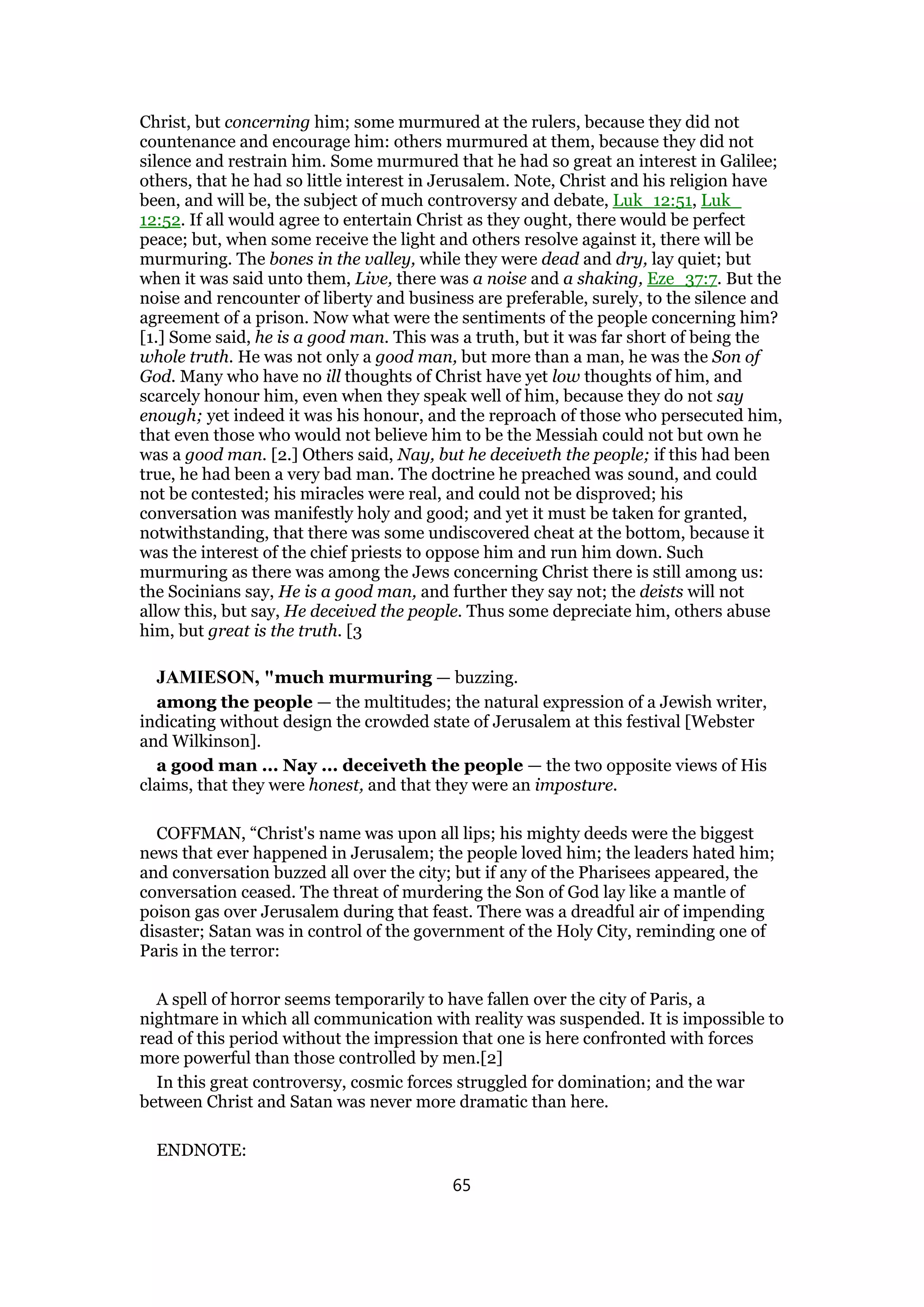 Christ, but concerning him; some murmured at the rulers, because they did not
countenance and encourage him: others murmured at them, because they did not
silence and restrain him. Some murmured that he had so great an interest in Galilee;
others, that he had so little interest in Jerusalem. Note, Christ and his religion have
been, and will be, the subject of much controversy and debate, Luk_12:51, Luk_
12:52. If all would agree to entertain Christ as they ought, there would be perfect
peace; but, when some receive the light and others resolve against it, there will be
murmuring. The bones in the valley, while they were dead and dry, lay quiet; but
when it was said unto them, Live, there was a noise and a shaking, Eze_37:7. But the
noise and rencounter of liberty and business are preferable, surely, to the silence and
agreement of a prison. Now what were the sentiments of the people concerning him?
[1.] Some said, he is a good man. This was a truth, but it was far short of being the
whole truth. He was not only a good man, but more than a man, he was the Son of
God. Many who have no ill thoughts of Christ have yet low thoughts of him, and
scarcely honour him, even when they speak well of him, because they do not say
enough; yet indeed it was his honour, and the reproach of those who persecuted him,
that even those who would not believe him to be the Messiah could not but own he
was a good man. [2.] Others said, Nay, but he deceiveth the people; if this had been
true, he had been a very bad man. The doctrine he preached was sound, and could
not be contested; his miracles were real, and could not be disproved; his
conversation was manifestly holy and good; and yet it must be taken for granted,
notwithstanding, that there was some undiscovered cheat at the bottom, because it
was the interest of the chief priests to oppose him and run him down. Such
murmuring as there was among the Jews concerning Christ there is still among us:
the Socinians say, He is a good man, and further they say not; the deists will not
allow this, but say, He deceived the people. Thus some depreciate him, others abuse
him, but great is the truth. [3
JAMIESON, "much murmuring — buzzing.
among the people — the multitudes; the natural expression of a Jewish writer,
indicating without design the crowded state of Jerusalem at this festival [Webster
and Wilkinson].
a good man ... Nay ... deceiveth the people — the two opposite views of His
claims, that they were honest, and that they were an imposture.
COFFMAN, “Christ's name was upon all lips; his mighty deeds were the biggest
news that ever happened in Jerusalem; the people loved him; the leaders hated him;
and conversation buzzed all over the city; but if any of the Pharisees appeared, the
conversation ceased. The threat of murdering the Son of God lay like a mantle of
poison gas over Jerusalem during that feast. There was a dreadful air of impending
disaster; Satan was in control of the government of the Holy City, reminding one of
Paris in the terror:
A spell of horror seems temporarily to have fallen over the city of Paris, a
nightmare in which all communication with reality was suspended. It is impossible to
read of this period without the impression that one is here confronted with forces
more powerful than those controlled by men.[2]
In this great controversy, cosmic forces struggled for domination; and the war
between Christ and Satan was never more dramatic than here.
ENDNOTE:
65
 