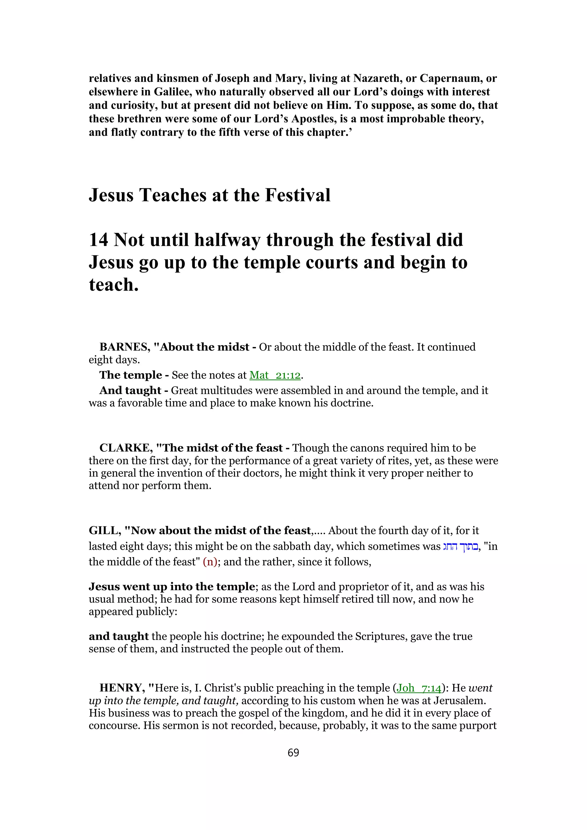 relatives and kinsmen of Joseph and Mary, living at Nazareth, or Capernaum, or
elsewhere in Galilee, who naturally observed all our Lord’s doings with interest
and curiosity, but at present did not believe on Him. To suppose, as some do, that
these brethren were some of our Lord’s Apostles, is a most improbable theory,
and flatly contrary to the fifth verse of this chapter.’
Jesus Teaches at the Festival
14 Not until halfway through the festival did
Jesus go up to the temple courts and begin to
teach.
BARNES, "About the midst - Or about the middle of the feast. It continued
eight days.
The temple - See the notes at Mat_21:12.
And taught - Great multitudes were assembled in and around the temple, and it
was a favorable time and place to make known his doctrine.
CLARKE, "The midst of the feast - Though the canons required him to be
there on the first day, for the performance of a great variety of rites, yet, as these were
in general the invention of their doctors, he might think it very proper neither to
attend nor perform them.
GILL, "Now about the midst of the feast,.... About the fourth day of it, for it
lasted eight days; this might be on the sabbath day, which sometimes was ‫החג‬ ‫,בתוך‬ "in
the middle of the feast" (n); and the rather, since it follows,
Jesus went up into the temple; as the Lord and proprietor of it, and as was his
usual method; he had for some reasons kept himself retired till now, and now he
appeared publicly:
and taught the people his doctrine; he expounded the Scriptures, gave the true
sense of them, and instructed the people out of them.
HENRY, "Here is, I. Christ's public preaching in the temple (Joh_7:14): He went
up into the temple, and taught, according to his custom when he was at Jerusalem.
His business was to preach the gospel of the kingdom, and he did it in every place of
concourse. His sermon is not recorded, because, probably, it was to the same purport
69
 