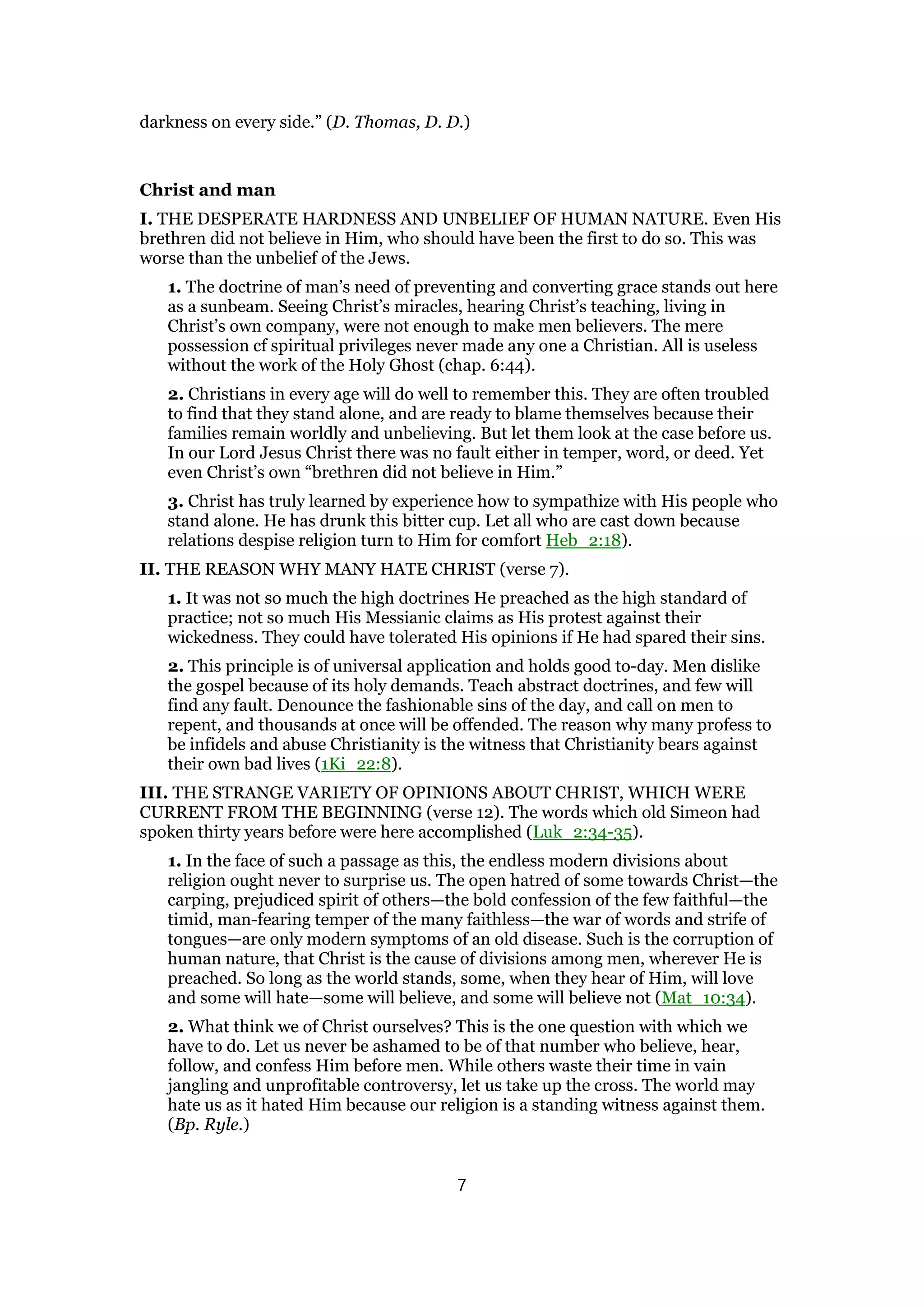 darkness on every side.” (D. Thomas, D. D.)
Christ and man
I. THE DESPERATE HARDNESS AND UNBELIEF OF HUMAN NATURE. Even His
brethren did not believe in Him, who should have been the first to do so. This was
worse than the unbelief of the Jews.
1. The doctrine of man’s need of preventing and converting grace stands out here
as a sunbeam. Seeing Christ’s miracles, hearing Christ’s teaching, living in
Christ’s own company, were not enough to make men believers. The mere
possession cf spiritual privileges never made any one a Christian. All is useless
without the work of the Holy Ghost (chap. 6:44).
2. Christians in every age will do well to remember this. They are often troubled
to find that they stand alone, and are ready to blame themselves because their
families remain worldly and unbelieving. But let them look at the case before us.
In our Lord Jesus Christ there was no fault either in temper, word, or deed. Yet
even Christ’s own “brethren did not believe in Him.”
3. Christ has truly learned by experience how to sympathize with His people who
stand alone. He has drunk this bitter cup. Let all who are cast down because
relations despise religion turn to Him for comfort Heb_2:18).
II. THE REASON WHY MANY HATE CHRIST (verse 7).
1. It was not so much the high doctrines He preached as the high standard of
practice; not so much His Messianic claims as His protest against their
wickedness. They could have tolerated His opinions if He had spared their sins.
2. This principle is of universal application and holds good to-day. Men dislike
the gospel because of its holy demands. Teach abstract doctrines, and few will
find any fault. Denounce the fashionable sins of the day, and call on men to
repent, and thousands at once will be offended. The reason why many profess to
be infidels and abuse Christianity is the witness that Christianity bears against
their own bad lives (1Ki_22:8).
III. THE STRANGE VARIETY OF OPINIONS ABOUT CHRIST, WHICH WERE
CURRENT FROM THE BEGINNING (verse 12). The words which old Simeon had
spoken thirty years before were here accomplished (Luk_2:34-35).
1. In the face of such a passage as this, the endless modern divisions about
religion ought never to surprise us. The open hatred of some towards Christ—the
carping, prejudiced spirit of others—the bold confession of the few faithful—the
timid, man-fearing temper of the many faithless—the war of words and strife of
tongues—are only modern symptoms of an old disease. Such is the corruption of
human nature, that Christ is the cause of divisions among men, wherever He is
preached. So long as the world stands, some, when they hear of Him, will love
and some will hate—some will believe, and some will believe not (Mat_10:34).
2. What think we of Christ ourselves? This is the one question with which we
have to do. Let us never be ashamed to be of that number who believe, hear,
follow, and confess Him before men. While others waste their time in vain
jangling and unprofitable controversy, let us take up the cross. The world may
hate us as it hated Him because our religion is a standing witness against them.
(Bp. Ryle.)
7
 