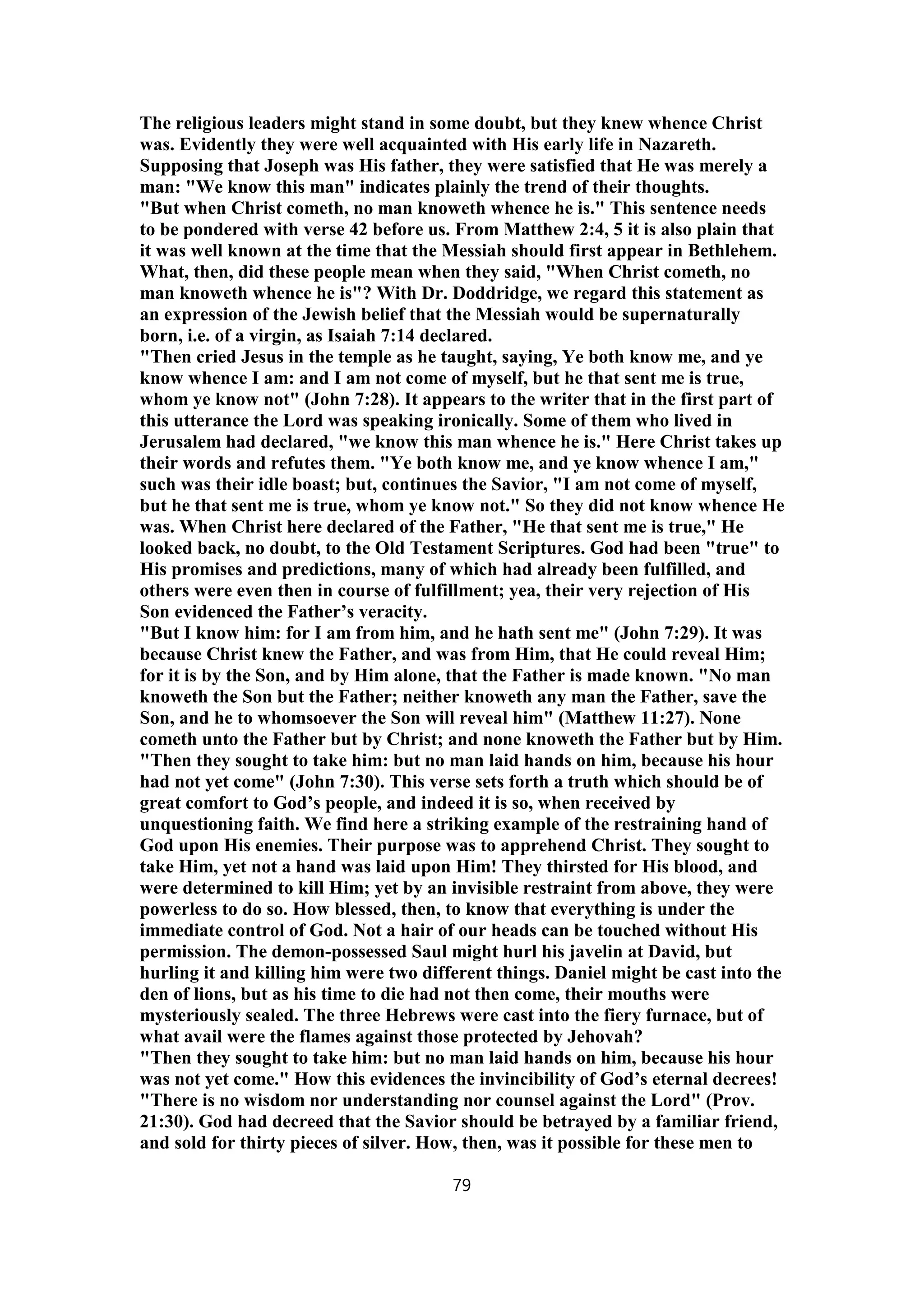 The religious leaders might stand in some doubt, but they knew whence Christ
was. Evidently they were well acquainted with His early life in Nazareth.
Supposing that Joseph was His father, they were satisfied that He was merely a
man: "We know this man" indicates plainly the trend of their thoughts.
"But when Christ cometh, no man knoweth whence he is." This sentence needs
to be pondered with verse 42 before us. From Matthew 2:4, 5 it is also plain that
it was well known at the time that the Messiah should first appear in Bethlehem.
What, then, did these people mean when they said, "When Christ cometh, no
man knoweth whence he is"? With Dr. Doddridge, we regard this statement as
an expression of the Jewish belief that the Messiah would be supernaturally
born, i.e. of a virgin, as Isaiah 7:14 declared.
"Then cried Jesus in the temple as he taught, saying, Ye both know me, and ye
know whence I am: and I am not come of myself, but he that sent me is true,
whom ye know not" (John 7:28). It appears to the writer that in the first part of
this utterance the Lord was speaking ironically. Some of them who lived in
Jerusalem had declared, "we know this man whence he is." Here Christ takes up
their words and refutes them. "Ye both know me, and ye know whence I am,"
such was their idle boast; but, continues the Savior, "I am not come of myself,
but he that sent me is true, whom ye know not." So they did not know whence He
was. When Christ here declared of the Father, "He that sent me is true," He
looked back, no doubt, to the Old Testament Scriptures. God had been "true" to
His promises and predictions, many of which had already been fulfilled, and
others were even then in course of fulfillment; yea, their very rejection of His
Son evidenced the Father’s veracity.
"But I know him: for I am from him, and he hath sent me" (John 7:29). It was
because Christ knew the Father, and was from Him, that He could reveal Him;
for it is by the Son, and by Him alone, that the Father is made known. "No man
knoweth the Son but the Father; neither knoweth any man the Father, save the
Son, and he to whomsoever the Son will reveal him" (Matthew 11:27). None
cometh unto the Father but by Christ; and none knoweth the Father but by Him.
"Then they sought to take him: but no man laid hands on him, because his hour
had not yet come" (John 7:30). This verse sets forth a truth which should be of
great comfort to God’s people, and indeed it is so, when received by
unquestioning faith. We find here a striking example of the restraining hand of
God upon His enemies. Their purpose was to apprehend Christ. They sought to
take Him, yet not a hand was laid upon Him! They thirsted for His blood, and
were determined to kill Him; yet by an invisible restraint from above, they were
powerless to do so. How blessed, then, to know that everything is under the
immediate control of God. Not a hair of our heads can be touched without His
permission. The demon-possessed Saul might hurl his javelin at David, but
hurling it and killing him were two different things. Daniel might be cast into the
den of lions, but as his time to die had not then come, their mouths were
mysteriously sealed. The three Hebrews were cast into the fiery furnace, but of
what avail were the flames against those protected by Jehovah?
"Then they sought to take him: but no man laid hands on him, because his hour
was not yet come." How this evidences the invincibility of God’s eternal decrees!
"There is no wisdom nor understanding nor counsel against the Lord" (Prov.
21:30). God had decreed that the Savior should be betrayed by a familiar friend,
and sold for thirty pieces of silver. How, then, was it possible for these men to
79
 