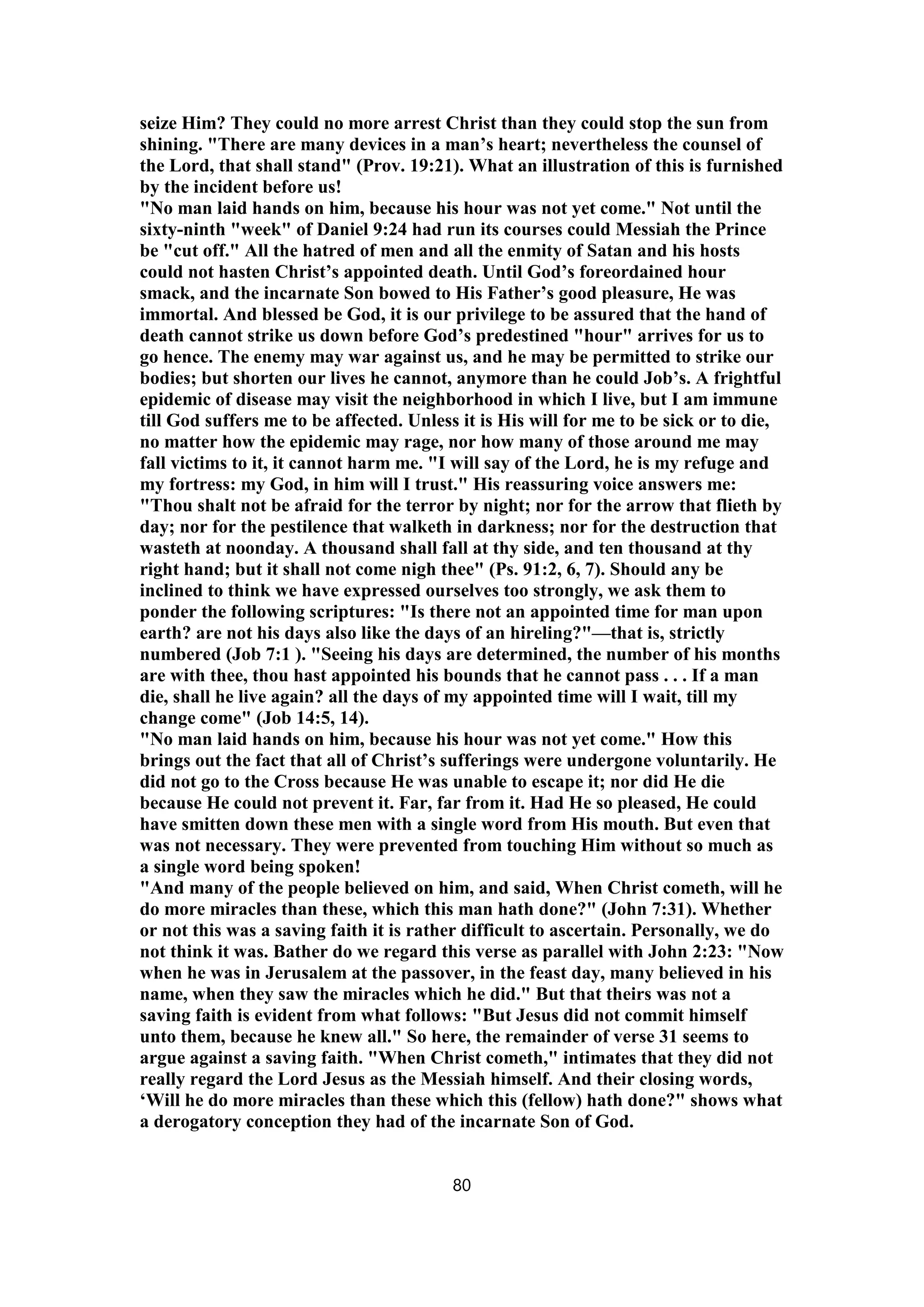 seize Him? They could no more arrest Christ than they could stop the sun from
shining. "There are many devices in a man’s heart; nevertheless the counsel of
the Lord, that shall stand" (Prov. 19:21). What an illustration of this is furnished
by the incident before us!
"No man laid hands on him, because his hour was not yet come." Not until the
sixty-ninth "week" of Daniel 9:24 had run its courses could Messiah the Prince
be "cut off." All the hatred of men and all the enmity of Satan and his hosts
could not hasten Christ’s appointed death. Until God’s foreordained hour
smack, and the incarnate Son bowed to His Father’s good pleasure, He was
immortal. And blessed be God, it is our privilege to be assured that the hand of
death cannot strike us down before God’s predestined "hour" arrives for us to
go hence. The enemy may war against us, and he may be permitted to strike our
bodies; but shorten our lives he cannot, anymore than he could Job’s. A frightful
epidemic of disease may visit the neighborhood in which I live, but I am immune
till God suffers me to be affected. Unless it is His will for me to be sick or to die,
no matter how the epidemic may rage, nor how many of those around me may
fall victims to it, it cannot harm me. "I will say of the Lord, he is my refuge and
my fortress: my God, in him will I trust." His reassuring voice answers me:
"Thou shalt not be afraid for the terror by night; nor for the arrow that flieth by
day; nor for the pestilence that walketh in darkness; nor for the destruction that
wasteth at noonday. A thousand shall fall at thy side, and ten thousand at thy
right hand; but it shall not come nigh thee" (Ps. 91:2, 6, 7). Should any be
inclined to think we have expressed ourselves too strongly, we ask them to
ponder the following scriptures: "Is there not an appointed time for man upon
earth? are not his days also like the days of an hireling?"—that is, strictly
numbered (Job 7:1 ). "Seeing his days are determined, the number of his months
are with thee, thou hast appointed his bounds that he cannot pass . . . If a man
die, shall he live again? all the days of my appointed time will I wait, till my
change come" (Job 14:5, 14).
"No man laid hands on him, because his hour was not yet come." How this
brings out the fact that all of Christ’s sufferings were undergone voluntarily. He
did not go to the Cross because He was unable to escape it; nor did He die
because He could not prevent it. Far, far from it. Had He so pleased, He could
have smitten down these men with a single word from His mouth. But even that
was not necessary. They were prevented from touching Him without so much as
a single word being spoken!
"And many of the people believed on him, and said, When Christ cometh, will he
do more miracles than these, which this man hath done?" (John 7:31). Whether
or not this was a saving faith it is rather difficult to ascertain. Personally, we do
not think it was. Bather do we regard this verse as parallel with John 2:23: "Now
when he was in Jerusalem at the passover, in the feast day, many believed in his
name, when they saw the miracles which he did." But that theirs was not a
saving faith is evident from what follows: "But Jesus did not commit himself
unto them, because he knew all." So here, the remainder of verse 31 seems to
argue against a saving faith. "When Christ cometh," intimates that they did not
really regard the Lord Jesus as the Messiah himself. And their closing words,
‘Will he do more miracles than these which this (fellow) hath done?" shows what
a derogatory conception they had of the incarnate Son of God.
80
 