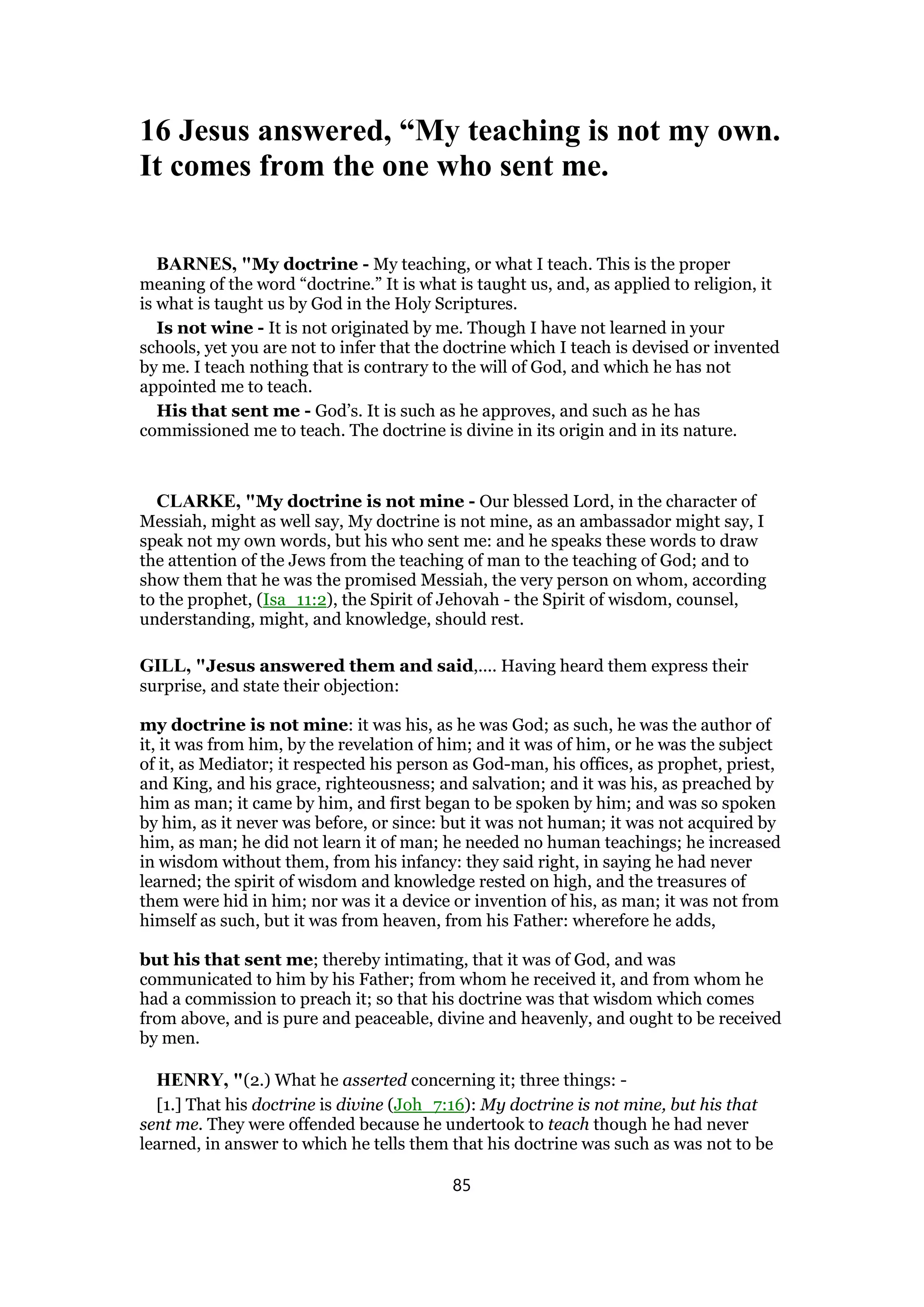 16 Jesus answered, “My teaching is not my own.
It comes from the one who sent me.
BARNES, "My doctrine - My teaching, or what I teach. This is the proper
meaning of the word “doctrine.” It is what is taught us, and, as applied to religion, it
is what is taught us by God in the Holy Scriptures.
Is not wine - It is not originated by me. Though I have not learned in your
schools, yet you are not to infer that the doctrine which I teach is devised or invented
by me. I teach nothing that is contrary to the will of God, and which he has not
appointed me to teach.
His that sent me - God’s. It is such as he approves, and such as he has
commissioned me to teach. The doctrine is divine in its origin and in its nature.
CLARKE, "My doctrine is not mine - Our blessed Lord, in the character of
Messiah, might as well say, My doctrine is not mine, as an ambassador might say, I
speak not my own words, but his who sent me: and he speaks these words to draw
the attention of the Jews from the teaching of man to the teaching of God; and to
show them that he was the promised Messiah, the very person on whom, according
to the prophet, (Isa_11:2), the Spirit of Jehovah - the Spirit of wisdom, counsel,
understanding, might, and knowledge, should rest.
GILL, "Jesus answered them and said,.... Having heard them express their
surprise, and state their objection:
my doctrine is not mine: it was his, as he was God; as such, he was the author of
it, it was from him, by the revelation of him; and it was of him, or he was the subject
of it, as Mediator; it respected his person as God-man, his offices, as prophet, priest,
and King, and his grace, righteousness; and salvation; and it was his, as preached by
him as man; it came by him, and first began to be spoken by him; and was so spoken
by him, as it never was before, or since: but it was not human; it was not acquired by
him, as man; he did not learn it of man; he needed no human teachings; he increased
in wisdom without them, from his infancy: they said right, in saying he had never
learned; the spirit of wisdom and knowledge rested on high, and the treasures of
them were hid in him; nor was it a device or invention of his, as man; it was not from
himself as such, but it was from heaven, from his Father: wherefore he adds,
but his that sent me; thereby intimating, that it was of God, and was
communicated to him by his Father; from whom he received it, and from whom he
had a commission to preach it; so that his doctrine was that wisdom which comes
from above, and is pure and peaceable, divine and heavenly, and ought to be received
by men.
HENRY, "(2.) What he asserted concerning it; three things: -
[1.] That his doctrine is divine (Joh_7:16): My doctrine is not mine, but his that
sent me. They were offended because he undertook to teach though he had never
learned, in answer to which he tells them that his doctrine was such as was not to be
85
 