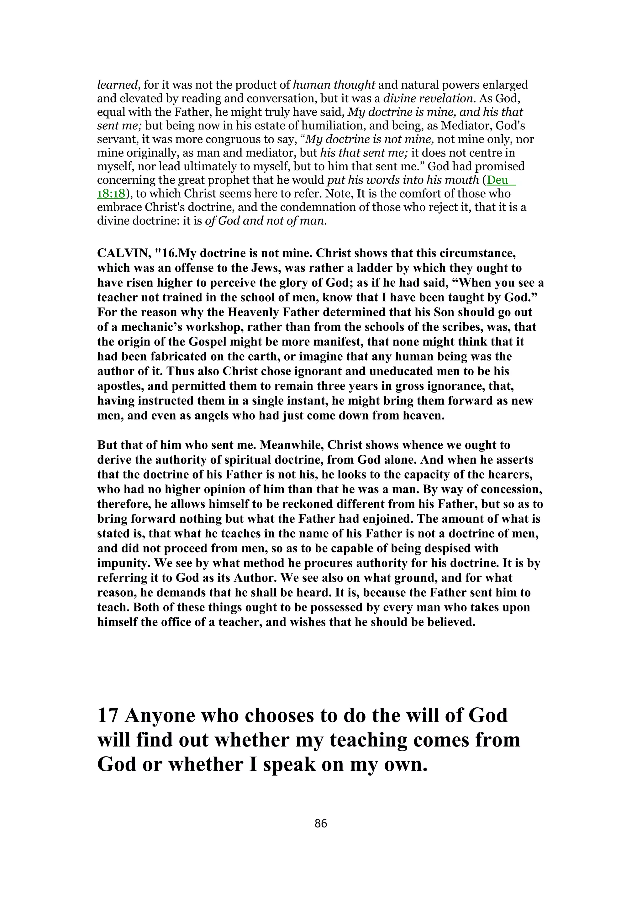 learned, for it was not the product of human thought and natural powers enlarged
and elevated by reading and conversation, but it was a divine revelation. As God,
equal with the Father, he might truly have said, My doctrine is mine, and his that
sent me; but being now in his estate of humiliation, and being, as Mediator, God's
servant, it was more congruous to say, “My doctrine is not mine, not mine only, nor
mine originally, as man and mediator, but his that sent me; it does not centre in
myself, nor lead ultimately to myself, but to him that sent me.” God had promised
concerning the great prophet that he would put his words into his mouth (Deu_
18:18), to which Christ seems here to refer. Note, It is the comfort of those who
embrace Christ's doctrine, and the condemnation of those who reject it, that it is a
divine doctrine: it is of God and not of man.
CALVIN, "16.My doctrine is not mine. Christ shows that this circumstance,
which was an offense to the Jews, was rather a ladder by which they ought to
have risen higher to perceive the glory of God; as if he had said, “When you see a
teacher not trained in the school of men, know that I have been taught by God.”
For the reason why the Heavenly Father determined that his Son should go out
of a mechanic’s workshop, rather than from the schools of the scribes, was, that
the origin of the Gospel might be more manifest, that none might think that it
had been fabricated on the earth, or imagine that any human being was the
author of it. Thus also Christ chose ignorant and uneducated men to be his
apostles, and permitted them to remain three years in gross ignorance, that,
having instructed them in a single instant, he might bring them forward as new
men, and even as angels who had just come down from heaven.
But that of him who sent me. Meanwhile, Christ shows whence we ought to
derive the authority of spiritual doctrine, from God alone. And when he asserts
that the doctrine of his Father is not his, he looks to the capacity of the hearers,
who had no higher opinion of him than that he was a man. By way of concession,
therefore, he allows himself to be reckoned different from his Father, but so as to
bring forward nothing but what the Father had enjoined. The amount of what is
stated is, that what he teaches in the name of his Father is not a doctrine of men,
and did not proceed from men, so as to be capable of being despised with
impunity. We see by what method he procures authority for his doctrine. It is by
referring it to God as its Author. We see also on what ground, and for what
reason, he demands that he shall be heard. It is, because the Father sent him to
teach. Both of these things ought to be possessed by every man who takes upon
himself the office of a teacher, and wishes that he should be believed.
17 Anyone who chooses to do the will of God
will find out whether my teaching comes from
God or whether I speak on my own.
86
 