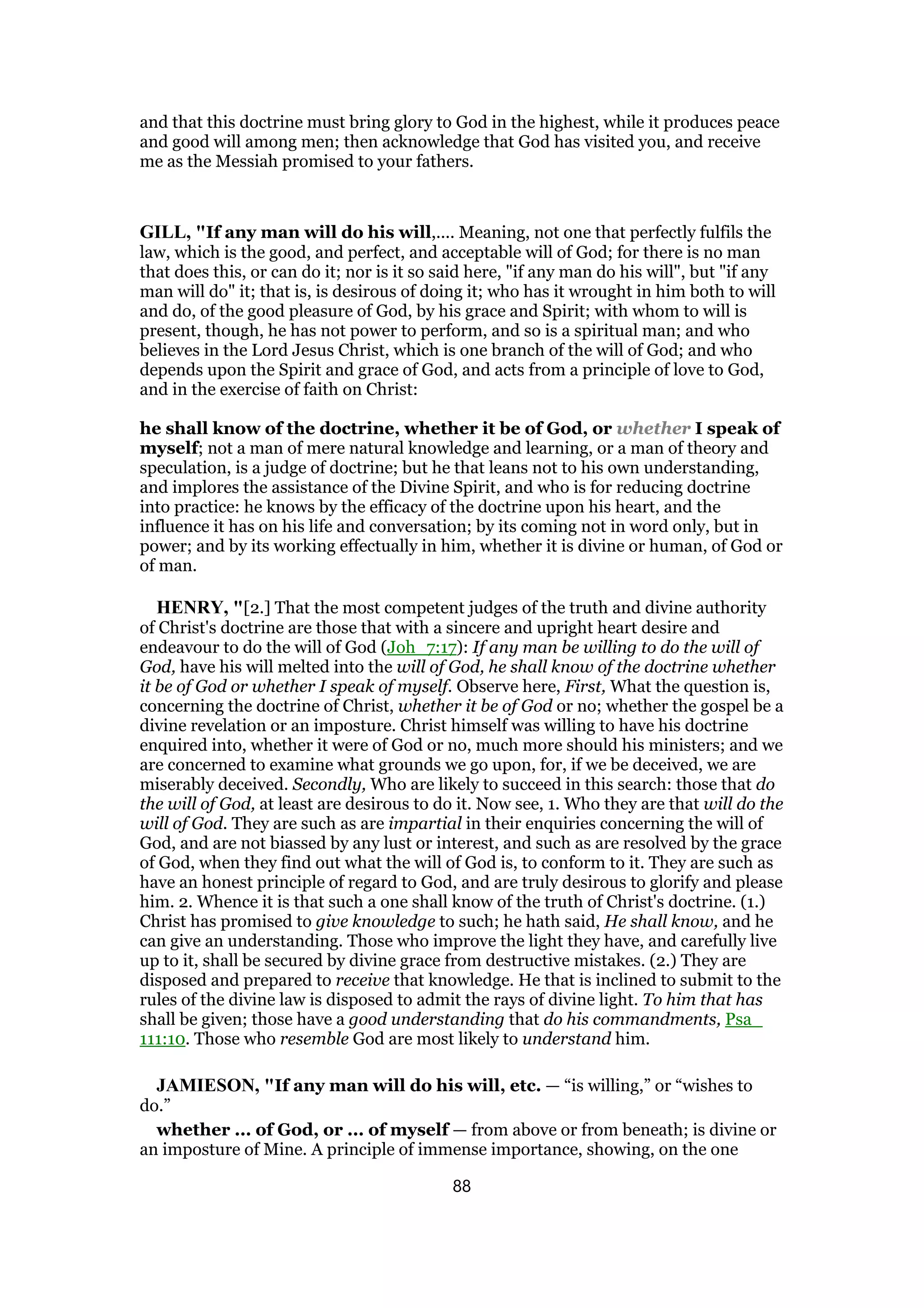 and that this doctrine must bring glory to God in the highest, while it produces peace
and good will among men; then acknowledge that God has visited you, and receive
me as the Messiah promised to your fathers.
GILL, "If any man will do his will,.... Meaning, not one that perfectly fulfils the
law, which is the good, and perfect, and acceptable will of God; for there is no man
that does this, or can do it; nor is it so said here, "if any man do his will", but "if any
man will do" it; that is, is desirous of doing it; who has it wrought in him both to will
and do, of the good pleasure of God, by his grace and Spirit; with whom to will is
present, though, he has not power to perform, and so is a spiritual man; and who
believes in the Lord Jesus Christ, which is one branch of the will of God; and who
depends upon the Spirit and grace of God, and acts from a principle of love to God,
and in the exercise of faith on Christ:
he shall know of the doctrine, whether it be of God, or whether I speak of
myself; not a man of mere natural knowledge and learning, or a man of theory and
speculation, is a judge of doctrine; but he that leans not to his own understanding,
and implores the assistance of the Divine Spirit, and who is for reducing doctrine
into practice: he knows by the efficacy of the doctrine upon his heart, and the
influence it has on his life and conversation; by its coming not in word only, but in
power; and by its working effectually in him, whether it is divine or human, of God or
of man.
HENRY, "[2.] That the most competent judges of the truth and divine authority
of Christ's doctrine are those that with a sincere and upright heart desire and
endeavour to do the will of God (Joh_7:17): If any man be willing to do the will of
God, have his will melted into the will of God, he shall know of the doctrine whether
it be of God or whether I speak of myself. Observe here, First, What the question is,
concerning the doctrine of Christ, whether it be of God or no; whether the gospel be a
divine revelation or an imposture. Christ himself was willing to have his doctrine
enquired into, whether it were of God or no, much more should his ministers; and we
are concerned to examine what grounds we go upon, for, if we be deceived, we are
miserably deceived. Secondly, Who are likely to succeed in this search: those that do
the will of God, at least are desirous to do it. Now see, 1. Who they are that will do the
will of God. They are such as are impartial in their enquiries concerning the will of
God, and are not biassed by any lust or interest, and such as are resolved by the grace
of God, when they find out what the will of God is, to conform to it. They are such as
have an honest principle of regard to God, and are truly desirous to glorify and please
him. 2. Whence it is that such a one shall know of the truth of Christ's doctrine. (1.)
Christ has promised to give knowledge to such; he hath said, He shall know, and he
can give an understanding. Those who improve the light they have, and carefully live
up to it, shall be secured by divine grace from destructive mistakes. (2.) They are
disposed and prepared to receive that knowledge. He that is inclined to submit to the
rules of the divine law is disposed to admit the rays of divine light. To him that has
shall be given; those have a good understanding that do his commandments, Psa_
111:10. Those who resemble God are most likely to understand him.
JAMIESON, "If any man will do his will, etc. — “is willing,” or “wishes to
do.”
whether ... of God, or ... of myself — from above or from beneath; is divine or
an imposture of Mine. A principle of immense importance, showing, on the one
88
 