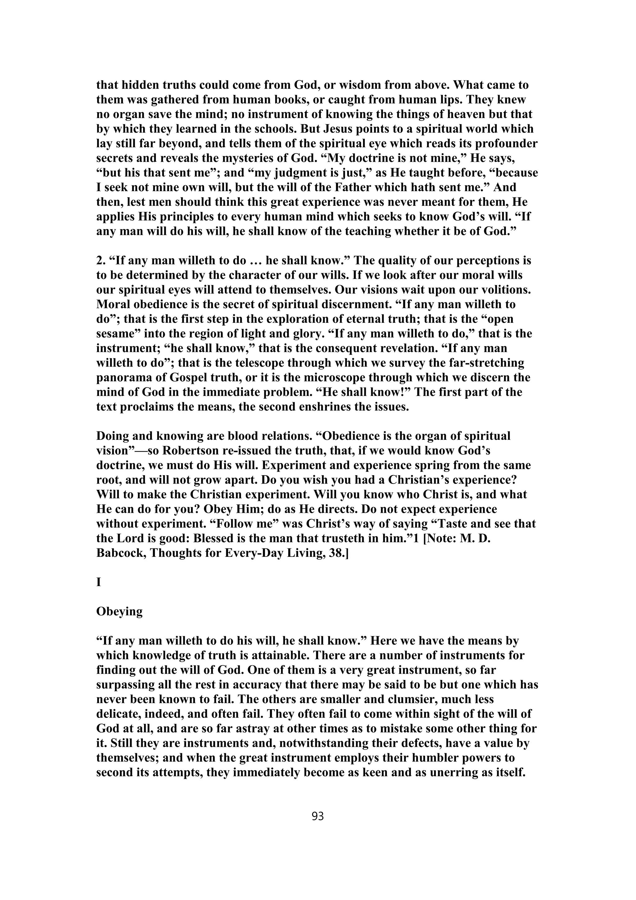 that hidden truths could come from God, or wisdom from above. What came to
them was gathered from human books, or caught from human lips. They knew
no organ save the mind; no instrument of knowing the things of heaven but that
by which they learned in the schools. But Jesus points to a spiritual world which
lay still far beyond, and tells them of the spiritual eye which reads its profounder
secrets and reveals the mysteries of God. “My doctrine is not mine,” He says,
“but his that sent me”; and “my judgment is just,” as He taught before, “because
I seek not mine own will, but the will of the Father which hath sent me.” And
then, lest men should think this great experience was never meant for them, He
applies His principles to every human mind which seeks to know God’s will. “If
any man will do his will, he shall know of the teaching whether it be of God.”
2. “If any man willeth to do … he shall know.” The quality of our perceptions is
to be determined by the character of our wills. If we look after our moral wills
our spiritual eyes will attend to themselves. Our visions wait upon our volitions.
Moral obedience is the secret of spiritual discernment. “If any man willeth to
do”; that is the first step in the exploration of eternal truth; that is the “open
sesame” into the region of light and glory. “If any man willeth to do,” that is the
instrument; “he shall know,” that is the consequent revelation. “If any man
willeth to do”; that is the telescope through which we survey the far-stretching
panorama of Gospel truth, or it is the microscope through which we discern the
mind of God in the immediate problem. “He shall know!” The first part of the
text proclaims the means, the second enshrines the issues.
Doing and knowing are blood relations. “Obedience is the organ of spiritual
vision”—so Robertson re-issued the truth, that, if we would know God’s
doctrine, we must do His will. Experiment and experience spring from the same
root, and will not grow apart. Do you wish you had a Christian’s experience?
Will to make the Christian experiment. Will you know who Christ is, and what
He can do for you? Obey Him; do as He directs. Do not expect experience
without experiment. “Follow me” was Christ’s way of saying “Taste and see that
the Lord is good: Blessed is the man that trusteth in him.”1 [Note: M. D.
Babcock, Thoughts for Every-Day Living, 38.]
I
Obeying
“If any man willeth to do his will, he shall know.” Here we have the means by
which knowledge of truth is attainable. There are a number of instruments for
finding out the will of God. One of them is a very great instrument, so far
surpassing all the rest in accuracy that there may be said to be but one which has
never been known to fail. The others are smaller and clumsier, much less
delicate, indeed, and often fail. They often fail to come within sight of the will of
God at all, and are so far astray at other times as to mistake some other thing for
it. Still they are instruments and, notwithstanding their defects, have a value by
themselves; and when the great instrument employs their humbler powers to
second its attempts, they immediately become as keen and as unerring as itself.
93
 