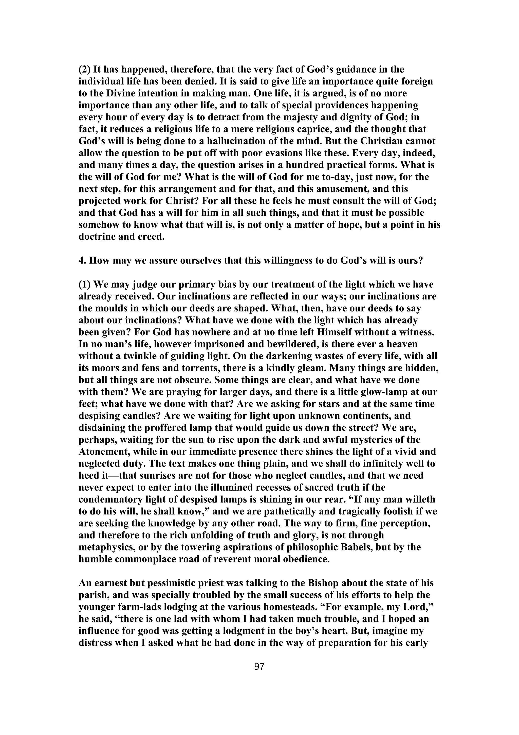 (2) It has happened, therefore, that the very fact of God’s guidance in the
individual life has been denied. It is said to give life an importance quite foreign
to the Divine intention in making man. One life, it is argued, is of no more
importance than any other life, and to talk of special providences happening
every hour of every day is to detract from the majesty and dignity of God; in
fact, it reduces a religious life to a mere religious caprice, and the thought that
God’s will is being done to a hallucination of the mind. But the Christian cannot
allow the question to be put off with poor evasions like these. Every day, indeed,
and many times a day, the question arises in a hundred practical forms. What is
the will of God for me? What is the will of God for me to-day, just now, for the
next step, for this arrangement and for that, and this amusement, and this
projected work for Christ? For all these he feels he must consult the will of God;
and that God has a will for him in all such things, and that it must be possible
somehow to know what that will is, is not only a matter of hope, but a point in his
doctrine and creed.
4. How may we assure ourselves that this willingness to do God’s will is ours?
(1) We may judge our primary bias by our treatment of the light which we have
already received. Our inclinations are reflected in our ways; our inclinations are
the moulds in which our deeds are shaped. What, then, have our deeds to say
about our inclinations? What have we done with the light which has already
been given? For God has nowhere and at no time left Himself without a witness.
In no man’s life, however imprisoned and bewildered, is there ever a heaven
without a twinkle of guiding light. On the darkening wastes of every life, with all
its moors and fens and torrents, there is a kindly gleam. Many things are hidden,
but all things are not obscure. Some things are clear, and what have we done
with them? We are praying for larger days, and there is a little glow-lamp at our
feet; what have we done with that? Are we asking for stars and at the same time
despising candles? Are we waiting for light upon unknown continents, and
disdaining the proffered lamp that would guide us down the street? We are,
perhaps, waiting for the sun to rise upon the dark and awful mysteries of the
Atonement, while in our immediate presence there shines the light of a vivid and
neglected duty. The text makes one thing plain, and we shall do infinitely well to
heed it—that sunrises are not for those who neglect candles, and that we need
never expect to enter into the illumined recesses of sacred truth if the
condemnatory light of despised lamps is shining in our rear. “If any man willeth
to do his will, he shall know,” and we are pathetically and tragically foolish if we
are seeking the knowledge by any other road. The way to firm, fine perception,
and therefore to the rich unfolding of truth and glory, is not through
metaphysics, or by the towering aspirations of philosophic Babels, but by the
humble commonplace road of reverent moral obedience.
An earnest but pessimistic priest was talking to the Bishop about the state of his
parish, and was specially troubled by the small success of his efforts to help the
younger farm-lads lodging at the various homesteads. “For example, my Lord,”
he said, “there is one lad with whom I had taken much trouble, and I hoped an
influence for good was getting a lodgment in the boy’s heart. But, imagine my
distress when I asked what he had done in the way of preparation for his early
97
 