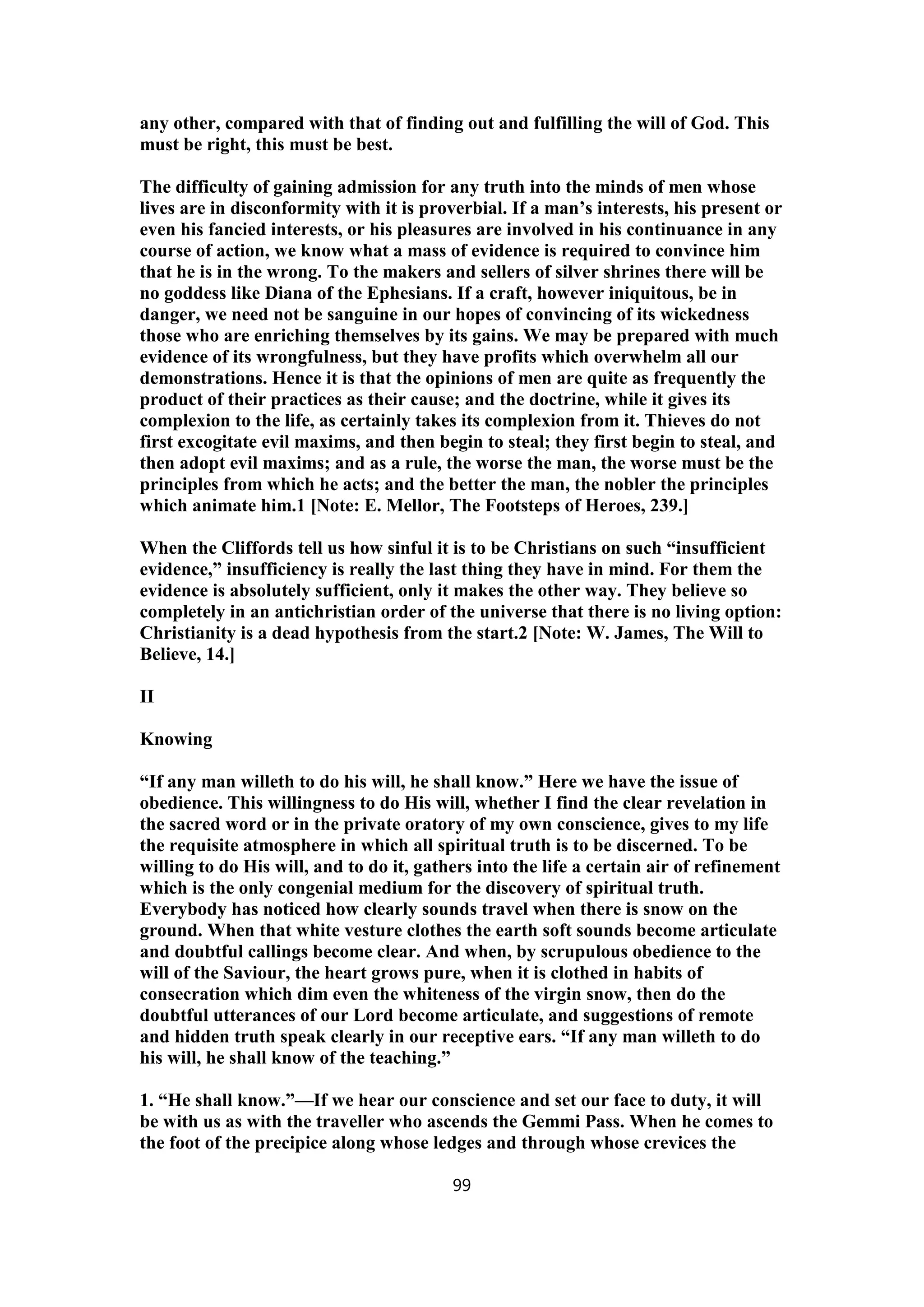 any other, compared with that of finding out and fulfilling the will of God. This
must be right, this must be best.
The difficulty of gaining admission for any truth into the minds of men whose
lives are in disconformity with it is proverbial. If a man’s interests, his present or
even his fancied interests, or his pleasures are involved in his continuance in any
course of action, we know what a mass of evidence is required to convince him
that he is in the wrong. To the makers and sellers of silver shrines there will be
no goddess like Diana of the Ephesians. If a craft, however iniquitous, be in
danger, we need not be sanguine in our hopes of convincing of its wickedness
those who are enriching themselves by its gains. We may be prepared with much
evidence of its wrongfulness, but they have profits which overwhelm all our
demonstrations. Hence it is that the opinions of men are quite as frequently the
product of their practices as their cause; and the doctrine, while it gives its
complexion to the life, as certainly takes its complexion from it. Thieves do not
first excogitate evil maxims, and then begin to steal; they first begin to steal, and
then adopt evil maxims; and as a rule, the worse the man, the worse must be the
principles from which he acts; and the better the man, the nobler the principles
which animate him.1 [Note: E. Mellor, The Footsteps of Heroes, 239.]
When the Cliffords tell us how sinful it is to be Christians on such “insufficient
evidence,” insufficiency is really the last thing they have in mind. For them the
evidence is absolutely sufficient, only it makes the other way. They believe so
completely in an antichristian order of the universe that there is no living option:
Christianity is a dead hypothesis from the start.2 [Note: W. James, The Will to
Believe, 14.]
II
Knowing
“If any man willeth to do his will, he shall know.” Here we have the issue of
obedience. This willingness to do His will, whether I find the clear revelation in
the sacred word or in the private oratory of my own conscience, gives to my life
the requisite atmosphere in which all spiritual truth is to be discerned. To be
willing to do His will, and to do it, gathers into the life a certain air of refinement
which is the only congenial medium for the discovery of spiritual truth.
Everybody has noticed how clearly sounds travel when there is snow on the
ground. When that white vesture clothes the earth soft sounds become articulate
and doubtful callings become clear. And when, by scrupulous obedience to the
will of the Saviour, the heart grows pure, when it is clothed in habits of
consecration which dim even the whiteness of the virgin snow, then do the
doubtful utterances of our Lord become articulate, and suggestions of remote
and hidden truth speak clearly in our receptive ears. “If any man willeth to do
his will, he shall know of the teaching.”
1. “He shall know.”—If we hear our conscience and set our face to duty, it will
be with us as with the traveller who ascends the Gemmi Pass. When he comes to
the foot of the precipice along whose ledges and through whose crevices the
99
 