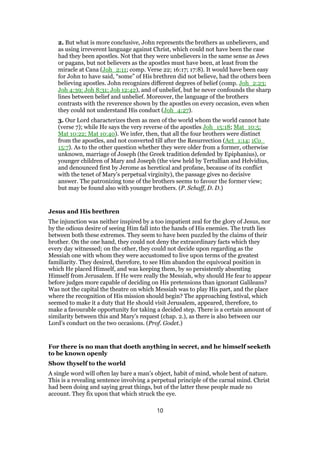 2. But what is more conclusive, John represents the brothers as unbelievers, and
as using irreverent language against Christ, which could not have been the case
had they been apostles. Not that they were unbelievers in the same sense as Jews
or pagans, but not believers as the apostles must have been, at least from the
miracle at Cana (Joh_2:11; comp. Verse 22; 16:17; 17:8). It would have been easy
for John to have said, “some” of His brethren did not believe, had the others been
believing apostles. John recognizes different degrees of belief (comp. Joh_2:23;
Joh 4:39; Joh 8:31; Joh 12:42), and of unbelief, but he never confounds the sharp
lines between belief and unbelief. Moreover, the language of the brothers
contrasts with the reverence shown by the apostles on every occasion, even when
they could not understand His conduct (Joh_4:27).
3. Our Lord characterizes them as men of the world whom the world cannot hate
(verse 7); while He says the very reverse of the apostles Joh_15:18; Mat_10:5;
Mat 10:22; Mat 10:40). We infer, then, that all the four brothers were distinct
from the apostles, and not converted till after the Resurrection (Act_1:14; 1Co_
15:7). As to the other question whether they were older from a former, otherwise
unknown, marriage of Joseph (the Greek tradition defended by Epiphanius), or
younger children of Mary and Joseph (the view held by Tertullian and Helvidius,
and denounced first by Jerome as heretical and profane, because of its conflict
with the tenet of Mary’s perpetual virginity), the passage gives no decisive
answer. The patronizing tone of the brothers seems to favour the former view;
but may be found also with younger brothers. (P. Schaff, D. D.)
Jesus and His brethren
The injunction was neither inspired by a too impatient zeal for the glory of Jesus, nor
by the odious desire of seeing Him fall into the hands of His enemies. The truth lies
between both these extremes. They seem to have been puzzled by the claims of their
brother. On the one hand, they could not deny the extraordinary facts which they
every day witnessed; on the other, they could not decide upon regarding as the
Messiah one with whom they were accustomed to live upon terms of the greatest
familiarity. They desired, therefore, to see Him abandon the equivocal position in
which He placed Himself, and was keeping them, by so persistently absenting
Himself from Jerusalem. If He were really the Messiah, why should He fear to appear
before judges more capable of deciding on His pretensions than ignorant Galileans?
Was not the capital the theatre on which Messiah was to play His part, and the place
where the recognition of His mission should begin? The approaching festival, which
seemed to make it a duty that He should visit Jerusalem, appeared, therefore, to
make a favourable opportunity for taking a decided step. There is a certain amount of
similarity between this and Mary’s request (chap. 2.), as there is also between our
Lord’s conduct on the two occasions. (Prof. Godet.)
For there is no man that doeth anything in secret, and he himself seeketh
to be known openly
Show thyself to the world
A single word will often lay bare a man’s object, habit of mind, whole bent of nature.
This is a revealing sentence involving a perpetual principle of the carnal mind. Christ
had been doing and saying great things, but of the latter these people made no
account. They fix upon that which struck the eye.
10
 