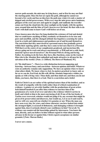 narrow path ascends, the mist may be lying heavy, and at first he may not find
the starting-point. Once his feet are upon the path, although he cannot see
beyond a few yards and has no idea how the path may wind, it is only a matter of
dogged and careful perseverance. With every step the mist grows more luminous,
glimpses of the crest can now and again be caught, and suddenly the traveller
comes out from the cloud into the clear sunlight on the height, with the spotless
snow around him and the blue of God’s heaven over his head. He that wills to do
God’s will shall come to know God’s will before set of sun.
I have known men who have for long doubted the existence of God and denied
that we could know anything of Him, resolutely set themselves to be true and
pure and unselfish, and the changed attitude has begotten a yearning for and a
trust in a truth and righteousness and goodness out of and beyond themselves.
The conviction that they must dwell in a personal source has gradually grown
within their aspiring spirits; and they have come to feel sure that it is a Personal
Will that is at the centre of our complicated, perplexed, and mysterious life,
always going out in work and always unexhausted—a Will and not a cold, hard,
material “power-not-of-ourselves”; the Personal Will of a living and loving
Father. In seeking to do the best, they have, like Zaccheus, come on the track of
Him who is the Absolute Best embodied and made attractive to all men for the
salvation of the world.1 [Note: J. Clifford, The Dawn of Manhood, 95.]
(1) “He shall know.”—There is a wide distinction between supposing and
knowing—between fancy and conviction—between opinion and belief. Whatever
rests on authority remains only supposition. We have an opinion when we know
what others think. We know when we feel. In matters practical we know only so
far as we can do. Feel God; do His will, till the Absolute Imperative within you
speaks as with a living voice: Thou shalt, and thou shalt not; and then you do not
think, you know, that there is a God. That is a conviction and a belief.
Faith in Christ is an act rather of the spiritual nature than of the intellect, and as
the result of sympathy with the truth rather than of critical examination of
evidence. A painter or art-critic familiar with the productions of great artists
feels himself insulted if you offer him evidence to convince him of the
genuineness of a work of art over and above the evidence which it carries in
itself, and which to him is the most convincing of all. If one of the lost books of
Tacitus were recovered, scholars would not judge it by any account that might be
given of its preservation and discovery, but would say, Let us see it and read it,
and we will very soon tell you whether it is genuine or not. When the man you
have seen every day for years, and whose character you have looked into under
the strongest lights, is accused of dishonesty, and damaging evidence is brought
against him, does it seriously disturb your confidence in him? Not at all. No
evidence can countervail the knowledge gained by intercourse. You know the
man, directly, and you believe in him without regard to what other persons
advance in his favour or against him. Christ expects acceptance on similar
grounds.2 [Note: Marcus Dods.]
I never saw a moor,
100
 