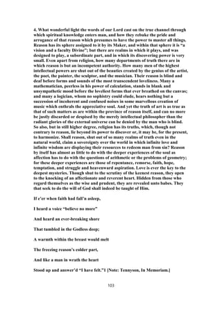 4. What wonderful light the words of our Lord cast on the true channel through
which spiritual knowledge enters man, and how they rebuke the pride and
arrogance of that reason which presumes to have the power to master all things.
Reason has its sphere assigned to it by its Maker, and within that sphere it is “a
vision and a faculty Divine”; but there are realms in which it plays, and was
designed to play, a subordinate part, and in which its discovering power is very
small. Even apart from religion, how many departments of truth there are in
which reason is but an incompetent authority. How many men of the highest
intellectual powers are shut out of the beauties created by the genius of the artist,
the poet, the painter, the sculptor, and the musician. Their reason is blind and
deaf before forms and sounds of the most transcendent loveliness. Many a
mathematician, peerless in his power of calculation, stands in blank and
unsympathetic mood before the loveliest forms that ever breathed on the canvas;
and many a logician, whom no sophistry could elude, hears nothing but a
succession of incoherent and confused noises in some marvellous creation of
music which enthrals the appreciative soul. And yet the truth of art is as true as
that of such matters as are within the province of reason itself, and can no more
be justly discarded or despised by the merely intellectual philosopher than the
radiant glories of the external universe can be denied by the man who is blind.
So also, but in still higher degree, religion has its truths, which, though not
contrary to reason, lie beyond its power to discover or, it may be, for the present,
to harmonize. Shall reason, shut out of so many realms of truth even in the
natural world, claim a sovereignty over the world in which infinite love and
infinite wisdom are displaying their resources to redeem man from sin? Reason
by itself has almost as little to do with the deeper experiences of the soul as
affection has to do with the questions of arithmetic or the problems of geometry;
for these deeper experiences are those of repentance, remorse, faith, hope,
temptation, and struggle and heavenward aspiration. Love is ever the key to the
deepest mysteries. Though shut to the scrutiny of the keenest reason, they open
to the knocking of an affectionate and reverent heart. Hidden from those who
regard themselves as the wise and prudent, they are revealed unto babes. They
that seek to do the will of God shall indeed be taught of Him.
If e’er when faith had fall’n asleep,
I heard a voice “believe no more”
And heard an ever-breaking shore
That tumbled in the Godless deep;
A warmth within the breast would melt
The freezing reason’s colder part,
And like a man in wrath the heart
Stood up and answer’d “I have felt.”1 [Note: Tennyson, In Memoriam.]
103
 