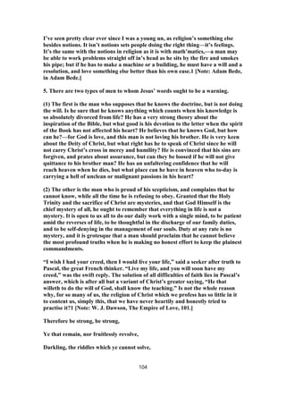 I’ve seen pretty clear ever since I was a young un, as religion’s something else
besides notions. It isn’t notions sets people doing the right thing—it’s feelings.
It’s the same with the notions in religion as it is with math’matics,—a man may
be able to work problems straight off in’s head as he sits by the fire and smokes
his pipe; but if he has to make a machine or a building, he must have a will and a
resolution, and love something else better than his own ease.1 [Note: Adam Bede,
in Adam Bede.]
5. There are two types of men to whom Jesus’ words ought to be a warning.
(1) The first is the man who supposes that he knows the doctrine, but is not doing
the will. Is he sure that he knows anything which counts when his knowledge is
so absolutely divorced from life? He has a very strong theory about the
inspiration of the Bible, but what good is his devotion to the letter when the spirit
of the Book has not affected his heart? He believes that he knows God, but how
can he?—for God is love, and this man is not loving his brother. He is very keen
about the Deity of Christ, but what right has he to speak of Christ since he will
not carry Christ’s cross in mercy and humility? He is convinced that his sins are
forgiven, and prates about assurance, but can they be loosed if he will not give
quittance to his brother man? He has an unfaltering confidence that he will
reach heaven when he dies, but what place can he have in heaven who to-day is
carrying a hell of unclean or malignant passions in his heart?
(2) The other is the man who is proud of his scepticism, and complains that he
cannot know, while all the time he is refusing to obey. Granted that the Holy
Trinity and the sacrifice of Christ are mysteries, and that God Himself is the
chief mystery of all, he ought to remember that everything in life is not a
mystery. It is open to us all to do our daily work with a single mind, to be patient
amid the reverses of life, to be thoughtful in the discharge of our family duties,
and to be self-denying in the management of our souls. Duty at any rate is no
mystery, and it is grotesque that a man should proclaim that he cannot believe
the most profound truths when he is making no honest effort to keep the plainest
commandments.
“I wish I had your creed, then I would live your life,” said a seeker after truth to
Pascal, the great French thinker. “Live my life, and you will soon have my
creed,” was the swift reply. The solution of all difficulties of faith lies in Pascal’s
answer, which is after all but a variant of Christ’s greater saying, “He that
willeth to do the will of God, shall know the teaching.” Is not the whole reason
why, for so many of us, the religion of Christ which we profess has so little in it
to content us, simply this, that we have never heartily and honestly tried to
practise it?1 [Note: W. J. Dawson, The Empire of Love, 101.]
Therefore be strong, be strong,
Ye that remain, nor fruitlessly revolve,
Darkling, the riddles which ye cannot solve,
104
 